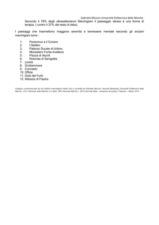 Gabriele Micozzi Università Politecnica delle Marche
Secondo il 78% degli ultrasettantenni Marchigiani il paesaggio stesso è una forma di
terapia, ( contro il 37% del resto di italia).
I paesaggi che trasmettono maggiore serenità e benessere mentale secondo gli anziani
marchigiani sono :
1. Portonovo e il Conero
2. I Sibillini
3. Palazzo Ducale di Urbino
4. Monastero Fonte Avellana
5. Piazza di Ascoli
6. Rotonda di Senigallia
7. Loreto
8. Grottammare
9. Corinaldo
10. Offida
11. Gola del Furlo
12. Abbazia di Fiastra
Indagine commissionata da Imt (Istituto marchigiano tutela vini) e condotta da Gabriele Micozzi, docente Marketing Università Politecnica delle
Marche. 3121 interviste nelle Marche e in Italia: 38% interviste Marche – 62% interviste Italia - campione stocastico, Febbraio – Marzo 2014
 