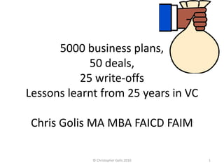 5000 business plans,
             50 deals,
           25 write-offs
Lessons learnt from 25 years in VC

 Chris Golis MA MBA FAICD FAIM

             © Christopher Golis 2010   1
 