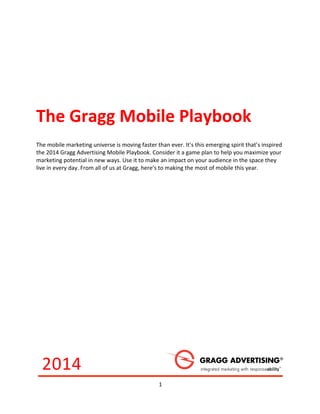 1	
  
	
  
	
   	
  
The	
  Gragg	
  Mobile	
  Playbook	
  	
  
The	
  mobile	
  marketing	
  universe	
  is	
  moving	
  faster	
  than	
  ever.	
  It’s	
  this	
  emerging	
  spirit	
  that’s	
  inspired	
  
the	
  2014	
  Gragg	
  Advertising	
  Mobile	
  Playbook.	
  Consider	
  it	
  a	
  game	
  plan	
  to	
  help	
  you	
  maximize	
  your	
  
marketing	
  potential	
  in	
  new	
  ways.	
  Use	
  it	
  to	
  make	
  an	
  impact	
  on	
  your	
  audience	
  in	
  the	
  space	
  they	
  
live	
  in	
  every	
  day.	
  From	
  all	
  of	
  us	
  at	
  Gragg,	
  here’s	
  to	
  making	
  the	
  most	
  of	
  mobile	
  this	
  year.	
  
2014	
  
 