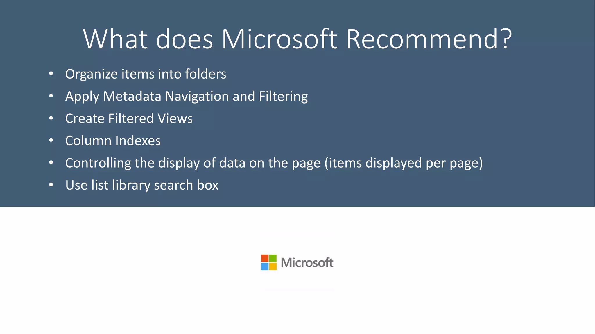 What does Microsoft Recommend?
• Organize items into folders
• Apply Metadata Navigation and Filtering
• Create Filtered Views
• Column Indexes
• Controlling the display of data on the page (items displayed per page)
• Use list library search box
 