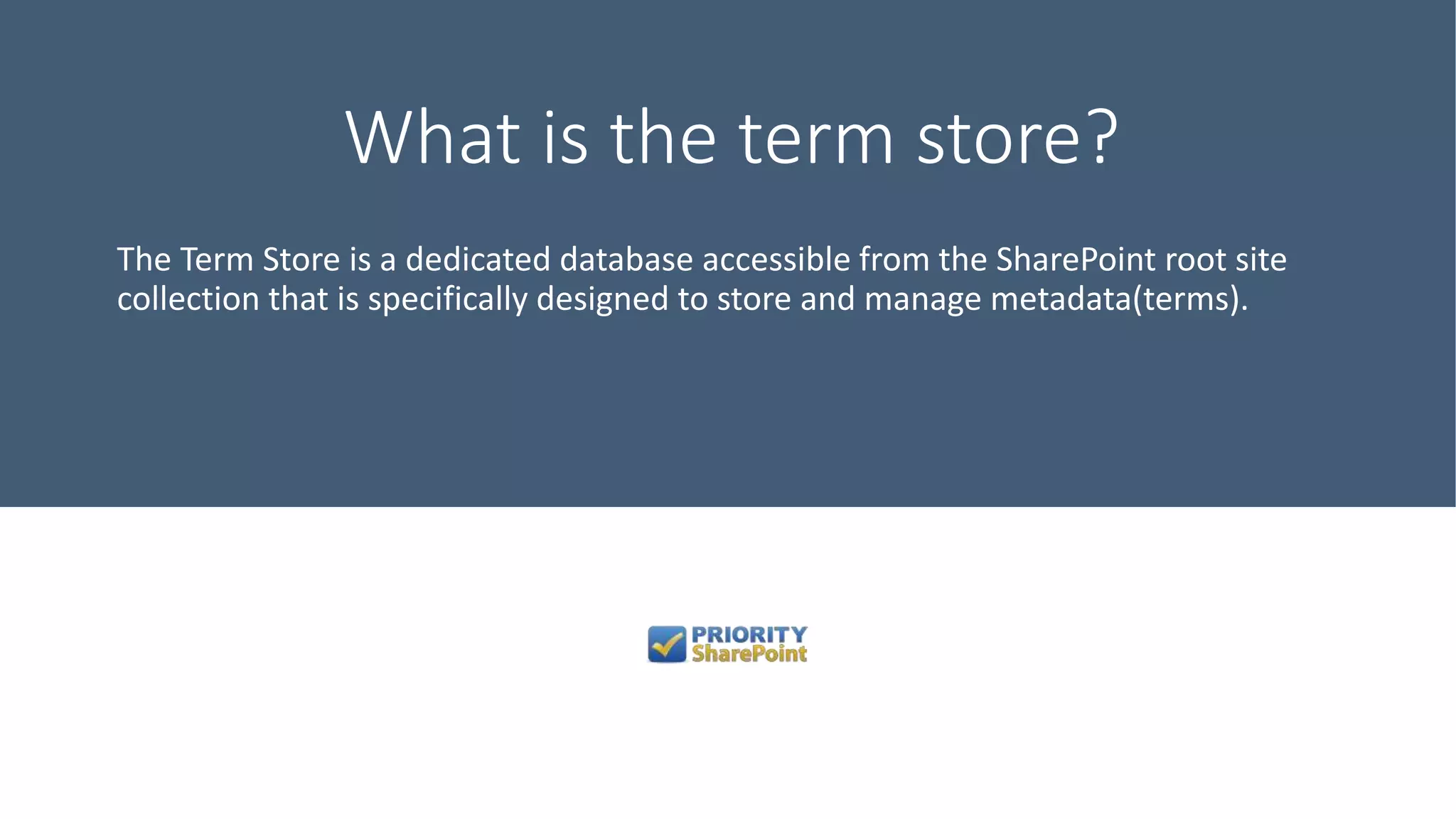 What is the term store?
The Term Store is a dedicated database accessible from the SharePoint root site
collection that is specifically designed to store and manage metadata(terms).
 