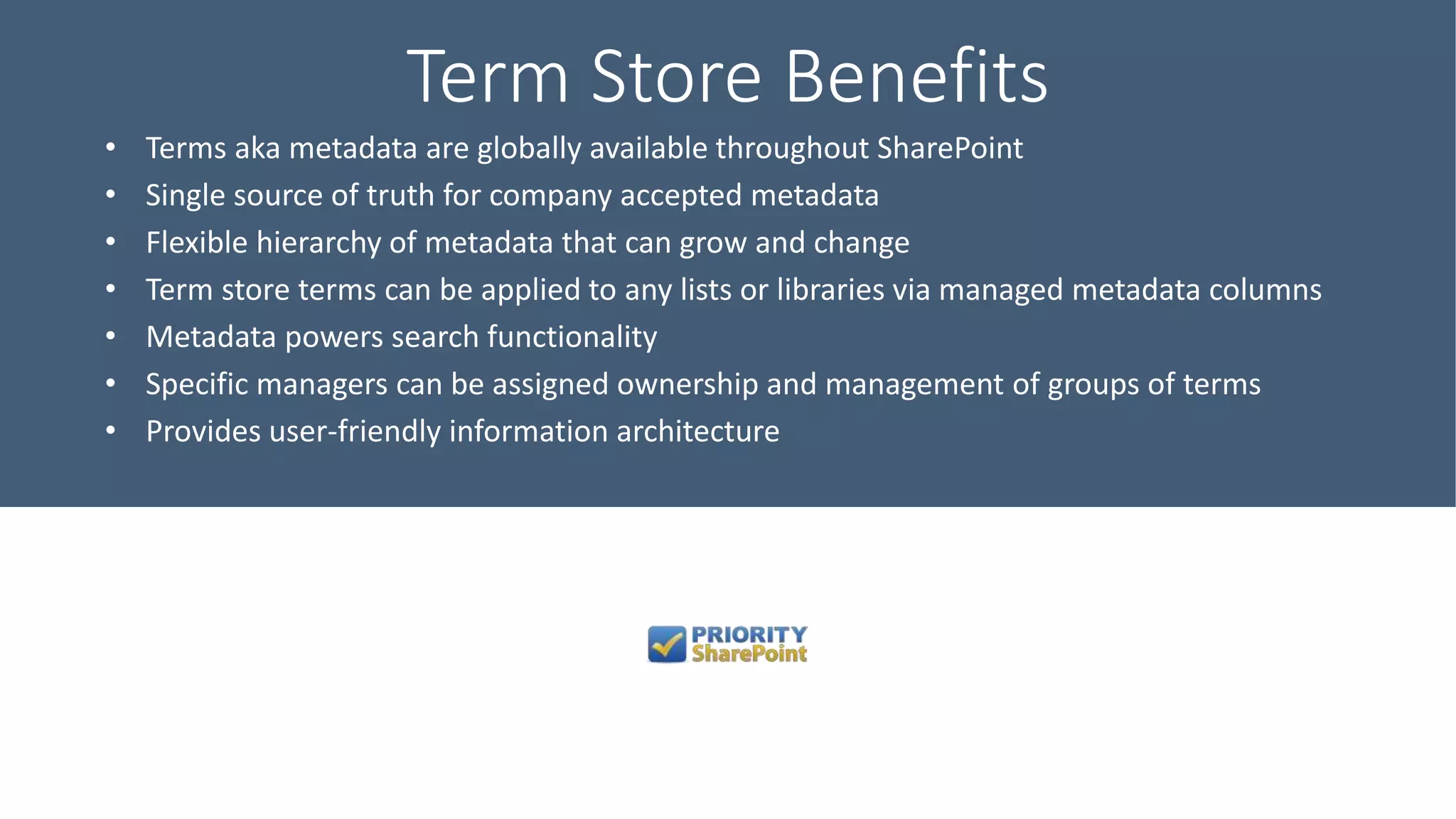 Term Store Benefits
• Terms aka metadata are globally available throughout SharePoint
• Single source of truth for company accepted metadata
• Flexible hierarchy of metadata that can grow and change
• Term store terms can be applied to any lists or libraries via managed metadata columns
• Metadata powers search functionality
• Specific managers can be assigned ownership and management of groups of terms
• Provides user-friendly information architecture
 