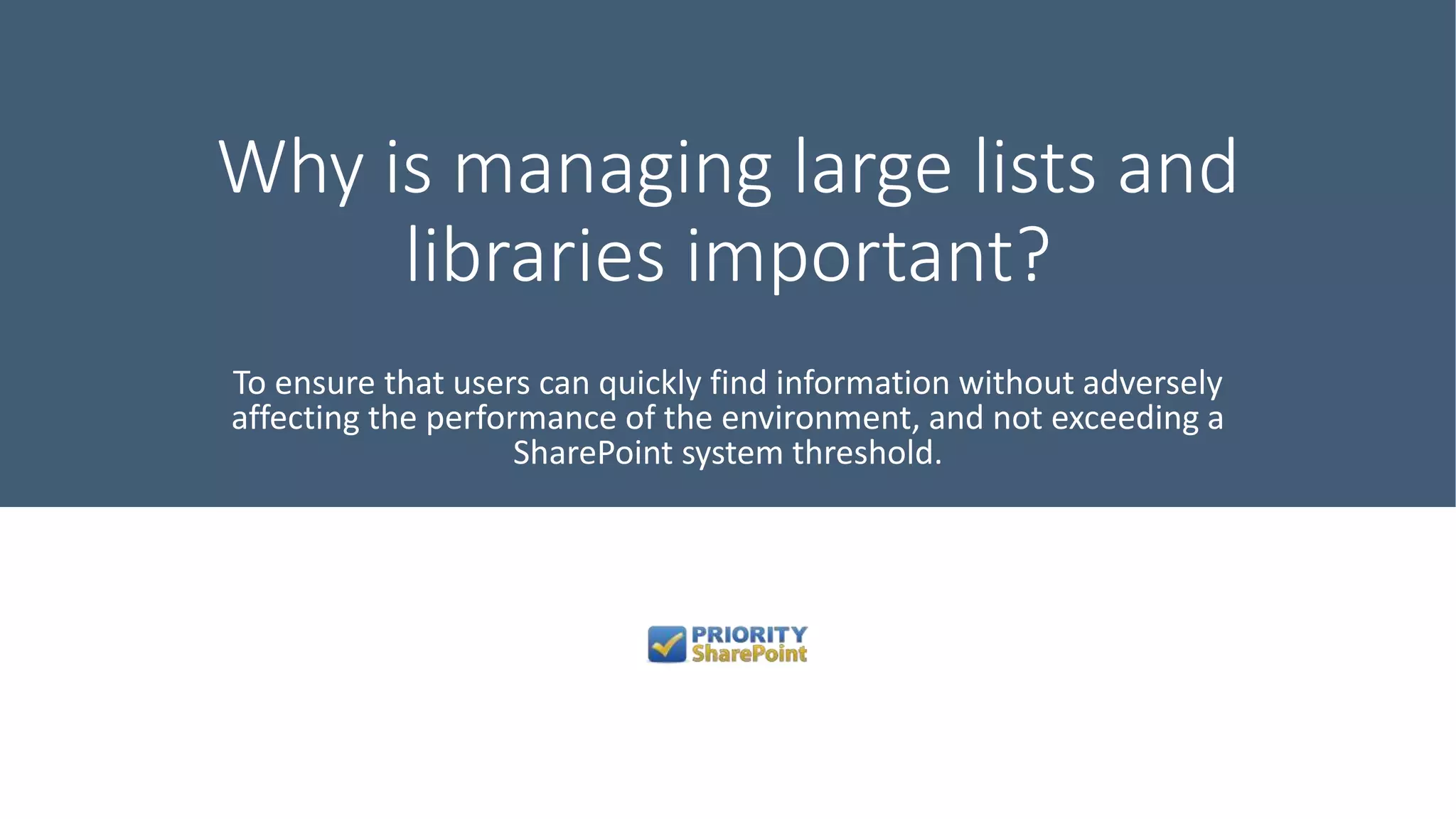 Why is managing large lists and
libraries important?
To ensure that users can quickly find information without adversely
affecting the performance of the environment, and not exceeding a
SharePoint system threshold.
 