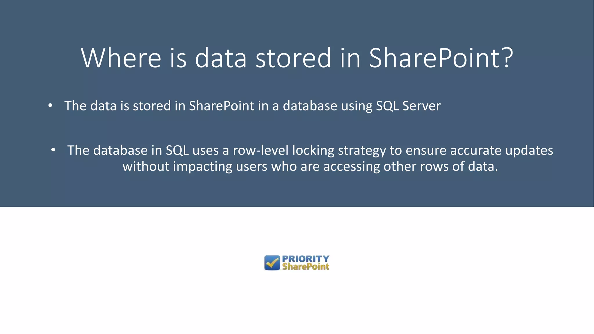 Where is data stored in SharePoint?
• The data is stored in SharePoint in a database using SQL Server
• The database in SQL uses a row-level locking strategy to ensure accurate updates
without impacting users who are accessing other rows of data.
 