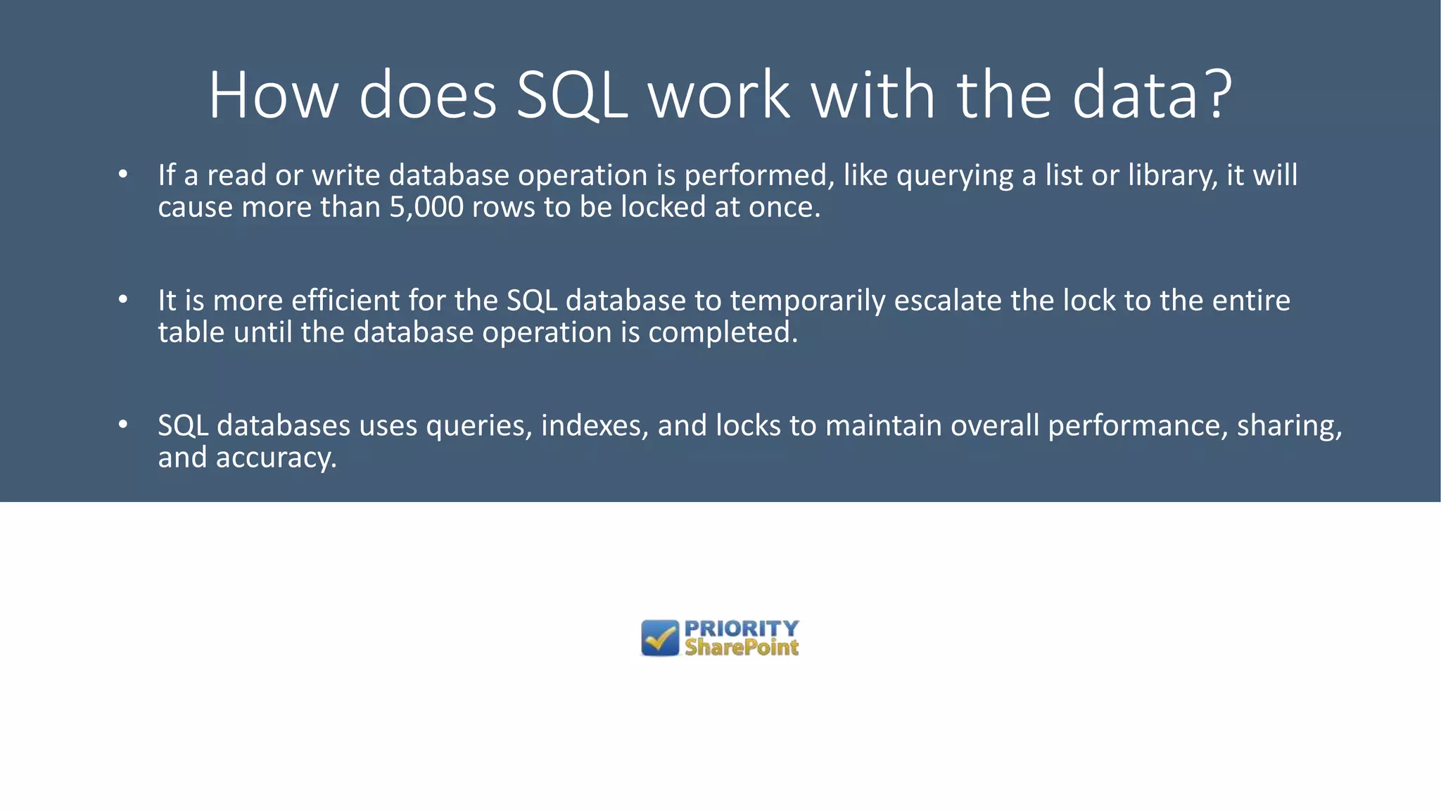 How does SQL work with the data?
• If a read or write database operation is performed, like querying a list or library, it will
cause more than 5,000 rows to be locked at once.
• It is more efficient for the SQL database to temporarily escalate the lock to the entire
table until the database operation is completed.
• SQL databases uses queries, indexes, and locks to maintain overall performance, sharing,
and accuracy.
 