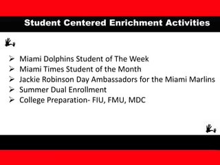 Student Centered Enrichment Activities
 Miami Dolphins Student of The Week
 Miami Times Student of the Month
 Jackie Robinson Day Ambassadors for the Miami Marlins
 Summer Dual Enrollment
 College Preparation- FIU, FMU, MDC
 