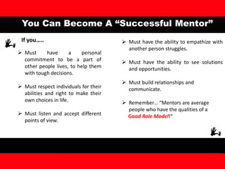 You Can Become A “Successful Mentor”
If you…..
 Must have a personal
commitment to be a part of
other people lives, to help them
with tough decisions.
 Must respect individuals for their
abilities and right to make their
own choices in life.
 Must listen and accept different
points of view.
 Must have the ability to empathize with
another person struggles.
 Must have the ability to see solutions
and opportunities.
 Must build relationships and
communicate.
 Remember… “Mentors are average
people who have the qualities of a
Good Role Model!”
 