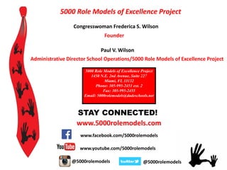 STAY CONNECTED!
www.facebook.com/5000rolemodels
@5000rolemodels@5000rolemodels
www.5000rolemodels.com
www.youtube.com/5000rolemodels
5000 Role Models of Excellence Project
Congresswoman Frederica S. Wilson
Founder
Paul V. Wilson
Administrative Director School Operations/5000 Role Models of Excellence Project
5000 Role Models of Excellence Project
1450 N.E. 2nd Avenue, Suite 227
Miami, FL 33132
Phone: 305-995-2451 ext. 2
Fax: 305-995-2455
Email: 5000rolemodels@dadeschools.net
 