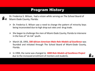 Program History
Dr. Frederica S. Wilson, had a vision while serving on The School Board of
Miami-Dade County, Florida:
 Dr. Frederica S. Wilson saw a need to change the pattern of minority boys
being incarcerated due to high drop out rates and drug trade.
 She began to challenge the men of Miami-Dade County, Florida to intervene
in the lives of "at-risk" youth.
 March 18, 1993, 500 African American Male Role Models of Excellence was
founded and initiated through The School Board of Miami-Dade County,
Florida.
 In 1994, the name was changed to 5000 Role Models of Excellence Project
due to the increased enrollment of mentors and students.
 