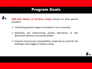 Program Goals
5000 Role Models of Excellence Project focuses on three general
principles:
 Pinpointing positive images of emulation in our community;
 Identifying and implementing positive alternatives to self-
destructive behaviors and societal pitfalls;
 Everyone must assume responsibilities, preparing our youth for the
challenges and struggles in today’s society.
 