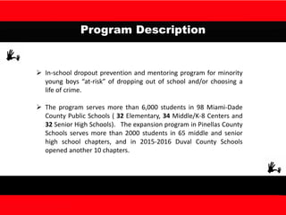 Program Description
 In-school dropout prevention and mentoring program for minority
young boys “at-risk” of dropping out of school and/or choosing a
life of crime.
 The program serves more than 6,000 students in 98 Miami-Dade
County Public Schools ( 32 Elementary, 34 Middle/K-8 Centers and
32 Senior High Schools). The expansion program in Pinellas County
Schools serves more than 2000 students in 65 middle and senior
high school chapters, and in 2015-2016 Duval County Schools
opened another 10 chapters.
 