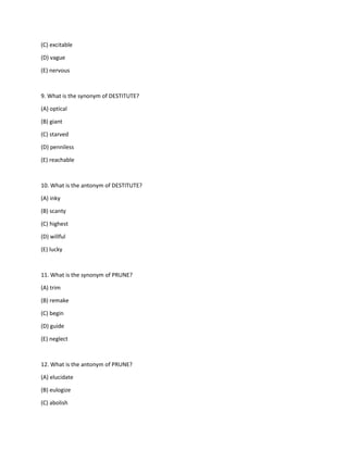 (C) excitable
(D) vague
(E) nervous
9. What is the synonym of DESTITUTE?
(A) optical
(B) giant
(C) starved
(D) penniless
(E) reachable
10. What is the antonym of DESTITUTE?
(A) inky
(B) scanty
(C) highest
(D) willful
(E) lucky
11. What is the synonym of PRUNE?
(A) trim
(B) remake
(C) begin
(D) guide
(E) neglect
12. What is the antonym of PRUNE?
(A) elucidate
(B) eulogize
(C) abolish
 