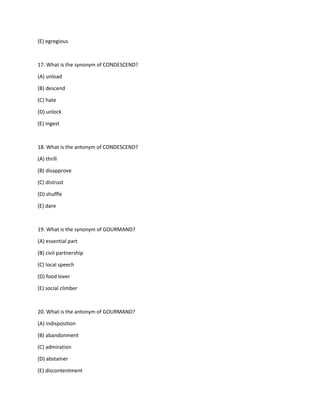 (E) egregious
17. What is the synonym of CONDESCEND?
(A) unload
(B) descend
(C) hate
(D) unlock
(E) ingest
18. What is the antonym of CONDESCEND?
(A) thrill
(B) disapprove
(C) distrust
(D) shuffle
(E) dare
19. What is the synonym of GOURMAND?
(A) essential part
(B) civil partnership
(C) local speech
(D) food lover
(E) social climber
20. What is the antonym of GOURMAND?
(A) indisposition
(B) abandonment
(C) admiration
(D) abstainer
(E) discontentment
 