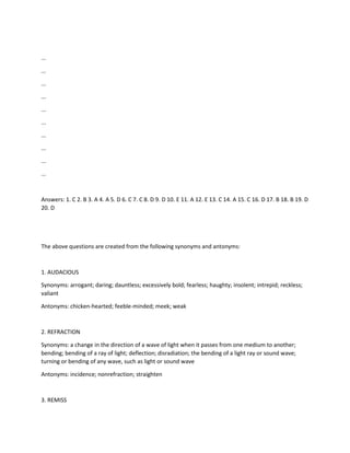 ...
...
...
...
...
...
...
...
...
...
Answers: 1. C 2. B 3. A 4. A 5. D 6. C 7. C 8. D 9. D 10. E 11. A 12. E 13. C 14. A 15. C 16. D 17. B 18. B 19. D
20. D
The above questions are created from the following synonyms and antonyms:
1. AUDACIOUS
Synonyms: arrogant; daring; dauntless; excessively bold; fearless; haughty; insolent; intrepid; reckless;
valiant
Antonyms: chicken-hearted; feeble-minded; meek; weak
2. REFRACTION
Synonyms: a change in the direction of a wave of light when it passes from one medium to another;
bending; bending of a ray of light; deflection; disradiation; the bending of a light ray or sound wave;
turning or bending of any wave, such as light or sound wave
Antonyms: incidence; nonrefraction; straighten
3. REMISS
 