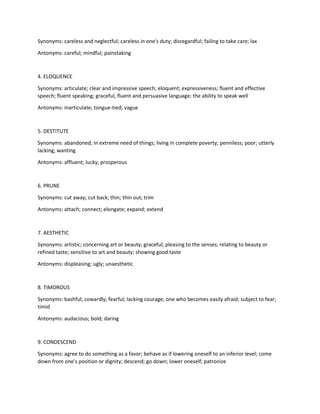 Synonyms: careless and neglectful; careless in one's duty; disregardful; failing to take care; lax
Antonyms: careful; mindful; painstaking
4. ELOQUENCE
Synonyms: articulate; clear and impressive speech; eloquent; expressiveness; fluent and effective
speech; fluent speaking; graceful, fluent and persuasive language; the ability to speak well
Antonyms: inarticulate; tongue-tied; vague
5. DESTITUTE
Synonyms: abandoned; in extreme need of things; living in complete poverty; penniless; poor; utterly
lacking; wanting
Antonyms: affluent; lucky; prosperous
6. PRUNE
Synonyms: cut away; cut back; thin; thin out; trim
Antonyms: attach; connect; elongate; expand; extend
7. AESTHETIC
Synonyms: artistic; concerning art or beauty; graceful; pleasing to the senses; relating to beauty or
refined taste; sensitive to art and beauty; showing good taste
Antonyms: displeasing; ugly; unaesthetic
8. TIMOROUS
Synonyms: bashful; cowardly; fearful; lacking courage; one who becomes easily afraid; subject to fear;
timid
Antonyms: audacious; bold; daring
9. CONDESCEND
Synonyms: agree to do something as a favor; behave as if lowering oneself to an inferior level; come
down from one's position or dignity; descend; go down; lower oneself; patronize
 