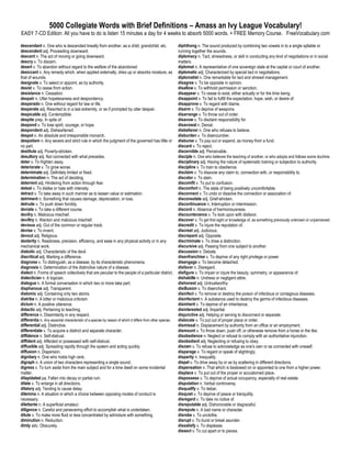 5000 Collegiate Words with Brief Definitions – Amass an Ivy League Vocabulary!
EASY 7-CD Edition: All you have to do is listen 15 minutes a day for 4 weeks to absorb 5000 words. + FREE Memory Course. FreeVocabulary.com

descendant n. One who is descended lineally from another, as a child, grandchild, etc.                       diphthong n. The sound produced by combining two vowels in to a single syllable or
descendent adj. Proceeding downward.                                                                         running together the sounds.
descent n. The act of moving or going downward.                                                              diplomacy n. Tact, shrewdness, or skill in conducting any kind of negotiations or in social
descry v. To discern.                                                                                        matters.
desert v. To abandon without regard to the welfare of the abandoned                                          diplomat n. A representative of one sovereign state at the capital or court of another.
desiccant n. Any remedy which, when applied externally, dries up or absorbs moisture, as                     diplomatic adj. Characterized by special tact in negotiations.
that of wounds.                                                                                              diplomatist n. One remarkable for tact and shrewd management.
designate v. To select or appoint, as by authority.                                                          disagree v. To be opposite in opinion.
desist v. To cease from action.                                                                              disallow v. To withhold permission or sanction.
desistance n. Cessation.                                                                                     disappear v. To cease to exist, either actually or for the time being.
despair n. Utter hopelessness and despondency.                                                               disappoint v. To fail to fulfill the expectation, hope, wish, or desire of.
desperado n. One without regard for law or life.                                                             disapprove v. To regard with blame.
desperate adj. Resorted to in a last extremity, or as if prompted by utter despair.                          disarm v. To deprive of weapons.
despicable adj. Contemptible.                                                                                disarrange v. To throw out of order.
despite prep. In spite of.                                                                                   disavow v. To disclaim responsibility for.
despond v. To lose spirit, courage, or hope.                                                                 disavowal n. Denial.
despondent adj. Disheartened.                                                                                disbeliever n. One who refuses to believe.
despot n. An absolute and irresponsible monarch.                                                             disburden v. To disencumber.
despotism n. Any severe and strict rule in which the judgment of the governed has little or                  disburse v. To pay out or expend, as money from a fund.
no part.                                                                                                     discard v. To reject.
destitute adj. Poverty-stricken.                                                                             discernible adj. Perceivable.
desultory adj. Not connected with what precedes.                                                             disciple n. One who believes the teaching of another, or who adopts and follows some doctrine.
deter v. To frighten away.                                                                                   disciplinary adj. Having the nature of systematic training or subjection to authority.
deteriorate v. To grow worse.                                                                                discipline v. To train to obedience.
determinate adj. Definitely limited or fixed.                                                                disclaim v. To disavow any claim to, connection with, or responsibility to.
determination n. The act of deciding.                                                                        discolor v. To stain.
deterrent adj. Hindering from action through fear.                                                           discomfit v. To put to confusion.
detest v. To dislike or hate with intensity.                                                                 discomfort n. The state of being positively uncomfortable.
detract v. To take away in such manner as to lessen value or estimation.                                     disconnect v. To undo or dissolve the connection or association of.
detriment n. Something that causes damage, depreciation, or loss.                                            disconsolate adj. Grief-stricken.
detrude v. To push down forcibly.                                                                            discontinuance n. Interruption or intermission.
deviate v. To take a different course.                                                                       discord n. Absence of harmoniousness.
devilry n. Malicious mischief.                                                                               discountenance v. To look upon with disfavor.
deviltry n. Wanton and malicious mischief.                                                                   discover v. To get first sight or knowledge of, as something previously unknown or unperceived.
devious adj. Out of the common or regular track.                                                             discredit v. To injure the reputation of.
devise v. To invent.                                                                                         discreet adj. Judicious.
devout adj. Religious.                                                                                       discrepant adj. Opposite.
dexterity n. Readiness, precision, efficiency, and ease in any physical activity or in any                   discriminate v. To draw a distinction.
mechanical work.                                                                                             discursive adj. Passing from one subject to another.
diabolic adj. Characteristic of the devil.                                                                   discussion n. Debate.
diacritical adj. Marking a difference.                                                                       disenfranchise v. To deprive of any right privilege or power
diagnose v. To distinguish, as a disease, by its characteristic phenomena.                                   disengage v. To become detached.
diagnosis n. Determination of the distinctive nature of a disease.                                           disfavor n. Disregard.
dialect n. Forms of speech collectively that are peculiar to the people of a particular district.            disfigure v. To impair or injure the beauty, symmetry, or appearance of.
dialectician n. A logician.                                                                                  dishabille n. Undress or negligent attire.
dialogue n. A formal conversation in which two or more take part.                                            dishonest adj. Untrustworthy.
diaphanous adj. Transparent.                                                                                 disillusion v. To disenchant.
diatomic adj. Containing only two atoms.                                                                     disinfect v. To remove or destroy the poison of infectious or contagious diseases.
diatribe n. A bitter or malicious criticism.                                                                 disinfectant n. A substance used to destroy the germs of infectious diseases.
dictum n. A positive utterance.                                                                              disinherit v. To deprive of an inheritance.
didactic adj. Pertaining to teaching.                                                                        disinterested adj. Impartial.
difference n. Dissimilarity in any respect.                                                                  disjunctive adj. Helping or serving to disconnect or separate.
differentia n. Any essential characteristic of a species by reason of which it differs from other species.   dislocate v. To put out of proper place or order.
differential adj. Distinctive.                                                                               dismissal n. Displacement by authority from an office or an employment.
differentiate v. To acquire a distinct and separate character.                                               dismount v. To throw down, push off, or otherwise remove from a horse or the like.
diffidence n. Self-distrust.                                                                                 disobedience n. Neglect or refusal to comply with an authoritative injunction.
diffident adj. Affected or possessed with self-distrust.                                                     disobedient adj. Neglecting or refusing to obey.
diffusible adj. Spreading rapidly through the system and acting quickly.                                     disown v. To refuse to acknowledge as one's own or as connected with oneself.
diffusion n. Dispersion.                                                                                     disparage v. To regard or speak of slightingly.
dignitary n. One who holds high rank.                                                                        disparity n. Inequality.
digraph n. A union of two characters representing a single sound.                                            dispel v. To drive away by or as by scattering in different directions.
digress v. To turn aside from the main subject and for a time dwell on some incidental                       dispensation n. That which is bestowed on or appointed to one from a higher power.
matter.                                                                                                      displace v. To put out of the proper or accustomed place.
dilapidated pa. Fallen into decay or partial ruin.                                                           dispossess v. To deprive of actual occupancy, especially of real estate.
dilate v. To enlarge in all directions.                                                                      disputation n. Verbal controversy.
dilatory adj. Tending to cause delay.                                                                        disqualify v. To debar.
dilemma n. A situation in which a choice between opposing modes of conduct is                                disquiet v. To deprive of peace or tranquility.
necessary.                                                                                                   disregard v. To take no notice of.
dilettante n. A superficial amateur.                                                                         disreputable adj. Dishonorable or disgraceful.
diligence n. Careful and persevering effort to accomplish what is undertaken.                                disrepute n. A bad name or character.
dilute v. To make more fluid or less concentrated by admixture with something.                               disrobe v. To unclothe.
diminution n. Reduction.                                                                                     disrupt v. To burst or break asunder.
dimly adv. Obscurely.                                                                                        dissatisfy v. To displease.
                                                                                                             dissect v. To cut apart or to pieces.
 