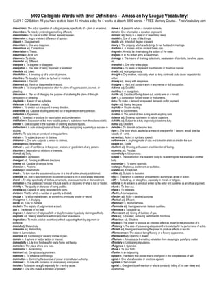 5000 Collegiate Words with Brief Definitions – Amass an Ivy League Vocabulary!
EASY 7-CD Edition: All you have to do is listen 15 minutes a day for 4 weeks to absorb 5000 words. + FREE Memory Course. FreeVocabulary.com

dissection n. The act or operation of cutting in pieces, specifically of a plant or an animal.          donee n. A person to whom a donation is made.
dissemble v. To hide by pretending something different.                                                 donor n. One who makes a donation or present.
disseminate v. To sow or scatter abroad, as seed is sown.                                               dormant adj. Being in a state of or resembling sleep.
dissension n. Angry or violent difference of opinion.                                                   doublet n. One of a pair of like things.
dissent n. Disagreement.                                                                                doubly adv. In twofold degree or extent.
dissentient n. One who disagrees.                                                                       dowry n. The property which a wife brings to her husband in marriage.
dissentious adj. Contentious.                                                                           drachma n. A modern and an ancient Greek coin.
dissertation n. Thesis.                                                                                 dragnet n. A net to be drawn along the bottom of the water.
disservice n. An ill turn.                                                                              dragoon n. In the British army, a cavalryman.
dissever v. To divide.                                                                                  drainage n. The means of draining collectively, as a system of conduits, trenches, pipes,
dissimilar adj. Different.                                                                              etc.
dissipate v. To disperse or disappear.                                                                  dramatist n. One who writes plays.
dissipation n. The state of being dispersed or scattered.                                               dramatize v. To relate or represent in a dramatic or theatrical manner.
dissolute adj. Lewd.                                                                                    drastic adj. Acting vigorously.
dissolution n. A breaking up of a union of persons.                                                     drought n. Dry weather, especially when so long continued as to cause vegetation to
dissolve v. To liquefy or soften, as by heat or moisture.                                               wither.
dissonance n. Discord.                                                                                  drowsy adj. Heavy with sleepiness.
dissonant adj. Harsh or disagreeable in sound.                                                          drudgery n. Hard and constant work in any menial or dull occupation.
dissuade v. To change the purpose or alter the plans of by persuasion, counsel, or                      dubious adj. Doubtful.
pleading.                                                                                               duckling n. A young duck.
dissuasion n. The act of changing the purpose of or altering the plans of through                       ductile adj. Capable of being drawn out, as into wire or a thread.
persuasion, or pleading.                                                                                duet n. A composition for two voices or instruments.
disyllable n. A word of two syllables.                                                                  dun v. To make a demand or repeated demands on for payment.
distemper n. A disease or malady.                                                                       duplex adj. Having two parts.
distend v. To stretch out or expand in every direction.                                                 duplicity n. Double-dealing.
distensible adj. Capable of being stretched out or expanded in every direction.                         durance n. Confinement.
distention n. Expansion.                                                                                duration n. The period of time during which anything lasts.
distill v. To extract or produce by vaporization and condensation.                                      duteous adj. Showing submission to natural superiors.
distillation n. Separation of the more volatile parts of a substance from those less volatile.          dutiable adj. Subject to a duty, especially a customs duty.
distiller n. One occupied in the business of distilling alcoholic liquors.                              dutiful adj. Obedient.
distinction n. A note or designation of honor, officially recognizing superiority or success in         dwindle v. To diminish or become less.
studies.                                                                                                dyne n. The force which, applied to a mass of one gram for 1 second, would give it a
distort v. To twist into an unnatural or irregular form.                                                velocity of 1 cm/s.
distrain v. To subject a person to distress.                                                            earnest adj. Ardent in spirit and speech.
distrainor n. One who subjects a person to distress.                                                    earthenware n. Anything made of clay and baked in a kiln or dried in the sun.
distraught adj. Bewildered.                                                                             eatable adj. Edible.
distrust n. Lack of confidence in the power, wisdom, or good intent of any person.                      ebullient adj. Showing enthusiasm or exhilaration of feeling.
disunion n. Separation of relations or interests.                                                       eccentric adj. Peculiar.
diurnal adj. Daily.                                                                                     eccentricity n. Idiosyncrasy.
divagation n. Digression.                                                                               eclipse n. The obstruction of a heavenly body by its entering into the shadow of another
divergent adj. Tending in different directions.                                                         body.
diverse adj. Capable of various forms.                                                                  economize v. To spend sparingly.
diversion n. Pastime.                                                                                   ecstasy n. Rapturous excitement or exaltation.
diversity n. Dissimilitude.                                                                             ecstatic adj. Enraptured.
divert v. To turn from the accustomed course or a line of action already established.                   edible adj. Suitable to be eaten.
divertible adj. Able to be turned from the accustomed course or a line of action already established.   edict n. That which is uttered or proclaimed by authority as a rule of action.
divest v. To strip, specifically of clothes, ornaments, or accouterments or disinvestment.              edify v. To build up, or strengthen, especially in morals or religion.
divination n. The pretended forecast of future events or discovery of what is lost or hidden.           editorial n. An article in a periodical written by the editor and published as an official argument.
divinity n. The quality or character of being godlike.                                                  educe v. To draw out.
divisible adj. Capable of being separated into parts.                                                   efface v. To obliterate.
divisor n. That by which a number or quantity is divided.                                               effect n. A consequence.
divulge v. To tell or make known, as something previously private or secret.                            effective adj. Fit for a destined purpose.
divulgence n. A divulging.                                                                              effectual adj. Efficient.
docile adj. Easy to manage.                                                                             effeminacy n. Womanishness.
docket n. The registry of judgments of a court.                                                         effeminate adj. Having womanish traits or qualities.
doe n. The female of the deer.                                                                          effervesce v. To bubble up.
dogma n. A statement of religious faith or duty formulated by a body claiming authority.                effervescent adj. Giving off bubbles of gas.
dogmatic adj. Making statements without argument or evidence.                                           effete adj. Exhausted, as having performed its functions.
dogmatize v. To make positive assertions without supporting them by argument or                         efficacious adj. Effective.
evidence.                                                                                               efficacy n. The power to produce an intended effect as shown in the production of it.
doleful adj. Melancholy.                                                                                efficiency n. The state of possessing adequate skill or knowledge for the performance of a duty.
dolesome adj. Melancholy.                                                                               efficient adj. Having and exercising the power to produce effects or results.
dolor n. Lamentation.                                                                                   efflorescence n. The state of being flowery, or a flowery appearance.
dolorous adj. Expressing or causing sorrow or pain.                                                     efflorescent adj. Opening in flower.
domain n. A sphere or field of action or interest.                                                      effluvium n. A noxious or ill-smelling exhalation from decaying or putrefying matter.
domesticity n. Life in or fondness for one's home and family.                                           effrontery n. Unblushing impudence.
domicile n. The place where one lives.                                                                  effulgence n. Splendor.
dominance n. Ascendancy.                                                                                effuse v. To pour forth.
dominant adj. Conspicuously prominent.                                                                  effusion n. an outpouring.
dominate v. To influence controllingly.                                                                 egoism n. The theory that places man's chief good in the completeness of self.
domination n. Control by the exercise of power or constituted authority.                                egoist n. One who advocates or practices egoism.
domineer v. To rule with insolence or unnecessary annoyance.                                            egotism n. Self-conceit.
donate v. To bestow as a gift, especially for a worthy cause.                                           egotist n. One given to self-mention or who is constantly telling of his own views and
donator n. One who makes a donation or present.                                                         experiences.
 