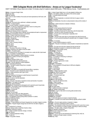 5000 Collegiate Words with Brief Definitions – Amass an Ivy League Vocabulary!
EASY 7-CD Edition: All you have to do is listen 15 minutes a day for 4 weeks to absorb 5000 words. + FREE Memory Course. FreeVocabulary.com

fathom n. A measure of length, 6 feet.                                                          folio n. A sheet of paper folded once, or of a size adapted to folding once.
fatuous adj. Idiotic                                                                            folklore n. The traditions, beliefs, and customs of the common people.
faulty adj. Imperfect.                                                                          fondle v. To handle tenderly and lovingly.
faun n. One of a class of deities of the woods and herds represented as half human, with        foolery n. Folly.
goats feet.                                                                                     foot-note n. A note of explanation or comment at the foot of a page or column.
fawn n. A young deer.                                                                           foppery n. Dandyism.
fealty n. Loyalty.                                                                              foppish adj. Characteristic of one who is unduly devoted to dress and the niceties of
feasible adj. That may be done, performed, or effected; practicable.                            manners.
federate v. To league together.                                                                 forbearance n. Patient endurance or toleration of offenses.
feint n. Any sham, pretense, or deceptive movement.                                             forby adv. Besides.
felicitate v. To wish joy or happiness to, especially in view of a coming event.                forcible adj. Violent.
felicity n. A state of well-founded happiness.                                                  forecourt n. A court opening directly from the street.
felon n. A criminal or depraved person.                                                         forejudge v. To judge of before hearing evidence.
felonious adj. Showing criminal or evil purpose.                                                forepeak n. The extreme forward part of a ship's hold, under the lowest deck.
felony n. One of the highest class of offenses, and punishable with death or imprisonment.      foreshore n. That part of a shore uncovered at low tide.
feminine adj. Characteristic of woman or womankind.                                             forebode v. To be an omen or warning sign of, especially of evil.
fernery n. A place in which ferns are grown.                                                    forecast v. To predict.
ferocious adj. Of a wild, fierce, and savage nature.                                            forecastle n. That part of the upper deck of a ship forward of the after fore-shrouds.
ferocity n. Savageness.                                                                         foreclose v. To bar by judicial proceedings the equitable right of a mortgagor to redeem
fervent adj. Ardent in feeling.                                                                 property.
fervid adj. Intense.                                                                            forefather n. An ancestor.
fervor n. Ardor or intensity of feeling.                                                        forego v. To deny oneself the pleasure or profit of.
festal adj. Joyous.                                                                             foreground n. That part of a landscape or picture situated or represented as nearest the
festive adj. Merry.                                                                             spectator.
fete n. A festival or feast.                                                                    forehead n. The upper part of the face, between the eyes and the hair.
fetus n. The young in the womb or in the egg.                                                   foreign adj. Belonging to, situated in, or derived from another country.
feudal adj. Pertaining to the relation of lord and vassal.                                      foreigner n. A citizen of a foreign country.
feudalism n. The feudal system.                                                                 foreknowledge n. Prescience.
fez n. A brimless felt cap in the shape of a truncated cone, usually red with a black tassel.   foreman n. The head man.
fiasco n. A complete or humiliating failure.                                                    foreordain v. To predetermine.
fickle adj. Unduly changeable in feeling, judgment, or purpose.                                 foreordination n. Predestination.
fictitious adj. Created or formed by the imagination.                                           forerun v. To go before as introducing or ushering in.
fidelity n. Loyalty.                                                                            foresail n. A square sail.
fiducial adj. Indicative of faith or trust.                                                     foresee v. To discern beforehand.
fief n. A landed estate held under feudal tenure.                                               foresight n. Provision against harm or need.
filibuster n. One who attempts to obstruct legislation.                                         foretell v. To predict.
finale n. Concluding performance.                                                               forethought n. Premeditation.
finality n. The state or quality of being final or complete.                                    forfeit v. To lose possession of through failure to fulfill some obligation.
finally adv. At last.                                                                           forfend v. To ward off.
financial adj. Monetary.                                                                        forgery n. Counterfeiting.
financier n. One skilled in or occupied with financial affairs or operations.                   forgo v. To deny oneself.
finery n. That which is used to decorate the person or dress.                                   formation n. Relative disposition of parts.
finesse n. Subtle contrivance used to gain a point.                                             formidable adj. Difficult to accomplish.
finite adj. Limited.                                                                            formula n. Fixed rule or set form.
fiscal adj. Pertaining to the treasury or public finances of a government.                      forswear v. To renounce upon oath.
fishmonger n. One who sells fish.                                                               forte n. A strong point.
fissure n. A crack or crack-like depression.                                                    forth adv. Into notice or view.
fitful adj. Spasmodic.                                                                          forthright adv. With directness.
fixture n. One who or that which is expected to remain permanently in its position.             fortify v. To provide with defensive works.
flag-officer n. The captain of a flag-ship.                                                     fortitude n. Patient courage.
flagrant adj. Openly scandalous.                                                                foursome adj. Consisting of four.
flamboyant adj. Characterized by extravagance and in general by want of good taste.             fracture n. A break.
flatulence n. Accumulation of gas in the stomach and bowels.                                    fragile adj. Easily broken.
flection n. The act of bending.                                                                 frailty n. Liability to be broken or destroyed.
fledgling n. A young bird.                                                                      fragile adj. Capable of being broken.
flexible adj. Pliable.                                                                          frankincense n. A gum or resin which on burning yields aromatic fumes.
flimsy adj. Thin and weak.                                                                      frantic adj. Frenzied.
flippant adj. Having a light, pert, trifling disposition.                                       fraternal adj. Brotherly.
floe n. A collection of tabular masses of floating polar ice.                                   fraudulence n. Deceitfulness.
flora n. The aggregate of plants growing without cultivation in a district.                     fraudulent adj. Counterfeit.
floral adj. Pertaining to flowers.                                                              fray v. To fret at the edge so as to loosen or break the threads.
florid adj. Flushed with red.                                                                   freemason n. A member of an ancient secret fraternity originally confined to skilled
florist n. A dealer in flowers.                                                                 artisans.
fluctuate v. To pass backward and forward irregularly from one state or degree to another.      freethinker n. One who rejects authority or inspiration in religion.
fluctuation n. Frequent irregular change back and forth from one state or degree to             free trade n. Commerce unrestricted by tariff or customs.
another.                                                                                        frequency n. The comparative number of any kind of occurrences within a given time or space.
flue n. A smoke-duct in a chimney.                                                              fresco n. The art of painting on a surface of plaster, particularly on walls and ceilings.
fluent adj. Having a ready or easy flow of words or ideas.                                      freshness n. The state, quality, or degree of being fresh.
fluential adj. Pertaining to streams.                                                           fretful adj. Disposed to peevishness.
flux n. A state of constant movement, change, or renewal.                                       frightful adj. Apt to induce terror or alarm.
foggy adj. Obscure.                                                                             frigid adj. Lacking warmth.
foible n. A personal weakness or failing.                                                       frigidarium n. A room kept at a low temperature for preserving fruits, meat, etc.
foist v. To palm off.                                                                           frivolity n. A trifling act, thought, saying, or practice.
foliage n. Any growth of leaves.                                                                frivolous adj. Trivial.
 