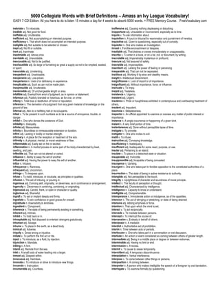 5000 Collegiate Words with Brief Definitions – Amass an Ivy League Vocabulary!
EASY 7-CD Edition: All you have to do is listen 15 minutes a day for 4 weeks to absorb 5000 words. + FREE Memory Course. FreeVocabulary.com

inebriate v. To intoxicate.                                                                    inoffensive adj. Causing nothing displeasing or disturbing.
inedible adj. Not good for food.                                                               inopportune adj. Unsuitable or inconvenient, especially as to time.
ineffable adj. Unutterable.                                                                    inquire v. To ask information about.
inefficient adj. Not accomplishing an intended purpose.                                        inquisition n. A court or tribunal for examination and punishment of heretics.
inefficiency n. That which does not accomplish an intended purpose.                            inquisitive adj. Given to questioning, especially out of curiosity.
ineligible adj. Not suitable to be selected or chosen.                                         inquisitor n. One who makes an investigation.
inept adj. Not fit or suitable.                                                                inroad n. Forcible encroachment or trespass.
inert adj. Inanimate.                                                                          insatiable adj. That desires or craves immoderately or unappeasably.
inestimable adj. Above price.                                                                  inscribe v. To enter in a book, or on a list, roll, or document, by writing.
inevitable adj. Unavoidable.                                                                   inscrutable adj. Impenetrably mysterious or profound.
inexcusable adj. Not to be justified.                                                          insecure adj. Not assured of safety.
inexhaustible adj. So large or furnishing so great a supply as not to be emptied, wasted,      insensible adj. Imperceptible.
or spent.                                                                                      insentient adj. Lacking the power of feeling or perceiving.
inexorable adj. Unrelenting.                                                                   inseparable adj. That can not be separated.
inexpedient adj. Unadvisable.                                                                  insidious adj. Working ill by slow and stealthy means.
inexpensive adj. Low-priced.                                                                   insight n. Intellectual discernment.
inexperience n. Lack of or deficiency in experience.                                           insignificance n. Lack of import or of importance.
inexplicable adj. Such as can not be made plain.                                               insignificant adj. Without importance, force, or influence.
inexpressible adj. Unutterable.                                                                insinuate v. To imply.
inextensible adj. Of unchangeable length or area.                                              insipid adj. Tasteless.
infallible adj. Exempt from error of judgment, as in opinion or statement.                     insistence n. Urgency.
infamous adj. Publicly branded or notorious, as for vice, or crime.                            insistent adj. Urgent.
infamy n. Total loss or destitution of honor or reputation.                                    insolence n. Pride or haughtiness exhibited in contemptuous and overbearing treatment of
inference n. The derivation of a judgment from any given material of knowledge on the          others.
ground of law.                                                                                 insolent adj. Impudent.
infernal adj. Akin to or befitting hell or its occupants.                                      insomnia n. Sleeplessness.
infest v. To be present in such numbers as to be a source of annoyance, trouble, or            inspector n. An official appointed to examine or oversee any matter of public interest or
danger.                                                                                        importance.
infidel n. One who denies the existence of God.                                                instance n. A single occurrence or happening of a given kind.
infidelity n. Disloyalty.                                                                      instant n. A very brief portion of time.
infinite adj. Measureless.                                                                     instantaneous adj. Done without perceptible lapse of time.
infinity n. Boundless or immeasurable extension or duration.                                   instigate v. To provoke.
infirm adj. Lacking in bodily or mental strength.                                              instigator n. One who incites to evil.
infirmary n. A place for the reception or treatment of the sick.                               instill v. To infuse.
infirmity n. A physical, mental, or moral weakness or flaw.                                    instructive adj. Conveying knowledge.
inflammable adj. Easily set on fire or excited.                                                insufficiency n. Inadequacy.
inflammation n. A morbid process in some part of the body characterized by heat,               insufficient adj. Inadequate for some need, purpose, or use.
swelling, and pain.                                                                            insular adj. Pertaining to an island.
inflexible adj. That can not be altered or varied.                                             insulate v. To place in a detached state or situation.
influence n. Ability to sway the will of another.                                              insuperable adj. Invincible.
influential adj. Having the power to sway the will of another.                                 insuppressible adj. Incapable of being concealed.
influx n. Infusion.                                                                            insurgence n. Uprising.
infrequence n. Rareness.                                                                       insurgent n. One who takes part in forcible opposition to the constituted authorities of a
infrequent adj. Uncommon.                                                                      place.
infringe v. To trespass upon.                                                                  insurrection n. The state of being in active resistance to authority.
infuse v. To instill, introduce, or inculcate, as principles or qualities.                     intangible adj. Not perceptible to the touch.
infusion n. The act of imbuing, or pouring in.                                                 integrity n. Uprightness of character and soundness of moral principle.
ingenious adj. Evincing skill, originality, or cleverness, as in contrivance or arrangement.   intellect n. The faculty of perception or thought.
ingenuity n. Cleverness in contriving, combining, or originating.                              intellectual adj. Characterized by intelligence.
ingenuous adj. Candid, frank, or open in character or quality.                                 intelligence n. Capacity to know or understand.
inglorious adj. Shameful.                                                                      intelligible adj. Comprehensible.
ingraft v. To set or implant deeply and firmly.                                                intemperance n. Immoderate action or indulgence, as of the appetites.
ingratiate v. To win confidence or good graces for oneself.                                    intension n. The act of stringing or stretching, or state of being strained.
ingratitude n. Insensibility to kindness.                                                      intensive adj. Adding emphasis or force.
ingredient n. Component.                                                                       intention n. That upon which the mind is set.
inherence n. The state of being permanently existing in something.                             interact v. To act reciprocally.
inherent adj. Intrinsic.                                                                       intercede v. To mediate between persons.
inhibit v. To hold back or in.                                                                 intercept v. To interrupt the course of.
inhospitable adj. Not disposed to entertain strangers gratuitously.                            intercession n. Entreaty in behalf of others.
inhuman adj. Savage.                                                                           intercessor n. A mediator.
inhume v. To place in the earth, as a dead body.                                               interdict n. Authoritative act of prohibition.
inimical adj. Adverse.                                                                         interim n. Time between acts or periods.
iniquity n. Gross wrong or injustice.                                                          interlocutor n. One who takes part in a conversation or oral discussion.
initiate v. To perform the first act or rite.                                                  interlude n. An action or event considered as coming between others of greater length.
inject v. To introduce, as a fluid, by injection.                                              intermediate adj. Being in a middle place or degree or between extremes.
injunction n. Mandate.                                                                         interminable adj. Having no limit or end.
inkling n. A hint.                                                                             intermission n. A recess.
inland adj. Remote from the sea.                                                               intermit v. To cause to cease temporarily.
inlet n. A small body of water leading into a larger.                                          intermittent adj. A temporary discontinuance.
inmost adj. Deepest within.                                                                    interpolation n. Verbal interference.
innocuous adj. Harmless.                                                                       interpose v. To come between other things or persons.
innovate v. To introduce or strive to introduce new things.                                    interposition n. A coming between.
innuendo n. Insinuation.                                                                       interpreter n. A person who makes intelligible the speech of a foreigner by oral translation.
innumerable adj. Countless.                                                                    interrogate v. To examine formally by questioning.
 