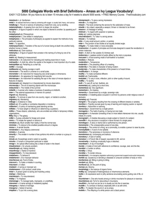5000 Collegiate Words with Brief Definitions – Amass an Ivy League Vocabulary!
EASY 7-CD Edition: All you have to do is listen 15 minutes a day for 4 weeks to absorb 5000 words. + FREE Memory Course. FreeVocabulary.com

messieurs n. pl. Gentlemen.                                                                             misrepresent v. To give a wrong impression.
metal n. An element that forms a base by combining with oxygen, is usually hard, heavy, and lustrous.   misrule v. To misgovern.
metallurgy n. The art or science of extracting a metal from ores, as by smelting.                       missal n. The book containing the service for the celebration of mass.
metamorphosis n. A passing from one form or shape into another.                                         missile n. Any object, especially a weapon, thrown or intended to be thrown.
metaphor n. A figure of speech in which one object is likened to another, by speaking as if             missive n. A message in writing.
the other.                                                                                              mistrust v. To regard with suspicion or jealousy.
metaphysical adj. Philosophical.                                                                        misty adj. Lacking clearness
metaphysician n. One skilled in metaphysics.                                                            misunderstand v. To Take in a wrong sense.
metaphysics n. The principles of philosophy as applied to explain the methods of any                    misuse v. To maltreat.
particular science.                                                                                     mite n. A very small amount, portion, or particle.
mete v. To apportion.                                                                                   miter n. The junction of two bodies at an equally divided angle.
metempsychosis n. Transition of the soul of a human being at death into another body,                   mitigate v. To make milder or more endurable.
whether human or beast.                                                                                 mnemonics n. A system of principles and formulas designed to assist the recollection in
meticulous adj. Over-cautious.                                                                          certain instances.
metonymy n. A figure of speech that consists in the naming of a thing by one of its                     moat n. A ditch on the outside of a fortress wall.
attributes.                                                                                             mobocracy n. Lawless control of public affairs by the mob or populace.
metric adj. Relating to measurement.                                                                    moccasin n. A foot-covering made of soft leather or buckskin.
metronome n. An instrument for indicating and marking exact time in music.                              mockery n. Ridicule.
metropolis n. A chief city, either the capital or the largest or most important city of a state.        moderation n. Temperance.
metropolitan adj. Pertaining to a chief city.                                                           moderator n. The presiding officer of a meeting.
mettle n. Courage.                                                                                      modernity n. The state or character of being modern.
mettlesome adj. Having courage or spirit.                                                               modernize v. To make characteristic of the present or of recent times.
microcosm n. The world or universe on a small scale.                                                    modification n. A change.
micrometer n. An instrument for measuring very small angles or dimensions.                              modify v. To make somewhat different.
microphone n. An apparatus for magnifying faint sounds.                                                 modish adj. Fashionable.
microscope n. An instrument for assisting the eye in the vision of minute objects or                    modulate v. To vary in tone, inflection, pitch or other quality of sound.
features of objects.                                                                                    mollify v. To soothe.
microscopic adj. Adapted to or characterized by minute observation.                                     molt v. To cast off, as hair, feathers, etc.
microscopy n. The art of examing objects with the microscope.                                           momentary adj. Lasting but a short time.
midsummer n. The middle of the summer.                                                                  momentous adj. Very significant.
midwife n. A woman who makes a business of assisting at childbirth.                                     momentum n. An impetus.
mien n. The external appearance or manner of a person.                                                  monarchy n. Government by a single, sovereign ruler.
migrant adj. Wandering.                                                                                 monastery n. A dwelling-place occupied in common by persons under religious vows of
migrate v. To remove or pass from one country, region, or habitat to another.                           seclusion.
migratory adj. Wandering.                                                                               monetary adj. Financial.
mileage n. A distance in miles.                                                                         mongrel n. The progeny resulting from the crossing of different breeds or varieties.
militant adj. Of a warlike or combative disposition or tendency.                                        monition n. Friendly counsel given by way of warning and implying caution or reproof.
militarism n. A policy of maintaining great standing armies.                                            monitory n. Admonition or warning.
militate v. To have weight or influence (in determining a question).                                    monocracy n. Government by a single person.
militia n. Those citizens, collectively, who are enrolled and drilled in temporary military             monogamy n. The habit of pairing, or having but one mate.
organizations.                                                                                          monogram n. A character consisting of two or more letters interwoven into one, usually
Milky Way n. The galaxy.                                                                                initials of a name.
millet n. A grass cultivated for forage and cereal.                                                     monograph n. A treatise discussing a single subject or branch of a subject.
mimic v. To imitate the speech or actions of.                                                           monolith n. Any structure or sculpture in stone formed of a single piece.
miniature adj. Much smaller than reality or that the normal size.                                       monologue n. A story or drama told or performed by one person.
minimize v. To reduce to the smallest possible amount or degree.                                        monomania n. The unreasonable pursuit of one idea.
minion n. A servile favorite.                                                                           monopoly n. The control of a thing, as a commodity, to enable a person to raise its price.
ministration n. Any religious ceremonial.                                                               monosyllable n. A word of one syllable.
ministry n. A service.                                                                                  monotone n. The sameness or monotony of utterance.
minority n. The smaller in number of two portions into which a number or a group is                     monotonous adj. Unchanging and tedious.
divided.                                                                                                monotony n. A lack of variety.
minute adj. Exceedingly small in extent or quantity.                                                    monsieur n. A French title of respect, equivalent to Mr. and sir.
minutia n. A small or unimportant particular or detail.                                                 monstrosity n. Anything unnaturally huge or distorted.
mirage n. An optical effect looking like a sheet of water in the desert.                                moonbeam n. A ray of moonlight.
misadventure n. An unlucky accident.                                                                    morale n. A state of mind with reference to confidence, courage, zeal, and the like.
misanthropic adj. Hating mankind.                                                                       moralist n. A writer on ethics.
misanthropy n. Hatred of mankind.                                                                       morality n. Virtue.
misapprehend v. To misunderstand.                                                                       moralize v. To render virtuous.
misbehave v. To behave ill.                                                                             moratorium n. An emergency legislation authorizing a government suspend some action temporarily.
misbehavior n. Ill or improper behavior.                                                                morbid adj. Caused by or denoting a diseased or unsound condition of body or mind.
mischievous adj. Fond of tricks.                                                                        mordacious adj. Biting or giving to biting.
miscount v. To make a mistake in counting.                                                              mordant adj. Biting.
miscreant n. A villain.                                                                                 moribund adj. On the point of dying.
misdeed n. A wrong or improper act.                                                                     morose adj. Gloomy.
misdemeanor n. Evil conduct, small crime.                                                               morphology n. the science of organic forms.
miser n. A person given to saving and hoarding unduly.                                                  motley adj. Composed of heterogeneous or inharmonious elements.
mishap n. Misfortune.                                                                                   motto n. An expressive word or pithy sentence enunciating some guiding rule of life, or
misinterpret v. To misunderstand.                                                                       faith.
mislay v. To misplace.                                                                                  mountaineer n. One who travels among or climbs mountains for pleasure or exercise.
mismanage v. To manage badly, improperly, or unskillfully.                                              mountainous adj. Full of or abounding in mountains.
misnomer n. A name wrongly or mistakenly applied.                                                       mouthful n. As much as can be or is usually put into the or exercise.
misogamy n. Hatred of marriage.                                                                         muddle v. To confuse or becloud, especially with or as with drink.
misogyny n. Hatred of women.                                                                            muffle v. To deaden the sound of, as by wraps.
misplace v. To put into a wrong place.                                                                  mulatto n. The offspring of a white person and a black person.
 