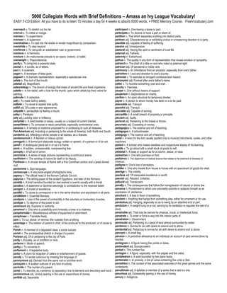 5000 Collegiate Words with Brief Definitions – Amass an Ivy League Vocabulary!
EASY 7-CD Edition: All you have to do is listen 15 minutes a day for 4 weeks to absorb 5000 words. + FREE Memory Course. FreeVocabulary.com

overreach v. To stretch out too far.                                                                participant n. One having a share or part.
overrun v. To infest or ravage.                                                                     participate v. To receive or have a part or share of.
oversee v. To superintend.                                                                          partition n. That which separates anything into distinct parts.
overseer n. A supervisor.                                                                           partisan adj. Characterized by or exhibiting undue or unreasoning devotion to a party.
overshadow v. To cast into the shade or render insignificant by comparison.                         passible adj. Capable of feeling of suffering.
overstride v. To step beyond.                                                                       passive adj. Unresponsive.
overthrow v. To vanquish an established ruler or government.                                        pastoral adj. Having the spirit or sentiment of rural life.
overtone n. A harmonic.                                                                             paternal adj. Fatherly.
overture n. An instrumental prelude to an opera, oratorio, or ballet.                               paternity n. Fatherhood.
overweight n. Preponderance.                                                                        pathos n. The quality in any form of representation that rouses emotion or sympathy.
pacify v. To bring into a peaceful state.                                                           patriarch n. The chief of a tribe or race who rules by paternal right.
packet n. A bundle, as of letters.                                                                  patrician adj. Of senatorial or noble rank.
pact n. A covenant.                                                                                 patrimony n. An inheritance from an ancestor, especially from one's father.
pagan n. A worshiper of false gods.                                                                 patriotism n. Love and devotion to one's country.
pageant n. A dramatic representation, especially a spectacular one.                                 patronize v. To exercise an arrogant condescension toward.
palate n. The roof of the mouth.                                                                    patronymic adj. Formed after one's father's name.
palatial adj. Magnificent.                                                                          patter v. To mumble something over and over.
paleontology n. The branch of biology that treats of ancient life and fossil organisms.             paucity n. Fewness.
palette n. A thin tablet, with a hole for the thumb, upon which artists lay their colors for        pauper n. One without means of support.
painting.                                                                                           pauperism n. Dependence on charity.
palinode n. A retraction.                                                                           pavilion n. An open structure for temporary shelter.
pall v. To make dull by satiety.                                                                    payee n. A person to whom money has been or is to be paid.
palliate v. To cause to appear less guilty.                                                         peaceable adj. Tranquil.
pallid adj. Of a pale or wan appearance.                                                            peaceful adj. Tranquil.
palpable n. perceptible by feeling or touch.                                                        peccable adj. Capable of sinning.
palsy n. Paralysis.                                                                                 peccadillo n. A small breach of propriety or principle.
paly adj. Lacking color or brilliancy.                                                              peccant adj. Guilty.
pamphlet n. A brief treatise or essay, usually on a subject of current interest.                    pectoral adj. Pertaining to the breast or thorax.
pamphleteer v. To compose or issue pamphlets, especially controversial ones.                        pecuniary adj. Consisting of money.
panacea n. A remedy or medicine proposed for or professing to cure all diseases.                    pedagogics n. The science and art of teaching.
Pan-American adj. Including or pertaining to the whole of America, both North and South.            pedagogue n. A schoolmaster.
pandemic adj. Affecting a whole people or all classes, as a disease.                                pedagogy n. The science and art of teaching
pandemonium n. A fiendish or riotous uproar.                                                        pedal n. A lever for the foot usually applied only to musical instruments, cycles, and other
panegyric n. A formal and elaborate eulogy, written or spoken, of a person or of an act.            machines.
panel n. A rectangular piece set in or as in a frame.                                               pedant n. A scholar who makes needless and inopportune display of his learning.
panic n. A sudden, unreasonable, overpowering fear.                                                 peddle v. To go about with a small stock of goods to sell.
panoply n. A full set of armor.                                                                     pedestal n. A base or support as for a column, statue, or vase.
panorama n. A series of large pictures representing a continuous scene.                             pedestrian n. One who journeys on foot.
pantheism n. The worship of nature for itself or its beauty.                                        pediatrics n. The department of medical science that relates to the treatment of diseases of
Pantheon n. A circular temple at Rome with a fine Corinthian portico and a great domed              childhood.
roof.                                                                                               pedigree n. One's line of ancestors.
pantomime n. Sign-language.                                                                         peddler n. One who travels from house to house with an assortment of goods for retail.
pantoscope n. A very wide-angled photographic lens.                                                 peerage n. The nobility.
papacy n. The official head of the Roman Catholic Church.                                           peerless adj. Of unequaled excellence or worth.
papyrus n. The writing-paper of the ancient Egyptians, and later of the Romans.                     peevish adj. Petulant. (irritable)
parable n. A brief narrative founded on real scenes or events usually with a moral.                 pellucid adj. Translucent.
paradox n. A statement or doctrine seemingly in contradiction to the received belief.               penalty n. The consequences that follow the transgression of natural or divine law.
paragon n. A model of excellence.                                                                   penance n. Punishment to which one voluntarily submits or subjects himself as an
parallel v. To cause to correspond or lie in the same direction and equidistant in all parts.       expression of penitence.
parallelism n. Essential likeness.                                                                  penchant n. A bias in favor of something.
paralysis n. Loss of the power of contractility in the voluntary or involuntary muscles.            pendant n. Anything that hangs from something else, either for ornament or for use.
paralyze v. To deprive of the power to act.                                                         pendulous adj. Hanging, especially so as to swing by an attached end or part.
paramount adj. Supreme in authority.                                                                pendulum n. A weight hung on a rod, serving by its oscillation to regulate the rate of a
paramour n. One who is unlawfully and immorally a lover or a mistress.                              clock.
paraphernalia n. Miscellaneous articles of equipment or adornment.                                  penetrable adj. That may be pierced by physical, moral, or intellectual force.
paraphrase v. Translate freely.                                                                     penetrate v. To enter or force a way into the interior parts of.
pare v. To cut, shave, or remove (the outside) from anything.                                       penetration n. Discernment.
parentage n. The relation of parent to child, of the producer to the produced, or of cause to       peninsular adj. Pertaining to a piece of land almost surrounded by water.
effect.                                                                                             penitence n. Sorrow for sin with desire to amend and to atone.
Pariah n. A member of a degraded class; a social outcast.                                           penitential adj. Pertaining to sorrow for sin with desire to amend and to atone.
parish n. The ecclesiastical district in charge of a pastor.                                        pennant n. A small flag.
Parisian adj. Of or pertaining to the city of Paris.                                                pension n. A periodical allowance to an individual on account of past service done by
parity n. Equality, as of condition or rank.                                                        him/her.
parlance n. Mode of speech.                                                                         pentagram n. A figure having five points or lobes.
parley v. To converse in.                                                                           pentavalent adj. Quinqeuvalent.
parliament n. A legislative body.                                                                   pentad n. The number five.
parlor n. A room for reception of callers or entertainment of guests.                               pentagon n. A figure, especially, with five angles and five sides.
parody v. To render ludicrous by imitating the language of.                                         pentahedron n. A solid bounded by five plane faces.
paronymous adj. Derived from the same root or primitive word.                                       pentameter n. In prosody, a line of verse containing five units or feet.
paroxysm n. A sudden outburst of any kind of activity.                                              pentathlon n. The contest of five associated exercises in the great games and the same
parricide n. The murder of a parent.                                                                contestants.
parse v. To describe, as a sentence, by separating it into its elements and describing each word.   penultimate adj. A syllable or member of a series that is last but one.
parsimonious adj. Unduly sparing in the use or expenditure of money.                                penurious adj. Excessively sparing in the use of money.
partible adj. Separable.                                                                            penury n. Indigence.
 