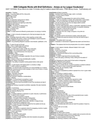 5000 Collegiate Words with Brief Definitions – Amass an Ivy League Vocabulary!
EASY 7-CD Edition: All you have to do is listen 15 minutes a day for 4 weeks to absorb 5000 words. + FREE Memory Course. FreeVocabulary.com

prevention n. Thwarting.                                                                             proportionate adj. Being in proportion.
prickle v. To puncture slightly with fine, sharp points.                                             propriety n. Accordance with recognized usage, custom, or principles.
priggish adj. Conceited.                                                                             propulsion n. A driving onward or forward.
prim adj. Stiffly proper.                                                                            prosaic adj. Unimaginative.
prima adj. First.                                                                                    proscenium n. That part of the stage between the curtain and the orchestra.
primer n. An elementary reading-book for children.                                                   proscribe v. To reject, as a teaching or a practice, with condemnation or denunciation.
primeval adj. Belonging to the first ages.                                                           proscription n. Any act of condemnation and rejection from favor and privilege.
primitive adj. Pertaining to the beginning or early times.                                           proselyte n. One who has been won over from one religious belief to another.
principal adj. Most important.                                                                       prosody n. The science of poetical forms.
principality n. The territory of a reigning prince.                                                  prospector n. One who makes exploration, search, or examination, especially for minerals.
principle n. A general truth or proposition.                                                         prospectus n. A paper or pamphlet containing information of a proposed undertaking.
priory n. A monastic house.                                                                          prostrate adj. Lying prone, or with the head to the ground.
pristine adj. Primitive.                                                                             protagonist n. A leader in any enterprise or contest.
privateer n. A vessel owned and officered by private persons, but carrying on maritime               protection n. Preservation from harm, danger, annoyance, or any other evil.
war.                                                                                                 protective adj. Sheltering.
privilege n. A right or immunity not enjoyed by all, or that may be enjoyed only under               protector n. A defender.
special conditions.                                                                                  protégé n. One specially cared for and favored by another usually older person.
privity n. Knowledge shared with another or others regarding a private matter.                       Protestant n. A Christian who denies the authority of the Pope and holds the right of
privy adj. Participating with another or others in the knowledge of a secret transaction.            special judgment.
probate adj. Relating to making proof, as of a will.                                                 protomartyr n. The earliest victim in any cause.
probation n. Any proceeding designed to ascertain or test character, qualification, or the           protocol n. A declaration or memorandum of agreement less solemn and formal than a
like.                                                                                                treaty.
probe v. To search through and through.                                                              protoplasm n. The substance that forms the principal portion of an animal or vegetable
probity n. Virtue or integrity tested and confirmed.                                                 cell.
procedure n. A manner or method of acting.                                                           prototype n. A work, original in character, afterward imitated in form or spirit.
proceed v. To renew motion or action, as after rest or interruption.                                 protract v. To prolong.
proclamation n. Any announcement made in a public manner.                                            protrude v. To push out or thrust forth.
procrastinate v. To put off till tomorrow or till a future time.                                     protrusion n. The act of protruding.
procrastination n. Delay.                                                                            protuberance n. Something that swells out from a surrounding surface.
proctor n. An agent acting for another.                                                              protuberant adj. Bulging.
prodigal n. One wasteful or extravagant, especially in the use of money or property.                 protuberate v. To swell or bulge beyond the surrounding surface.
prodigious adj. Immense.                                                                             proverb n. A brief, pithy saying, condensing in witty or striking form the wisdom of
prodigy n. A person or thing of very remarkable gifts or qualities.                                  experience.
productive adj. Yielding in abundance.                                                               provident adj. Anticipating and making ready for future wants or emergencies.
profession n. Any calling or occupation involving special mental or other special                    providential adj. Effected by divine guidance.
disciplines.                                                                                         provincial adj. Uncultured in thought and manner.
professor n. A public teacher of the highest grade in a university or college.                       proviso n. A clause in a contract, will, etc., by which its operation is rendered conditional.
proffer v. To offer to another for acceptance.                                                       provocation n. An action or mode of conduct that excites resentment.
proficiency n. An advanced state of acquirement, as in some knowledge, art, or science.              prowess n. Strength, skill, and intrepidity in battle.
proficient adj. Possessing ample and ready knowledge or of skill in any art, science, or industry.   proximately adv. Immediately.
profile n. An outline or contour.                                                                    proxy n. A person who is empowered by another to represent him or her in a given matter.
profiteer n. One who profits.                                                                        prudence n. Caution.
profligacy n. Shameless viciousness.                                                                 prudential adj. Proceeding or marked by caution.
profligate adj. Abandoned to vice.                                                                   prudery n. An undue display of modesty or delicacy.
profuse adj. Produced or displayed in overabundance.                                                 prurient adj. Inclined to lascivious thoughts and desires.
progeny n. Offspring.                                                                                pseudapostle n. A pretended or false apostle.
progression n. A moving forward or proceeding in course.                                             pseudonym n. A fictitious name, especially when assumed by a writer.
prohibition n. A decree or an order forbidding something.                                            pseudonymity n. The state or character of using a fictitious name.
prohibitionist n. One who favors the prohibition by law of the manufacture and sale of               psychiatry n. The branch of medicine that relates to mental disease.
alcoholic beverages.                                                                                 psychic adj. Pertaining to the mind or soul.
prohibitory adj. Involving or equivalent to prohibition, especially of the sale of alcoholic         psychopathic adj. Morally irresponsible.
beverages.                                                                                           psychotherapy n. The treatment of mental disease.
projection n. A prominence.                                                                          pudgy adj. Small and fat.
proletarian n. A person of the lowest or poorest class.                                              puerile adj. Childish.
prolific adj. Producing offspring or fruit.                                                          pugnacious adj. Quarrelsome.
prolix adj. Verbose.                                                                                 puissant adj. Possessing strength.
prologue n. A prefatory statement or explanation to a poem, discourse, or performance.               pulmonary adj. Pertaining to the lungs.
prolong v. To extend in time or duration.                                                            punctilious adj. Strictly observant of the rules or forms prescribed by law or custom.
promenade v. To walk for amusement or exercise.                                                      punctual adj. Observant and exact in points of time.
prominence n. The quality of being noticeable or distinguished.                                      pungent adj. Affecting the sense of smell.
prominent adj. Conspicuous in position, character, or importance.                                    pungency n. The quality of affecting the sense of smell.
promiscuous adj. Brought together without order, distinction, or design (for sex).                   punitive adj. Pertaining to punishment.
promissory adj. Expressing an engagement to pay.                                                     pupilage n. The state or period of being a student.
promontory n. A high point of land extending outward from the coastline into the sea.                purgatory n. An intermediate state where souls are made fit for paradise or heaven by
promoter n. A furtherer, forwarder, or encourager.                                                   expiatory suffering.
promulgate v. To proclaim.                                                                           purl v. To cause to whirl, as in an eddy.
propaganda n. Any institution or systematic scheme for propagating a doctrine or system.             purloin v. To steal.
propagate v. To spread abroad or from person to person.                                              purport n. Intent.
propel v. To drive or urge forward.                                                                  purveyor n. one who supplies
propellant adj. Propelling.                                                                          pusillanimous adj. Without spirit or bravery.
propeller n. One who or that which propels.                                                          putrescent adj. Undergoing decomposition of animal or vegetable matter accompanied by fetid odors.
prophecy n. Any prediction or foretelling.                                                           pyre n. A heap of combustibles arranged for burning a dead body.
prophesy v. To predict or foretell, especially under divine inspiration and guidance.                pyromania n. An insane propensity to set things on fire.
propitious adj. Kindly disposed.                                                                     pyrotechnic adj. Pertaining to fireworks or their manufacture.
 