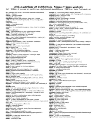 5000 Collegiate Words with Brief Definitions – Amass an Ivy League Vocabulary!
EASY 7-CD Edition: All you have to do is listen 15 minutes a day for 4 weeks to absorb 5000 words. + FREE Memory Course. FreeVocabulary.com

pyx n. A vessel or casket, usually of precious metal, in which the host is preserved.         receivable adj. Capable of being or fit to be received - often money.
quackery n. Charlatanry                                                                       receptive adj. Having the capacity, quality, or ability of receiving, as truths or impressions.
quadrate v. To divide into quarters.                                                          recessive adj. Having a tendency to go back.
quadruple v. To multiply by four.                                                             recidivist n. A confirmed criminal.
qualification n. A requisite for an employment, position, right, or privilege.                reciprocal adj. Mutually interchangeable or convertible.
qualify v. To endow or furnish with requisite ability, character, knowledge, skill, or        reciprocate v. To give and take mutually.
possessions.                                                                                  reciprocity n. Equal mutual rights and benefits granted and enjoyed.
qualm n. A fit of nausea.                                                                     recitation n. The act of reciting or repeating, especially in public and from memory.
quandary n. A puzzling predicament.                                                           reck v. To have a care or thought for.
quantity n. Magnitude.                                                                        reckless adj. Foolishly headless of danger.
quarantine n. The enforced isolation of any person or place infected with contagious          reclaim v. To demand or to obtain the return or restoration of.
disease.                                                                                      recline v. To cause to assume a leaning or recumbent attitude or position.
quarrelsome adj. Irascible.                                                                   recluse n. One who lives in retirement or seclusion.
quarter n. One of four equal parts into which anything is or may be divided.                  reclusory n. A hermitage.
quarterly adj. Occurring or made at intervals of three months.                                recognizance n. An acknowledgment entered into before a court with condition to do some
quartet n. A composition for four voices or four instruments.                                 particular act.
quarto n. An eight-page newspaper of any size.                                                recognize v. To recall the identity of (a person or thing).
quay n. A wharf or artificial landing-place on the shore of a harbor or projecting into it.   recoil v. To start back as in dismay, loathing, or dread.
querulous adj. Habitually complaining.                                                        recollect v. To recall the knowledge of.
query v. To make inquiry.                                                                     reconcilable adj. Capable of being adjusted or harmonized.
queue n. A file of persons waiting in order of their arrival, as for admittance.              reconnoiter v. To make a preliminary examination of for military, surveying, or geological
quibble n. An utterly trivial distinction or objection.                                       purposes.
quiescence n. Quiet.                                                                          reconsider v. To review with care, especially with a view to a reversal of previous action.
quiescent adj. Being in a state of repose or inaction.                                        reconstruct v. To rebuild.
quiet adj. Making no noise.                                                                   recourse n. Resort to or application for help in exigency or trouble.
quietus n. A silencing, suppressing, or ending.                                               recover v. To regain.
quintessence n. The most essential part of anything.                                          recreant n. A cowardly or faithless person.
quintet n. Musical composition arranged for five voices or instruments.                       recreate v. To refresh after labor.
quite adv. Fully.                                                                             recrudescence n. The state of becoming raw or sore again.
Quixotic adj. Chivalrous or romantic to a ridiculous or extravagant degree.                   recrudescent adj. Becoming raw or sore again.
rabid adj. Affected with rabies or hydrophobia.                                               recruit v. To enlist men for military or naval service.
racy adj. Exciting or exhilarating to the mind.                                               rectify v. To correct.
radiance n. Brilliant or sparkling luster.                                                    rectitude n. The quality of being upright in principles and conduct.
radiate v. To extend in all directions, as from a source or focus.                            recuperate v. To recover.
radical n. One who holds extreme views or advocates extreme measures.                         recur v. To happen again or repeatedly, especially at regular intervals.
radix n. That from or on which something is developed.                                        recure v. To cure again.
raillery n. Good-humored satire.                                                              recurrent adj. Returning from time to time, especially at regular or stated intervals.
ramify v. To divide or subdivide into branches or subdivisions.                               redemption n. The recovery of what is mortgaged or pledged, by paying the debt.
ramose adj. Branch-like.                                                                      redolent adj. Smelling sweet and agreeable.
rampant adj. Growing, climbing, or running without check or restraint.                        redolence n. Smelling sweet and agreeable.
rampart n. A bulwark or construction to oppose assault or hostile entry.                      redoubtable adj. Formidable.
rancor n. Malice.                                                                             redound n. Rebound.
rankle v. To produce irritation or festering.                                                 redress v. To set right, as a wrong by compensation or the punishment of the wrong-doer.
rapacious adj. Disposed to seize by violence or by unlawful or greedy methods.                reducible adj. That may be reduced.
rapid adj. Having great speed.                                                                redundance n. Excess.
rapine n. The act of seizing and carrying off property by superior force, as in war.          redundant adj. Constituting an excess.
rapt adj. Enraptured.                                                                         reestablish v. To restore.
raptorial adj. Seizing and devouring living prey.                                             refer v. To direct or send for information or other purpose.
ration v. To provide with a fixed allowance or portion, especially of food.                   referrer n. One who refers.
rationalism n. The formation of opinions by relying upon reason alone, independently of       referable adj. Ascribable.
authority.                                                                                    referee n. An umpire.
raucous adj. Harsh.                                                                           refinery n. A place where some crude material, as sugar or petroleum, is purified.
ravage v. To lay waste by pillage, rapine, devouring, or other destructive methods.           reflectible adj. Capable of being turned back.
ravenous adj. Furiously voracious or hungry.                                                  reflection n. The throwing off or back of light, heat, sound, or any form of energy that travels in waves.
ravine n. A deep gorge or hollow, especially one worn by a stream or flow of water.           reflector n. A mirror, as of metal, for reflecting light, heat, or sound in a particular direction.
reaction n. Tendency towards a former, or opposite state of things, as after reform,          reflexible adj. Capable of being reflected.
revolution, or inflation.                                                                     reform n. Change for the better.
reactionary adj. Pertaining to, of the nature of, causing, or favoring reaction.              reformer n. One who carries out a reform.
readily adv. Without objection or reluctance.                                                 refract v. To bend or turn from a direct course.
readjust v. To put in order after disarrangement.                                             refractory adj. Not amenable to control.
ready adj. In a state of preparedness for any given purpose or occasion.                      refragable adj. Capable of being refuted.
realism n. The principle and practice of depicting persons and scenes as they are believed    refringency n. Power to refract.
really to exist.                                                                              refringent adj. Having the power to refract.
rearrange v. To arrange again or in a different order.                                        refusal n. Denial of what is asked.
reassure v. To give new confidence.                                                           refute v. To prove to be wrong.
rebellious adj. Insubordinate.                                                                regale v. To give unusual pleasure.
rebuff n. A peremptory or unexpected rejection of advances or approaches.                     regalia n. pl. The emblems of royalty.
rebuild v. To build again or anew.                                                            regality n. Royalty.
rebut v. To oppose by argument or a sufficient answer.                                        regenerate v. To reproduce.
recant v. To withdraw formally one's belief (in something previously believed or              regent n. One who is lawfully deputized to administer the government for the time being in
maintained).                                                                                  the name of the ruler.
recapitulate v. To repeat again the principal points of.                                      regicide n. The killing of a king or sovereign.
recapture v. To capture again.                                                                regime n. Particular conduct or administration of affairs.
recede v. To move back or away.
 