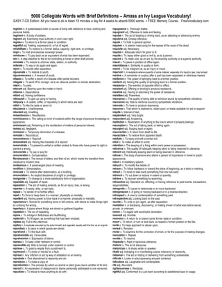 5000 Collegiate Words with Brief Definitions – Amass an Ivy League Vocabulary!
EASY 7-CD Edition: All you have to do is listen 15 minutes a day for 4 weeks to absorb 5000 words. + FREE Memory Course. FreeVocabulary.com

regimen n. A systematized order or course of living with reference to food, clothing and                       repugnance n. Thorough dislike.
personal habits.                                                                                               repugnant adj. Offensive to taste and feeling.
regiment n. A body of soldiers.                                                                                repulse n. The act of beating or driving back, as an attacking or advancing enemy.
regnant adj. Exercising royal authority in one's own right.                                                    repulsive adj. Grossly offensive.
regress v. To return to a former place or condition.                                                           repute v. To hold in general opinion.
regretful adj. Feeling, expressive of, or full of regret.                                                      requiem n. A solemn mass sung for the repose of the souls of the dead.
rehabilitate v. To restore to a former status, capacity, right rank, or privilege.                             requisite adj. Necessary.
reign v. To hold and exercise sovereign power.                                                                 requital n. Adequate return for good or ill.
reimburse v. To pay back as an equivalent of what has been expended.                                           requite v. To repay either good or evil to, as to a person.
rein n. A step attached to the bit for controlling a horse or other draft-animal.                              rescind v. To make void, as an act, by the enacting authority or a superior authority.
reinstate v. To restore to a former state, station, or authority.                                              reseat v. To place in position of office again.
reiterate v. To say or do again and again.                                                                     resemblance n. Similarity in quality or form.
rejoin v. To reunite after separation.                                                                         resent v. To be indignant at, as an injury or insult.
rejuvenate v. To restore to youth.                                                                             reservoir n. A receptacle where a quantity of some material, especially of a liquid or gas, may be kept.
rejuvenescence n. A renewal of youth.                                                                          residue n. A remainder or surplus after a part has been separated or otherwise treated.
relapse v. To suffer a return of a disease after partial recovery.                                             resilience n. The power of springing back to a former position
relegate v. To send off or consign, as to an obscure position or remote destination.                           resilient adj. Having the quality of springing back to a former position.
relent v. To yield.                                                                                            resistance n. The exertion of opposite effort or effect.
relevant adj. Bearing upon the matter in hand.                                                                 resistant adj. Offering or tending to produce resistance.
reliance n. Dependence.                                                                                        resistive adj. Having or exercising the power of resistance.
reliant adj. Having confidence.                                                                                resistless adj. Powerless.
relinquish v. To give up using or having.                                                                      resonance n. The quality of being able to reinforce sound by sympathetic vibrations.
reliquary n. A casket, coffer, or repository in which relics are kept.                                         resonance adj. Able to reinforce sound by sympathetic vibrations.
relish v. To like the taste or savor of.                                                                       resonate v. To have or produce resonance.
reluctance n. Unwillingness.                                                                                   resource n. That which is restored to, relied upon, or made available for aid or support.
reluctant adj. Unwilling.                                                                                      respite n. Interval of rest.
remembrance n. Recollection.                                                                                   resplendent adj. Very bright.
reminiscence n. The calling to mind of incidents within the range of personal knowledge or                     respondent adj. Answering.
experience.                                                                                                    restitution n. Restoration of anything to the one to whom it properly belongs.
reminiscent adj. Pertaining to the recollection of matters of personal interest.                               resumption n. The act of taking back, or taking again.
remiss adj. Negligent.                                                                                         resurgent adj. Surging back or again.
remission n. Temporary diminution of a disease.                                                                resurrection n. A return from death to life
remodel v. Reconstruct.                                                                                        resuscitate v. To restore from apparent death.
remonstrance n. Reproof.                                                                                       retaliate v. To repay evil with a similar evil.
remonstrant adj. Having the character of a reproof.                                                            retch v. To make an effort to vomit.
remonstrate v. To present a verbal or written protest to those who have power to right or                      retention n. The keeping of a thing within one's power or possession.
prevent a wrong.                                                                                               reticence n. The quality of habitually keeping silent or being reserved in utterance.
remunerate v. To pay or pay for.                                                                               reticent adj. Habitually keeping silent or being reserved in utterance.
remuneration n. Compensation.                                                                                  retinue n. The body of persons who attend a person of importance in travel or public
Renaissance n. The revival of letters, and then of art, which marks the transition from                        appearance.
medieval to modern time.                                                                                       retort n. A retaliatory speech.
rendezvous n. A prearranged place of meeting.                                                                  retouch v. To modify the details of.
rendition n. Interpretation.                                                                                   retrace v. To follow backward or toward the place of beginning, as a track or marking.
renovate v. To restore after deterioration, as a building.                                                     retract v. To recall or take back (something that one has said).
renunciation n. An explicit disclaimer of a right or privilege.                                                retrench v. To cut down or reduce in extent or quantity.
reorganize v. To change to a more satisfactory form of organization.                                           retrieve v. To recover something by searching.
reparable adj. Capable of repair.                                                                              retroactive adj. Operative on, affecting, or having reference to past events, transactions,
reparation n. The act of making amends, as for an injury, loss, or wrong.                                      responsibilities.
repartee n. A ready, witty, or apt reply.                                                                      retrograde v. To cause to deteriorate or to move backward.
repeal v. To render of no further effect.                                                                      retrogression n. A going or moving backward or in a reverse direction.
repel v. To force or keep back in a manner, physically or mentally.                                            retrospect n. A view or contemplation of something past.
repellent adj. Having power to force back in a manner, physically or mentally.                                 retrospective adj. Looking back on the past.
repentance n. Sorrow for something done or left undone, with desire to make things right                       reunite v. To unite or join again, as after separation.
by undoing the wrong.                                                                                          revelation n. A disclosing, discovering, or making known of what was before secret,
repertory n. A place where things are stored or gathered together.                                             private, or unknown.
repetition n. The act of repeating.                                                                            revere v. To regard with worshipful veneration.
repine v. To indulge in fretfulness and faultfinding.                                                          reverent adj. Humble.
replenish v. To fill again, as something that has been emptied.                                                reversion n. A return to or toward some former state or condition.
replete adj. Full to the uttermost.                                                                            revert v. To return, or turn or look back, as toward a former position or the like.
replica n. A duplicate executed by the artist himself, and regarded, equally with the first, as an original.   revile v. To heap approach or abuse upon.
repository n. A place in which goods are stored.                                                               revisal n. Revision.
reprehend v. To find fault with.                                                                               revise v. To examine for the correction of errors, or for the purpose of making changes.
reprehensible adj. Censurable.                                                                                 revocation n. Repeal.
reprehension n. Expression of blame.                                                                           revoke v. To rescind.
repress v. To keep under restraint or control.                                                                 rhapsody n. Rapt or rapturous utterance.
repressible adj. Able to be kept under restraint or control.                                                   rhetoric n. The art of discourse.
reprieve v. To grant a respite from punishment to.                                                             rhetorician n. A showy writer or speaker.
reprimand v. To chide or rebuke for a fault.                                                                   ribald adj. Indulging in or manifesting coarse indecency or obscenity.
reprisal n. Any infliction or act by way of retaliation on an enemy.                                           riddance n. The act or ridding or delivering from something undesirable.
reprobate n. One abandoned to depravity and sin.                                                               ridicule n. Looks or acts expressing amused contempt.
reproduce v. To make a copy of.                                                                                ridiculous adj. Laughable and contemptible.
reproduction n. The process by which an animal or plant gives rise to another of its kind.                     rife adj. Abundant.
reproof n. An expression of disapproval or blame personally addressed to one censured.                         righteousness n. Rectitude.
repudiate v. To refuse to have anything to do with.                                                            rightful adj. Conformed to a just claim according to established laws or usage.
 