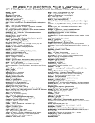 5000 Collegiate Words with Brief Definitions – Amass an Ivy League Vocabulary!
EASY 7-CD Edition: All you have to do is listen 15 minutes a day for 4 weeks to absorb 5000 words. + FREE Memory Course. FreeVocabulary.com

rigmarole n. Nonsense.                                                                             scuttle v. To sink (a ship) by making holes in the bottom.
rigor n. Inflexibility.                                                                            scythe n. A long curved blade for mowing, reaping, etc.
rigorous adj. Uncompromising.                                                                      séance n. A meeting of spirituals for consulting spirits.
ripplet n. A small ripple, as of water.                                                            sear v. To burn on the surface.
risible adj. capable of exciting laughter.                                                         sebaceous adj. Pertaining to or appearing like fat.
rivulet n. A small stream or brook.                                                                secant adj. Cutting, especially into two parts.
robust adj. Characterized by great strength or power of endurance.                                 secede v. To withdraw from union or association, especially from a political or religious
rondo n. A musical composition during which the first part or subject is repeated several          body.
times.                                                                                             secession n. Voluntary withdrawal from fellowship, especially from political or religious
rookery n. A place where crows congregate to breed.                                                bodies.
rotary adj. Turning around its axis, like a wheel, or so constructed as to turn thus.              seclude v. To place, keep, or withdraw from the companionship of others.
rotate v. To cause to turn on or as on its axis, as a wheel.                                       seclusion n. Solitude.
rote n. Repetition of words or sounds as a means of learning them, with slight attention.          secondary adj. Less important or effective than that which is primary.
rotund adj. Round from fullness or plumpness.                                                      secondly adv. In the second place in order or succession.
rudimentary adj. Being in an initial, early, or incomplete stage of development.                   second-rate adj. Second in quality, size, rank, importance, etc.
rue v. To regret extremely.                                                                        secrecy n. Concealment.
ruffian adj. A lawless or recklessly brutal fellow.                                                secretary n. One who attends to correspondence, keeps records. or does other writing for
ruminant adj. Chewing the cud.                                                                     others.
ruminate v. To chew over again, as food previously swallowed and regurgitated.                     secretive adj. Having a tendency to conceal.
rupture v. To separate the parts of by violence.                                                   sedate adj. Even-tempered.
rustic adj. Characteristic of dwelling in the country.                                             sedentary adj. Involving or requiring much sitting.
ruth n. Sorrow for another's misery.                                                               sediment n. Matter that settles to the bottom of a liquid.
sacrifice v. To make an offering of to deity, especially by presenting on an altar.                sedition n. Conduct directed against public order and the tranquility of the state.
sacrificial adj. Offering or offered as an atonement for sin.                                      seditious adj. Promotive of conduct directed against public order and the tranquility of the
sacrilege n. The act of violating or profaning anything sacred.                                    state.
sacrilegious adj. Impious.                                                                         seduce v. To entice to surrender chastity.
safeguard v. To protect.                                                                           sedulous adj. Persevering in effort or endeavor.
sagacious adj. Able to discern and distinguish with wise perception.                               seer n. A prophet.
salacious adj. Having strong sexual desires.                                                       seethe v. To be violently excited or agitated.
salience n. The condition of standing out distinctly.                                              seignior n. A title of honor or respectful address, equivalent to sir.
salient adj. Standing out prominently.                                                             seismograph n. An instrument for recording the phenomena of earthquakes.
saline adj. Constituting or consisting of salt.                                                    seize v. To catch or take hold of suddenly and forcibly.
salutary adj. Beneficial.                                                                          selective adj. Having the power of choice.
salutation n. Any form of greeting, hailing, or welcome, whether by word or act.                   self-respect n. Rational self-esteem.
salutatory n. The opening oration at the commencement in American colleges.                        semblance n. Outward appearance.
salvage n. Any act of saving property.                                                             semicivilized adj. Half-civilized.
salvo n. A salute given by firing all the guns, as at the funeral of an officer.                   semiconscious adj. Partially conscious.
sanctimonious adj. Making an ostentatious display or hypocritical pretense of holiness or          semiannual adj. Recurring at intervals of six months.
piety.                                                                                             semicircle n. A half-circle.
sanction v. To approve authoritatively.                                                            seminar n. Any assemblage of pupils for real research in some specific study under a
sanctity n. Holiness.                                                                              teacher.
sanguinary adj. Bloody.                                                                            seminary n. A special school, as of theology or pedagogics.
sanguine adj. Having the color of blood.                                                           senile adj. Peculiar to or proceeding from the weakness or infirmity of old age.
sanguineous adj. Consisting of blood.                                                              sensation n. A condition of mind resulting from spiritual or inherent feeling.
sapid adj. Affecting the sense of taste.                                                           sense n. The signification conveyed by some word, phrase, or action.
sapience n. Deep wisdom or knowledge.                                                              sensibility n. Power to perceive or feel.
sapient adj. Possessing wisdom.                                                                    sensitive adj. Easily affected by outside operations or influences.
sapiential adj. Possessing wisdom.                                                                 sensorium n. The sensory apparatus.
saponaceous adj. Having the nature or quality of soap.                                             sensual adj. Pertaining to the body or the physical senses.
sarcasm n. Cutting and reproachful language.                                                       sensuous adj. Having a warm appreciation of the beautiful or of the refinements of luxury.
sarcophagus n. A stone coffin or a chest-like tomb.                                                sentence n. A related group of words containing a subject and a predicate and expressing
sardonic adj. Scornfully or bitterly sarcastic.                                                    a complete thought.
satiate v. To satisfy fully the appetite or desire of.                                             sentience n. Capacity for sensation or sense-perception.
satire n. The employment of sarcasm, irony, or keenness of wit in ridiculing vices.                sentient adj. Possessing the power of sense or sense-perception.
satiric adj. Resembling poetry, in which vice, incapacity ,or corruption is held up to ridicule.   sentinel n. Any guard or watch stationed for protection.
satirize v. To treat with sarcasm or derisive wit.                                                 separable adj. Capable of being disjoined or divided.
satyr n. A very lascivious person.                                                                 separate v. To take apart.
savage n. A wild and uncivilized human being.                                                      separatist n. A seceder.
savor v. To perceive by taste or smell.                                                            septennial adj. Recurring every seven years.
scabbard n. The sheath of a sword or similar bladed weapon.                                        sepulcher n. A burial-place.
scarcity n. Insufficiency of supply for needs or ordinary demands.                                 sequacious adj. Ready to be led.
scholarly adj. Characteristic of an erudite person.                                                sequel n. That which follows in consequence of what has previously happened.
scholastic adj. Pertaining to education or schools.                                                sequence n. The order in which a number or persons, things, or events follow one another
scintilla n. The faintest ray.                                                                     in space or time.
scintillate v. To emit or send forth sparks or little flashes of light.                            sequent adj. Following in the order of time.
scope n. A range of action or view.                                                                sequester v. To cause to withdraw or retire, as from society or public life.
scoundrel n. A man without principle.                                                              sequestrate v. To confiscate.
scribble n. Hasty, careless writing.                                                               sergeant n. A non-commissioned military officer ranking next above a corporal.
scribe n. One who writes or is skilled in writing.                                                 sergeant-at-arms n. An executive officer in legislative bodies who enforces the orders of
script n. Writing or handwriting of the ordinary cursive form.                                     the presiding officer.
Scriptural adj. Pertaining to, contained in, or warranted by the Holy Scriptures.                  sergeant-major n. The highest non-commissioned officer in a regiment.
scruple n. Doubt or uncertainty regarding a question of moral right or duty.                       service n. Any work done for the benefit of another.
scrupulous adj. Cautious in action for fear of doing wrong.                                        serviceable adj. Durable.
scurrilous adj. Grossly indecent or vulgar.                                                        servitude n. Slavery.
 