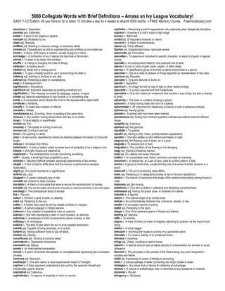 5000 Collegiate Words with Brief Definitions – Amass an Ivy League Vocabulary!
EASY 7-CD Edition: All you have to do is listen 15 minutes a day for 4 weeks to absorb 5000 words. + FREE Memory Course. FreeVocabulary.com

severance n. Separation.                                                                                  sophistry n. Reasoning sound in appearance only, especially when designedly deceptive.
severely adv. Extremely.                                                                                  soprano n. A woman's or boy's voice of high range.
sextet n. A band of six singers or players.                                                               sorcery n. Witchcraft.
sextuple adj. Multiplied by six.                                                                          sordid adj. Of degraded character or nature.
sheer adj. Absolute.                                                                                      souvenir n. A token of remembrance.
shiftless adj. Wanting in resource, energy, or executive ability.                                         sparse adj. Thinly diffused.
shrewd adj. Characterized by skill at understanding and profiting by circumstances.                       Spartan adj. Exceptionally brave; rigorously severe.
shriek n. A sharp, shrill outcry or scream, caused by agony or terror.                                    spasmodic adj. Convulsive.
shrinkage n. A contraction of any material into less bulk or dimension.                                   specialize v. To assume an individual or specific character, or adopt a singular or special
shrivel v. To draw or be drawn into wrinkles.                                                             course.
shuffle n. A mixing or changing the order of things.                                                      specialty n. An employment limited to one particular line of work.
sibilance n. A hissing sound.                                                                             specie n. A coin or coins of gold, silver, copper, or other metal.
sibilant adj. Made with a hissing sound.                                                                  species n. A classificatory group of animals or plants subordinate to a genus.
sibilate v. To give a hissing sound to, as in pronouncing the letter s.                                   specimen n. One of a class of persons or things regarded as representative of the class.
sidelong adj. Inclining or tending to one side.                                                           specious adj. Plausible.
sidereal adj. Pertaining to stars or constellations.                                                      spectator n. One who beholds or looks on.
siege n. A beleaguerment.                                                                                 specter n. Apparition.
significance n. Importance.                                                                               spectrum n. An image formed by rays of light or other radiant energy.
significant adj. Important, especially as pointing something out.                                         speculate v. To pursue inquiries and form conjectures.
signification n. The meaning conveyed by language, actions, or signs.                                     speculator n. One who makes an investment that involves a risk of loss, but also a chance
similar adj. Bearing resemblance to one another or to something else.                                     of profit.
simile n. A comparison which directs the mind to the representative object itself.                        sphericity n. The state or condition of being a sphere.
similitude n. Similarity.                                                                                 spheroid n. A body having nearly the form of a sphere.
simplify v. To make less complex or difficult.                                                            spherometer n. An instrument for measuring curvature or radii of spherical surfaces.
simulate v. Imitate.                                                                                      spinous adj. Having spines.
simultaneous adj. Occurring, done, or existing at the same time.                                          spinster n. A woman who has never been married.
sinecure n. Any position having emoluments with few or no duties.                                         spontaneous adj. Arising from inherent qualities or tendencies without external efficient
singe v. To burn slightly or superficially.                                                               cause.
sinister adj. Evil.                                                                                       sprightly adj. Vivacious.
sinuosity n. The quality of curving in and out.                                                           spurious adj. Not genuine.
sinuous adj. Curving in and out.                                                                          squabble v. To quarrel.
sinus n. An opening or cavity.                                                                            squalid adj. Having a dirty, mean, poverty-stricken appearance.
siren n. A sea-nymph, described by Homer as dwelling between the island of Circe and                      squatter n. One who settles on land without permission or right.
Scylla.                                                                                                   stagnant adj. Not flowing: said of water, as in a pool.
sirocco n. hot winds from Africa.                                                                         stagnate v. To become dull or inert.
sisterhood n. A body of sisters united by some bond of sympathy or by a religious vow.                    stagnation n. The condition of not flowing or not changing.
skeptic n. One who doubts any statements.                                                                 stagy adj. Having a theatrical manner.
skepticism n. The entertainment of doubt concerning something.                                            staid adj. Of a steady and sober character.
skiff n. Usually, a small light boat propelled by oars.                                                   stallion n. An uncastrated male horse, commonly one kept for breeding.
skirmish n. Desultory fighting between advanced detachments of two armies.                                stanchion n. A vertical bar, or a pair of bars, used to confine cattle in a stall.
sleight n. A trick or feat so deftly done that the manner of performance escapes                          stanza n. A group of rimed lines, usually forming one of a series of similar divisions in a
observation.                                                                                              poem.
slight adj. Of a small importance or significance.                                                        statecraft n. The art of conducting state affairs.
slothful adj. Lazy.                                                                                       static adj. Pertaining to or designating bodies at rest or forces in equilibrium.
sluggard n. A person habitually lazy or idle.                                                             statics n. The branch of mechanics that treats of the relations that subsist among forces in
sociable adj. Inclined to seek company.                                                                   order.
socialism n. A theory of civil polity that aims to secure the reconstruction of society.                  stationary adj. Not moving.
socialist adj. One who advocates reconstruction of society by collective ownership of land and capital.   statistician n. One who is skilled in collecting and tabulating numerical facts.
sociology n. The philosophical study of society.                                                          statuesque adj. Having the grace, pose, or quietude of a statue.
Sol n. The sun.                                                                                           statuette n. A figurine.
solace n. Comfort in grief, trouble, or calamity.                                                         stature n. The natural height of an animal body.
solar adj. Pertaining to the sun.                                                                         statute n. Any authoritatively declared rule, ordinance, decree, or law.
solder n. A fusible alloy used for joining metallic surfaces or margins.                                  stealth n. A concealed manner of acting.
soldier n. A person engaged in military service.                                                          stellar adj. Pertaining to the stars.
solecism n. Any violation of established rules or customs.                                                steppe n. One of the extensive plains in Russia and Siberia.
solicitor n. One who represents a client in court of justice; an attorney.                                sterling adj. Genuine.
solicitude n. Uneasiness of mind occasioned by desire, anxiety, or fear.                                  stifle v. To smother.
soliloquy n. A monologue.                                                                                 stigma n. A mark of infamy or token of disgrace attaching to a person as the result of evil-
solstice n. The time of year when the sun is at its greatest declination.                                 doing.
soluble adj. Capable of being dissolved, as in a fluid.                                                   stiletto n. A small dagger.
solvent adj. Having sufficient funds to pay all debts.                                                    stimulant n. Anything that rouses to activity or to quickened action.
somber adj. Gloomy.                                                                                       stimulate v. To rouse to activity or to quickened action.
somniferous adj. Tending to produce sleep.                                                                stimulus n. Incentive.
somnolence n. Oppressive drowsiness.                                                                      stingy adj. Cheap, unwilling to spend money.
somnolent adj. Sleepy.                                                                                    stipend n. A definite amount paid at stated periods in compensation for services or as an
sonata n. An instrumental composition.                                                                    allowance.
sonnet n. A poem of fourteen decasyllabic or octosyllabiclines expressing two successive                  Stoicism n. The principles or the practice of the Stoics-being very even tempered in
phrases.                                                                                                  success and failure.
sonorous adj. Resonant.                                                                                   stolid adj. Expressing no power of feeling or perceiving.
soothsayer n. One who claims to have supernatural insight or foresight.                                   strait n. A narrow passage of water connecting two larger bodies of water.
sophism n. A false argument understood to be such by the reasoner himself and                             stratagem n. Any clever trick or device for obtaining an advantage.
intentionally used to deceive                                                                             stratum n. A natural or artificial layer, bed, or thickness of any substance or material.
sophistical adj. Fallacious.                                                                              streamlet n. Rivulet.
sophisticate v. To deprive of simplicity of mind or manner.                                               stringency n. Strictness.
 