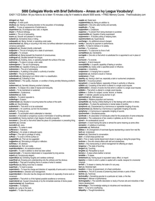 5000 Collegiate Words with Brief Definitions – Amass an Ivy League Vocabulary!
EASY 7-CD Edition: All you have to do is listen 15 minutes a day for 4 weeks to absorb 5000 words. + FREE Memory Course. FreeVocabulary.com

stringent adj. Rigid.                                                                         supple adj. Easily bent.
stripling n. A mere youth.                                                                    supplementary adj. Being an addition to.
studious adj. Having or showing devotion to the acquisition of knowledge.                     supplicant n. One who asks humbly and earnestly.
stultify v. To give an appearance of foolishness to.                                          supplicate v. To beg.
stupendous adj. Of prodigious size, bulk, or degree.                                          supposition n. Conjecture.
stupor n. Profound lethargy.                                                                  suppress v. To prevent from being disclosed or punished.
suasion n. The act of persuading.                                                             suppressible adj. Capable of being suppressed.
suave adj. Smooth and pleasant in manner.                                                     suppression n. A forcible putting or keeping down.
subacid adj. Somewhat sharp or biting.                                                        supramundane adj. Supernatural.
subaquatic adj. Being, formed, or operating under water.                                      surcharge n. An additional amount charged.
subconscious adj. Being or occurring in the mind, but without attendant consciousness or      surety n. Security for payment or performance.
conscious perception.                                                                         surfeit v. To feed to fullness or to satiety.
subjacent adj. Situated directly underneath.                                                  surmise v. To conjecture.
subjection n. The act of bringing into a state of submission.                                 surmount v. To overcome by force of will.
subjugate v. To conquer.                                                                      surreptitious adj. Clandestine.
subliminal adj. Being beneath the threshold of consciousness.                                 surrogate n. One who or that which is substituted for or appointed to act in place of
sublingual adj. Situated beneath the tongue.                                                  another.
submarine adj. Existing, done, or operating beneath the surface of the sea.                   surround v. To encircle.
submerge v. To place or plunge under water.                                                   surveyor n. A land-measurer.
submergence n. The act of submerging.                                                         susceptibility n. A specific capability of feeling or emotion.
submersible adj. Capable of being put underwater.                                             susceptible adj. Easily under a specified power or influence.
submersion n. The act of submerging.                                                          suspense n. Uncertainty.
submission n. A yielding to the power or authority of another.                                suspension n. A hanging from a support.
submittal n. The act of submitting.                                                           suspicious adj. Inclined to doubt or mistrust.
subordinate adj. Belonging to an inferior order in a classification.                          sustenance n. Food.
subsequent adj. Following in time.                                                            swarthy adj. Having a dark hue, especially a dark or sunburned complexion.
subservience n. The quality, character, or condition of being servilely following another's   Sybarite n. A luxurious person.
behests.                                                                                      sycophant n. A servile flatterer, especially of those in authority or influence.
subservient adj. Servilely following another's behests.                                       syllabic adj. Consisting of that which is uttered in a single vocal impulse.
subside v. To relapse into a state of repose and tranquility.                                 syllabication n. Division of words into that which is uttered in a single vocal impulse.
subsist v. To be maintained or sustained.                                                     syllable n. That which is uttered in a single vocal impulse.
subsistence n. Sustenance.                                                                    syllabus n. Outline of a subject, course, lecture, or treatise.
substantive adj. Solid.                                                                       sylph n. A slender, graceful young woman or girl.
subtend v. To extend opposite to.                                                             symmetrical adj. Well-balanced.
subterfuge n. Evasion.                                                                        symmetry n. Relative proportion and harmony.
subterranean adj. Situated or occurring below the surface of the earth.                       sympathetic adj. Having a fellow-feeling for or like feelings with another or others.
subtle adj. Discriminating.                                                                   sympathize v. To share the sentiments or mental states of another.
subtrahend n. That which is to be subtracted.                                                 symphonic adj. Characterized by a harmonious or agreeable mingling of sounds.
subversion n. An overthrow, as from the foundation.                                           symphonious adj. Marked by a harmonious or agreeable mingling of sounds.
subvert v. To bring to ruin.                                                                  symphony n. A harmonious or agreeable mingling of sounds.
succeed v. To accomplish what is attempted or intended.                                       synchronism n. Simultaneousness.
success n. A favorable or prosperous course or termination of anything attempted.             syndicate n. An association of individuals united for the prosecution of some enterprise.
successful adj. Having reached a high degree of worldly prosperity.                           syneresis n. The coalescence of two vowels or syllables, as e'er for ever.
successor n. One who or that which takes the place of a predecessor or preceding thing.       synod n. An ecclesiastical council.
succinct adj. Concise.                                                                        synonym n. A word having the same or almost the same meaning as some other.
succulent adj. Juicy.                                                                         synopsis n. A syllabus or summary.
succumb v. To cease to resist.                                                                systematic adj. Methodical.
sufferance n. Toleration.                                                                     tableau n. An arrangement of inanimate figures representing a scene from real life.
sufficiency n. An ample or adequate supply.                                                   tacit adj. Understood.
suffrage n. The right or privilege of voting.                                                 taciturn adj. Disinclined to conversation.
suffuse v. To cover or fill the surface of.                                                   tack n. A small sharp-pointed nail.
suggestible adj. That can be suggested.                                                       tact n. Fine or ready mental discernment shown in saying or doing the proper thing.
suggestive adj. Stimulating to thought or reflection.                                         tactician n. One who directs affairs with skill and shrewdness.
summary n. An abstract.                                                                       tactics n. Any maneuvering or adroit management for effecting an object.
sumptuous adj. Rich and costly.                                                               tangency n. The state of touching.
superabundance n. An excessive amount.                                                        tangent adj. Touching.
superadd v. To add in addition to what has been added.                                        tangible adj. Perceptible by touch.
superannuate v. To become deteriorated or incapacitated by long service.                      tannery n. A place where leather is tanned.
superb adj. Sumptuously elegant.                                                              tantalize v. To tease.
supercilious adj. Exhibiting haughty and careless contempt.                                   tantamount adj. Having equal or equivalent value, effect, or import.
superficial adj. Knowing and understanding only the ordinary and the obvious.                 tapestry n. A fabric to which a pattern is applied with a needle, designed for ornamental
superfluity n. That part of anything that is in excess of what is needed.                     hangings.
superfluous adj. Being more than is needed.                                                   tarnish v. To lessen or destroy the luster of in any way.
superheat v. To heat to excess.                                                               taut adj. Stretched tight.
superintend v. To have the charge and direction of, especially of some work or movement.      taxation n. A levy, by government, of a fixed contribution.
superintendence n. Direction and management.                                                  taxidermy n. The art or process of preserving dead animals or parts of them.
superintendent n. One who has the charge and direction of, especially of some work or         technic adj. Technical.
movement.                                                                                     technicality n. Something peculiar to a particular art, trade, or the like.
superlative n. That which is of the highest possible excellence or eminence.                  technique n. Manner of performance.
supernatural adj. Caused miraculously or by the immediate exercise of divine power.           technography n. The scientific description or study of human arts and industries in their
supernumerary adj. Superfluous.                                                               historic development.
supersede v. To displace.                                                                     technology n. The knowledge relating to industries and manufactures.
supine adj. Lying on the back.                                                                teem v. To be full to overflowing.
supplant v. To take the place of.                                                             telepathy n. Thought-transference.
 