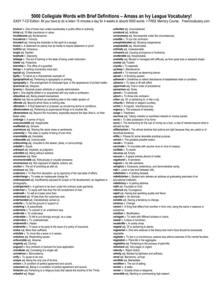 5000 Collegiate Words with Brief Definitions – Amass an Ivy League Vocabulary!
EASY 7-CD Edition: All you have to do is listen 15 minutes a day for 4 weeks to absorb 5000 words. + FREE Memory Course. FreeVocabulary.com

triumvir n. One of three men united coordinately in public office or authority.            unlimited adj. Unconstrained.
trivial adj. Of little importance or value.                                                unnatural adj. Artificial.
troublesome adj. Burdensome.                                                               unnecessary adj. Not essential under the circumstances.
truculence n. Ferocity.                                                                    unsettle v. To put into confusion.
truculent adj. Having the character or the spirit of a savage.                             unsophisticated adj. Showing inexperience.
truism n. A statement so plainly true as hardly to require statement or proof.             unspeakable adj. Abominable.
truthful adj. Veracious.                                                                   untimely adj. Unseasonable.
turgid adj. Swollen.                                                                       untoward adj. Causing annoyance or hindrance.
turpitude n. Depravity.                                                                    unutterable adj. Inexpressible.
tutelage n. The act of training or the state of being under instruction.                   unwieldy adj. Moved or managed with difficulty, as from great size or awkward shape.
tutelar adj. Protective.                                                                   unwise adj. Foolish.
tutorship n. The office of a guardian.                                                     unyoke v. To separate.
twinge n. A darting momentary local pain.                                                  up-keep n. Maintenance.
typical adj. Characteristic.                                                               upbraid v. To reproach as deserving blame.
typify v. To serve as a characteristic example of.                                         upcast n. A throwing upward.
typographical adj. Pertaining to typography or printing.                                   upheaval n. Overthrow or violent disturbance of established order or condition.
typography n. The arrangement of composed type, or the appearance of printed matter.       upheave v. To raise or lift with effort.
tyrannical adj. Despotic.                                                                  uppermost adj. First in order of precedence.
tyranny n. Absolute power arbitrarily or unjustly administrated.                           uproarious adj. Noisy.
tyro n. One slightly skilled in or acquainted with any trade or profession.                uproot v. To eradicate.
ubiquitous adj. Being present everywhere.                                                  upturn v. To throw into confusion.
ulterior adj. Not so pertinent as something else to the matter spoken of.                  urban adj. Of, or pertaining to, or like a city.
ultimate adj. Beyond which there is nothing else.                                          urbanity n. Refined or elegant courtesy.
ultimatum n. A final statement or proposal, as concerning terms or conditions.             urchin n. A roguish, mischievous boy.
ultramundane adj. Pertaining to supernatural things or to another life.                    urgency n. The pressure of necessity.
ultramontane adj. Beyond the mountains, especially beyond the Alps (that is, on their      usage n. Treatment.
Italian side).                                                                             usurious adj. Taking unlawful or exorbitant interest on money loaned.
umbrage n. A sense of injury.                                                              usurp v. To take possession of by force.
unaccountable adj. Inexplicable.                                                           usury n. The demanding for the use of money as a loan, a rate of interest beyond what is
unaffected adj. Sincere.                                                                   allowed by law.
unanimous adj. Sharing the same views or sentiments.                                       utilitarianism n. The ethical doctrine that actions are right because they are useful or of
unanimity n. The state or quality of being of one mind.                                    beneficial tendency.
unavoidable adj. Inevitable.                                                               utility n. Fitness for some desirable practical purpose.
unbearable adj. Unendurable.                                                               utmost n. The greatest possible extent.
unbecoming adj. Unsuited to the wearer, place, or surroundings.                            vacate v. To leave.
unbelief n. Doubt.                                                                         vaccinate v. To inoculate with vaccine virus or virus of cowpox.
unbiased adj. Impartial, as judgment.                                                      vacillate v. To waver.
unbridled adj. Being without restraint.                                                    vacuous adj. Empty.
uncommon adj. Rare.                                                                        vacuum n. A space entirely devoid of matter.
unconscionable adj. Ridiculously or unjustly excessive.                                    vagabond n. A wanderer.
unconscious adj. Not cognizant of objects, actions, etc.                                   vagrant n. An idle wanderer.
unction n. The art of anointing as with oil.                                               vainglory n. Excessive, pretentious, and demonstrative vanity.
unctuous adj. Oily.                                                                        vale n. Level or low land between hills.
undeceive v. To free from deception, as by apprising of the real state of affairs.         valediction n. A bidding farewell.
undercharge v. To make an inadequate charge for.                                           valedictorian n. Student who delivers an address at graduating exercises of an
underexposed adj. Insufficiently exposed for proper or full development, as negatives in   educational institution.
photography.                                                                               valedictory n. A parting address.
undergarment n. A garment to be worn under the ordinary outer garments.                    valid adj. Founded on truth.
underman v. To equip with less than the full complement of men.                            valorous adj. Courageous.
undersell v. To sell at a lower price than.                                                vapid adj. Having lost sparkling quality and flavor.
undersized adj. Of less than the customary size.                                           vaporizer n. An atomizer.
underhanded adj. Clandestinely carried on.                                                 variable adj. Having a tendency to change.
underlie v. To be the ground or support of.                                                variance n. Change.
underling n. A subordinate.                                                                variant n. A thing that differs from another in form only, being the same in essence or
undermine v. To subvert in an underhand way.                                               substance.
underrate v. To undervalue.                                                                variation n. Modification.
understate v. To fail to put strongly enough, as a case.                                   variegate v. To mark with different shades or colors.
undervalue v. To underestimate.                                                            vassal n. A slave or bondman.
underworld n. Hades.                                                                       vaudeville n. A variety show.
underwrite v. To issue or be party to the issue of a policy of insurance.                  vegetal adj. Of or pertaining to plants.
undue adj. More than sufficient.                                                           vegetarian n. One who believes in the theory that man's food should be exclusively
undulate v. To move like a wave or in waves.                                               vegetable.
undulous adj. Resembling waves.                                                            vegetate v. To live in a monotonous, passive way without exercise of the mental faculties.
unfavorable adj. Adverse.                                                                  vegetation n. Plant-life in the aggregate.
ungainly adj. Clumsy.                                                                      vegetative adj. Pertaining to the process of plant-life.
unguent n. Any ointment or lubricant for local application.                                vehement adj. Very eager or urgent.
unicellular adj. Consisting of a single cell.                                              velocity n. Rapid motion.
univalence n. Monovalency.                                                                 velvety adj. Marked by lightness and softness.
unify v. To cause to be one.                                                               venal adj. Mercenary, corrupt.
unique adj. Being the only one of its kind.                                                vendible adj. Marketable.
unison n. A condition of perfect agreement and accord.                                     vendition n. The act of selling.
unisonant adj. Being in a condition of perfect agreement and accord.                       vendor n. A seller.
Unitarian adj. Pertaining to a religious body that rejects the doctrine of the Trinity.    veneer n. Outside show or elegance.
unlawful adj. Illegal.                                                                     venerable adj. Meriting or commanding high esteem.
 