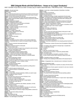 5000 Collegiate Words with Brief Definitions – Amass an Ivy League Vocabulary!
EASY 7-CD Edition: All you have to do is listen 15 minutes a day for 4 weeks to absorb 5000 words. + FREE Memory Course. FreeVocabulary.com

bibliophile n. One who loves books.                                                                      Briticism n. A word, idiom, or phrase characteristic of Great Britain or the British.
bibulous adj. Fond of drinking.                                                                          brittle adj. Fragile.
bide v. To await.                                                                                        broach v. To mention, for the first time.
biennial n. A plant that produces leaves and roots the first year and flowers and fruit the second.      broadcast adj. Disseminated far and wide.
bier n. A horizontal framework with two handles at each end for carrying a corpse to the grave.          brogan n. A coarse, heavy shoe.
bigamist n. One who has two spouses at the same time.                                                    brogue n. Any dialectic pronunciation of English, especially that of the Irish people.
bigamy n. The crime of marrying any other person while having a legal spouse living.                     brokerage n. The business of making sales and purchases for a commission; a broker.
bight n. A slightly receding bay between headlands, formed by a long curve of a coast-line.              bromine n. A dark reddish-brown, non-metallic liquid element with a suffocating odor.
bilateral adj. Two-sided.                                                                                bronchitis n. Inflammation of the bronchial tubes.
bilingual adj. Speaking two languages.                                                                   bronchus n. Either of the two subdivisions of the trachea conveying air into the lungs.
biograph n. A bibliographical sketch or notice.                                                          brooch n. An article of jewelry fastened by a hinged pin and hook on the underside.
biography n. A written account of one's life, actions, and character.                                    brotherhood n. Spiritual or social fellowship or solidarity.
biology n. The science of life or living organisms.                                                      browbeat v. To overwhelm, or attempt to do so, by stern, haughty, or rude address or manner.
biped n. An animal having two feet.                                                                      brusque adj. Somewhat rough or rude in manner or speech.
birthright n. A privilege or possession into which one is born.                                          buffoon n. A clown.
bitterness n. Acridity, as to the taste.                                                                 buffoonery n. Low drollery, coarse jokes, etc.
blasé adj. Sated with pleasure.                                                                          bulbous adj. Of, or pertaining to, or like a bulb.
blaspheme v. To indulge in profane oaths.                                                                bullock n. An ox.
blatant adj. Noisily or offensively loud or clamorous.                                                   bulrush n. Any one of various tall rush-like plants growing in damp ground or water.
blaze n. A vivid glowing flame.                                                                          bulwark n. Anything that gives security or defense.
blazon v. To make widely or generally known.                                                             bumper n. A cup or glass filled to the brim, especially one to be drunk as a toast or health.
bleak adj. Desolate.                                                                                     bumptious adj. Full of offensive and aggressive self-conceit.
blemish n. A mark that mars beauty.                                                                      bungle v. To execute clumsily.
blithe adj. Joyous.                                                                                      buoyancy n. Power or tendency to float on or in a liquid or gas.
blithesome adj. Cheerful.                                                                                buoyant adj. Having the power or tendency to float or keep afloat.
blockade n. The shutting up of a town, a frontier, or a line of coast by hostile forces.                 bureau n. A chest of drawers for clothing, etc.
boatswain n. A subordinate officer of a vessel, who has general charge of the rigging,                   bureaucracy n. Government by departments of men transacting particular branches of
anchors, etc.                                                                                            public business.
bodice n. A women's ornamental corset-shaped laced waist.                                                burgess n. In colonial times, a member of the lower house of the legislature of Maryland or
bodily adj. Corporeal.                                                                                   Virginia.
boisterous adj. Unchecked merriment or animal spirits.                                                   burgher n. An inhabitant, citizen or freeman of a borough burgh, or corporate town.
bole n. The trunk or body of a tree.                                                                     burnish v. To make brilliant or shining.
bolero n. A Spanish dance, illustrative of the passion of love, accompanied by caste nets and singing.   bursar n. A treasurer.
boll n. A round pod or seed-capsule, as a flax or cotton.                                                bustle v. To hurry.
bolster v. To support, as something wrong.                                                               butt v. To strike with or as with the head, or horns.
bomb n. A hollow projectile containing an explosive material.                                            butte n. A conspicuous hill, low mountain, or natural turret, generally isolated.
bombard v. To assail with any missile or with abusive speech.                                            buttress n. Any support or prop.
bombardier n. A person who has charge of mortars, bombs, and shells.                                     by-law n. A rule or law adopted by an association, a corporation, or the like.
bombast n. Inflated or extravagant language, especially on unimportant subjects.                         cabal n. A number of persons secretly united for effecting by intrigue some private
boorish adj. Rude.                                                                                       purpose.
bore v. To weary by tediousness or dullness.                                                             cabalism n. Superstitious devotion to one's religion.
borough n. An incorporated village or town.                                                              cabinet n. The body of men constituting the official advisors of the executive head of a
bosom n. The breast or the upper front of the thorax of a human being, especially of a woman.            nation.
botanical adj. Connected with the study or cultivation of plants.                                        cacophony n. A disagreeable, harsh, or discordant sound or combination of sounds or
botanize v. To study plant-life.                                                                         tones.
botany n. The science that treats of plants.                                                             cadaverous adj. Resembling a corpse.
bountiful adj. Showing abundance.                                                                        cadence n. Rhythmical or measured flow or movement, as in poetry or the time and pace
Bowdlerize v. To expurgate in editing (a literary composition) by omitting words or                      of marching troops.
passages.                                                                                                cadenza n. An embellishment or flourish, prepared or improvised, for a solo voice or instrument.
bowler n. In cricket, the player who delivers the ball.                                                  caitiff adj. Cowardly.
boycott v. To place the products or merchandise of under a ban.                                          cajole v. To impose on or dupe by flattering speech.
brae n. Hillside.                                                                                        cajolery n. Delusive speech.
braggart n. A vain boaster.                                                                              calculable adj. That may be estimated by reckoning.
brandish v. To wave, shake, or flourish triumphantly or defiantly, as a sword or spear.                  calculus n. A concretion formed in various parts of the body resembling a pebble in
bravado n. An aggressive display of boldness.                                                            hardness.
bravo interj. Well done.                                                                                 callosity n. The state of being hard and insensible.
bray n. A loud harsh sound, as the cry of an ass or the blast of a horn.                                 callow adj. Without experience of the world.
braze v. To make of or ornament with brass.                                                              calorie n. Amount of heat needed to raise the temperature of 1 kilogram of water 1 degree centigrade.
brazier n. An open pan or basin for holding live coals.                                                  calumny n. Slander.
breach n. The violation of official duty, lawful right, or a legal obligation.                           Calvary n. The place where Christ was crucified.
breaker n. One who trains horses, dogs, etc.                                                             Calvinism n. The system of doctrine taught by John Calvin.
breech n. The buttocks.                                                                                  Calvinize v. To teach or imbue with the doctrines of Calvinism.
brethren n. pl. Members of a brotherhood, gild, profession, association, or the like.                    came n. A leaden sash-bar or grooved strip for fastening panes in stained-glass windows.
brevity n. Shortness of duration.                                                                        cameo n. Any small engraved or carved work in relief.
bric-a-brac n. Objects of curiosity or for decoration.                                                   campaign n. A complete series of connected military operations.
bridle n. The head-harness of a horse consisting of a head-stall, a bit, and the reins.                  Canaanite n. A member of one of the three tribes that dwelt in the land of Canaan, or
brigade n. A body of troops consisting of two or more regiments.                                         western Palestine.
brigadier n. General officer who commands a brigade, ranking between a colonel and a                     canary adj. Of a bright but delicate yellow.
major-general.                                                                                           candid adj. Straightforward.
brigand n. One who lives by robbery and plunder.                                                         candor n. The quality of frankness or outspokenness.
brimstone n. Sulfur.                                                                                     canine adj. Characteristic of a dog.
brine n. Water saturated with salt.                                                                      canon n. Any rule or law.
bristle n. One of the coarse, stiff hairs of swine: used in brush-making, etc.                           cant v. To talk in a singsong, preaching tone with affected solemnity.
Britannia n. The United Kingdom of Great Britain.                                                        cantata n. A choral composition.
 