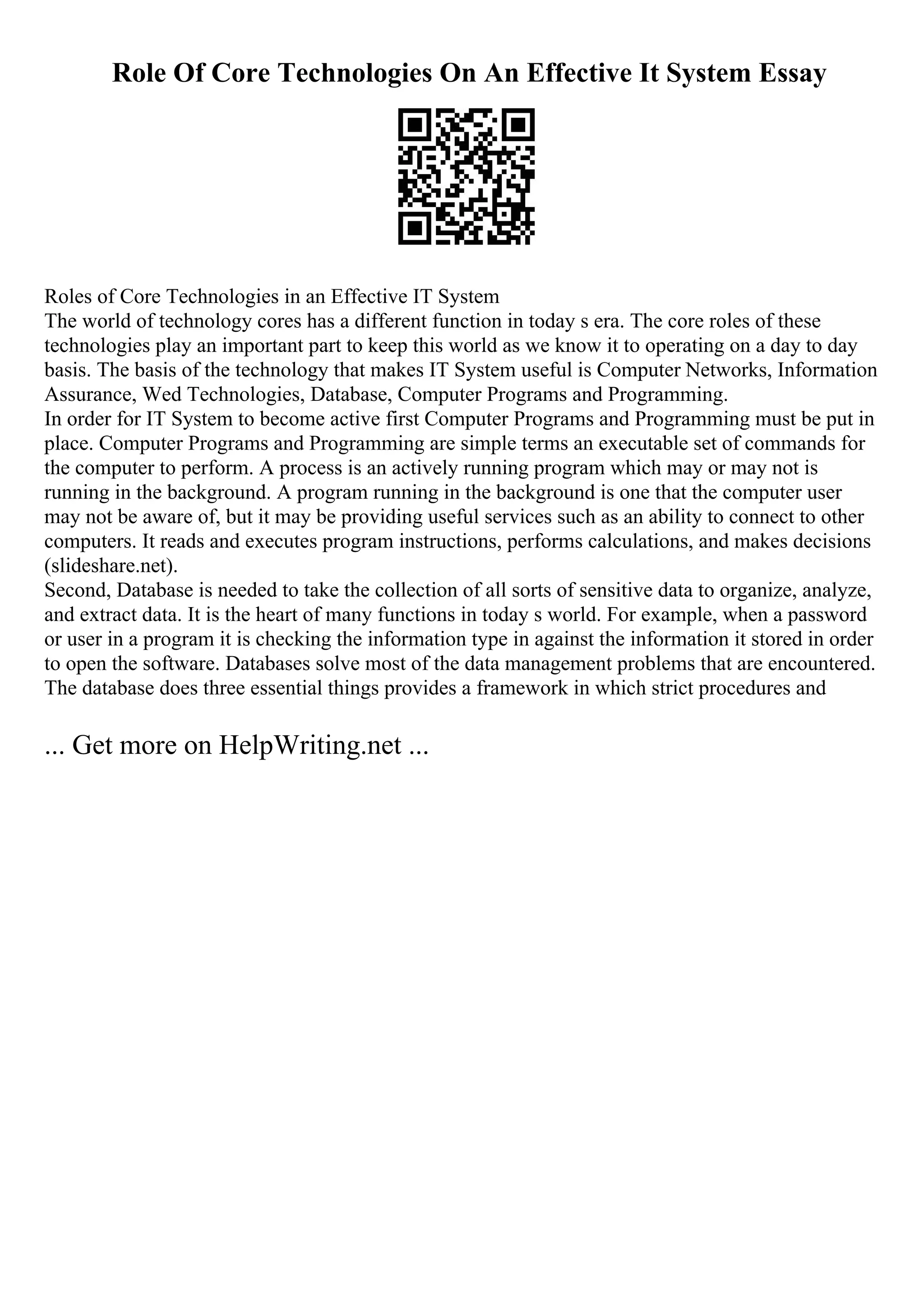 Role Of Core Technologies On An Effective It System Essay
Roles of Core Technologies in an Effective IT System
The world of technology cores has a different function in today s era. The core roles of these
technologies play an important part to keep this world as we know it to operating on a day to day
basis. The basis of the technology that makes IT System useful is Computer Networks, Information
Assurance, Wed Technologies, Database, Computer Programs and Programming.
In order for IT System to become active first Computer Programs and Programming must be put in
place. Computer Programs and Programming are simple terms an executable set of commands for
the computer to perform. A process is an actively running program which may or may not is
running in the background. A program running in the background is one that the computer user
may not be aware of, but it may be providing useful services such as an ability to connect to other
computers. It reads and executes program instructions, performs calculations, and makes decisions
(slideshare.net).
Second, Database is needed to take the collection of all sorts of sensitive data to organize, analyze,
and extract data. It is the heart of many functions in today s world. For example, when a password
or user in a program it is checking the information type in against the information it stored in order
to open the software. Databases solve most of the data management problems that are encountered.
The database does three essential things provides a framework in which strict procedures and
... Get more on HelpWriting.net ...
 