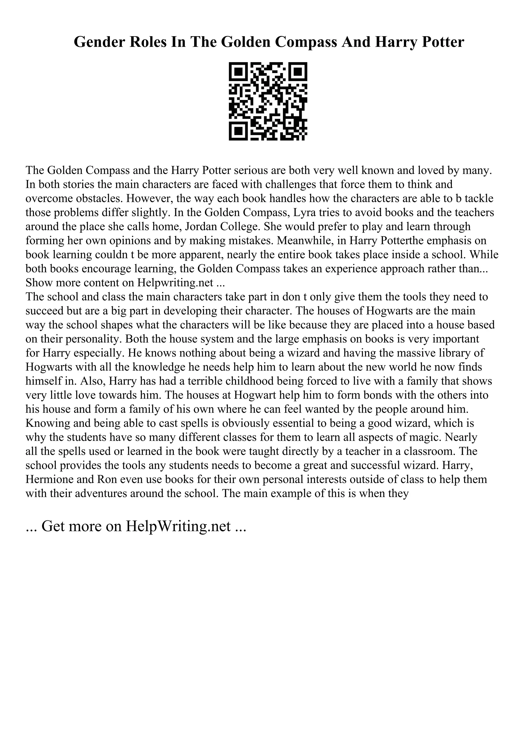 Gender Roles In The Golden Compass And Harry Potter
The Golden Compass and the Harry Potter serious are both very well known and loved by many.
In both stories the main characters are faced with challenges that force them to think and
overcome obstacles. However, the way each book handles how the characters are able to b tackle
those problems differ slightly. In the Golden Compass, Lyra tries to avoid books and the teachers
around the place she calls home, Jordan College. She would prefer to play and learn through
forming her own opinions and by making mistakes. Meanwhile, in Harry Potterthe emphasis on
book learning couldn t be more apparent, nearly the entire book takes place inside a school. While
both books encourage learning, the Golden Compass takes an experience approach rather than...
Show more content on Helpwriting.net ...
The school and class the main characters take part in don t only give them the tools they need to
succeed but are a big part in developing their character. The houses of Hogwarts are the main
way the school shapes what the characters will be like because they are placed into a house based
on their personality. Both the house system and the large emphasis on books is very important
for Harry especially. He knows nothing about being a wizard and having the massive library of
Hogwarts with all the knowledge he needs help him to learn about the new world he now finds
himself in. Also, Harry has had a terrible childhood being forced to live with a family that shows
very little love towards him. The houses at Hogwart help him to form bonds with the others into
his house and form a family of his own where he can feel wanted by the people around him.
Knowing and being able to cast spells is obviously essential to being a good wizard, which is
why the students have so many different classes for them to learn all aspects of magic. Nearly
all the spells used or learned in the book were taught directly by a teacher in a classroom. The
school provides the tools any students needs to become a great and successful wizard. Harry,
Hermione and Ron even use books for their own personal interests outside of class to help them
with their adventures around the school. The main example of this is when they
... Get more on HelpWriting.net ...
 