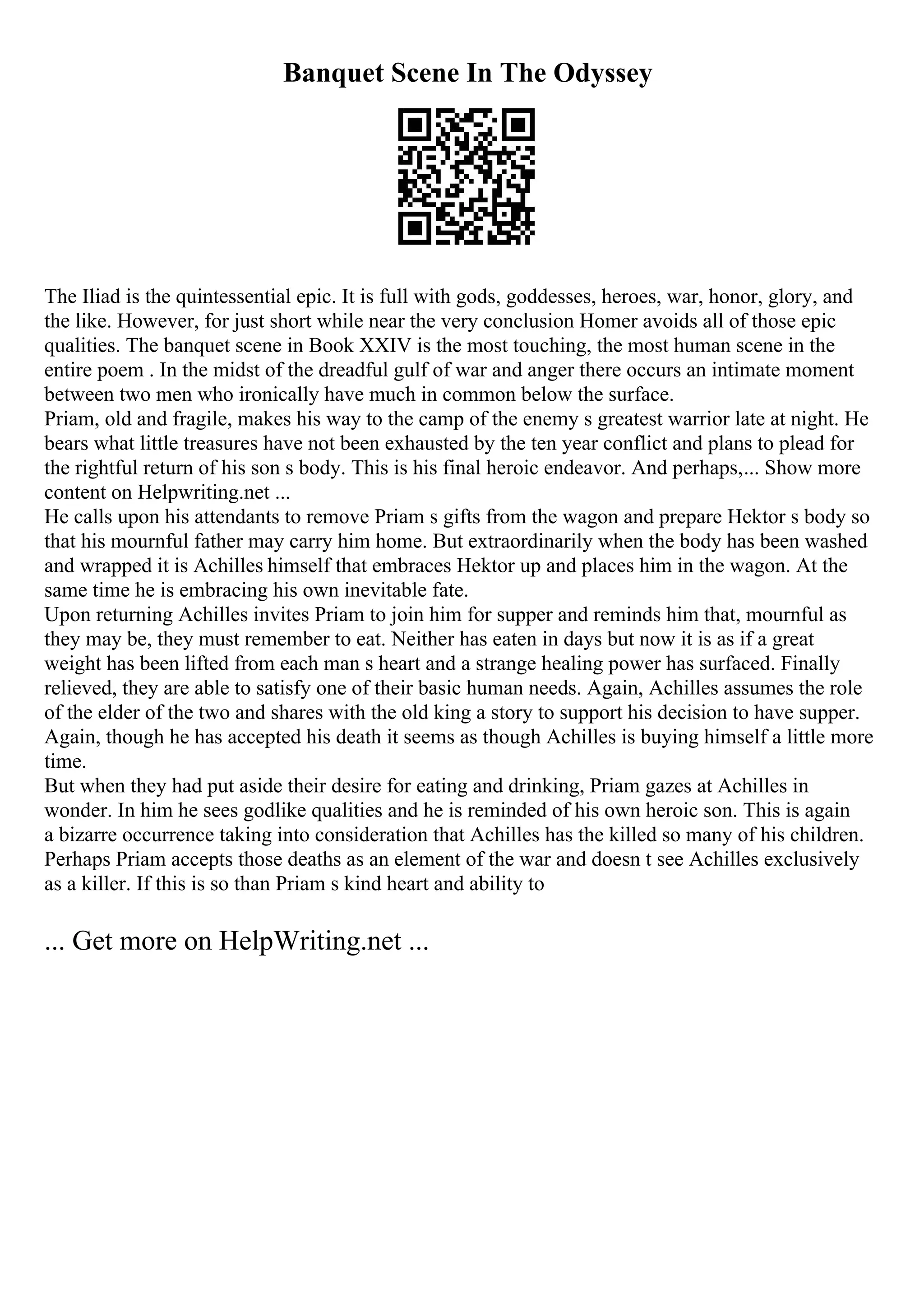 Banquet Scene In The Odyssey
The Iliad is the quintessential epic. It is full with gods, goddesses, heroes, war, honor, glory, and
the like. However, for just short while near the very conclusion Homer avoids all of those epic
qualities. The banquet scene in Book XXIV is the most touching, the most human scene in the
entire poem . In the midst of the dreadful gulf of war and anger there occurs an intimate moment
between two men who ironically have much in common below the surface.
Priam, old and fragile, makes his way to the camp of the enemy s greatest warrior late at night. He
bears what little treasures have not been exhausted by the ten year conflict and plans to plead for
the rightful return of his son s body. This is his final heroic endeavor. And perhaps,... Show more
content on Helpwriting.net ...
He calls upon his attendants to remove Priam s gifts from the wagon and prepare Hektor s body so
that his mournful father may carry him home. But extraordinarily when the body has been washed
and wrapped it is Achilles himself that embraces Hektor up and places him in the wagon. At the
same time he is embracing his own inevitable fate.
Upon returning Achilles invites Priam to join him for supper and reminds him that, mournful as
they may be, they must remember to eat. Neither has eaten in days but now it is as if a great
weight has been lifted from each man s heart and a strange healing power has surfaced. Finally
relieved, they are able to satisfy one of their basic human needs. Again, Achilles assumes the role
of the elder of the two and shares with the old king a story to support his decision to have supper.
Again, though he has accepted his death it seems as though Achilles is buying himself a little more
time.
But when they had put aside their desire for eating and drinking, Priam gazes at Achilles in
wonder. In him he sees godlike qualities and he is reminded of his own heroic son. This is again
a bizarre occurrence taking into consideration that Achilles has the killed so many of his children.
Perhaps Priam accepts those deaths as an element of the war and doesn t see Achilles exclusively
as a killer. If this is so than Priam s kind heart and ability to
... Get more on HelpWriting.net ...
 