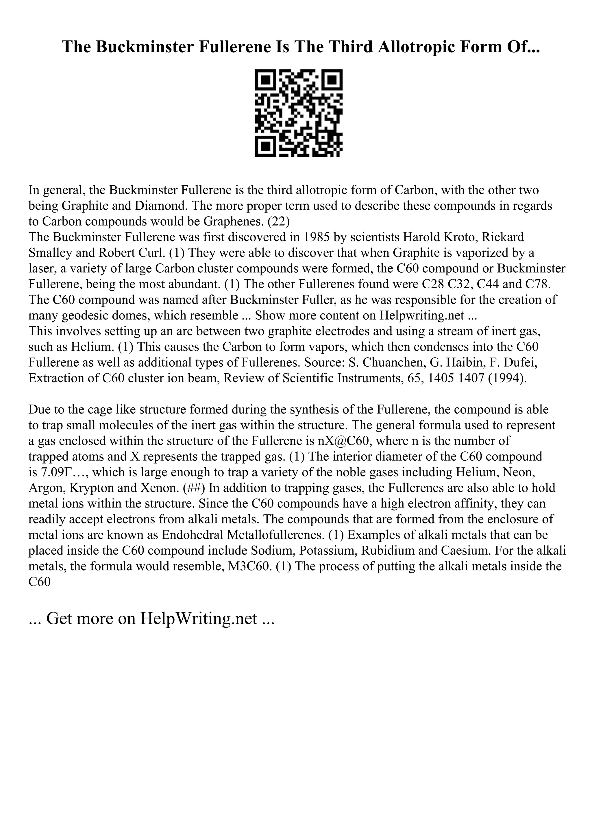 The Buckminster Fullerene Is The Third Allotropic Form Of...
In general, the Buckminster Fullerene is the third allotropic form of Carbon, with the other two
being Graphite and Diamond. The more proper term used to describe these compounds in regards
to Carbon compounds would be Graphenes. (22)
The Buckminster Fullerene was first discovered in 1985 by scientists Harold Kroto, Rickard
Smalley and Robert Curl. (1) They were able to discover that when Graphite is vaporized by a
laser, a variety of large Carbon cluster compounds were formed, the C60 compound or Buckminster
Fullerene, being the most abundant. (1) The other Fullerenes found were C28 C32, C44 and C78.
The C60 compound was named after Buckminster Fuller, as he was responsible for the creation of
many geodesic domes, which resemble ... Show more content on Helpwriting.net ...
This involves setting up an arc between two graphite electrodes and using a stream of inert gas,
such as Helium. (1) This causes the Carbon to form vapors, which then condenses into the C60
Fullerene as well as additional types of Fullerenes. Source: S. Chuanchen, G. Haibin, F. Dufei,
Extraction of C60 cluster ion beam, Review of Scientific Instruments, 65, 1405 1407 (1994).
Due to the cage like structure formed during the synthesis of the Fullerene, the compound is able
to trap small molecules of the inert gas within the structure. The general formula used to represent
a gas enclosed within the structure of the Fullerene is nX@C60, where n is the number of
trapped atoms and X represents the trapped gas. (1) The interior diameter of the C60 compound
is 7.09Г…, which is large enough to trap a variety of the noble gases including Helium, Neon,
Argon, Krypton and Xenon. (##) In addition to trapping gases, the Fullerenes are also able to hold
metal ions within the structure. Since the C60 compounds have a high electron affinity, they can
readily accept electrons from alkali metals. The compounds that are formed from the enclosure of
metal ions are known as Endohedral Metallofullerenes. (1) Examples of alkali metals that can be
placed inside the C60 compound include Sodium, Potassium, Rubidium and Caesium. For the alkali
metals, the formula would resemble, M3C60. (1) The process of putting the alkali metals inside the
C60
... Get more on HelpWriting.net ...
 