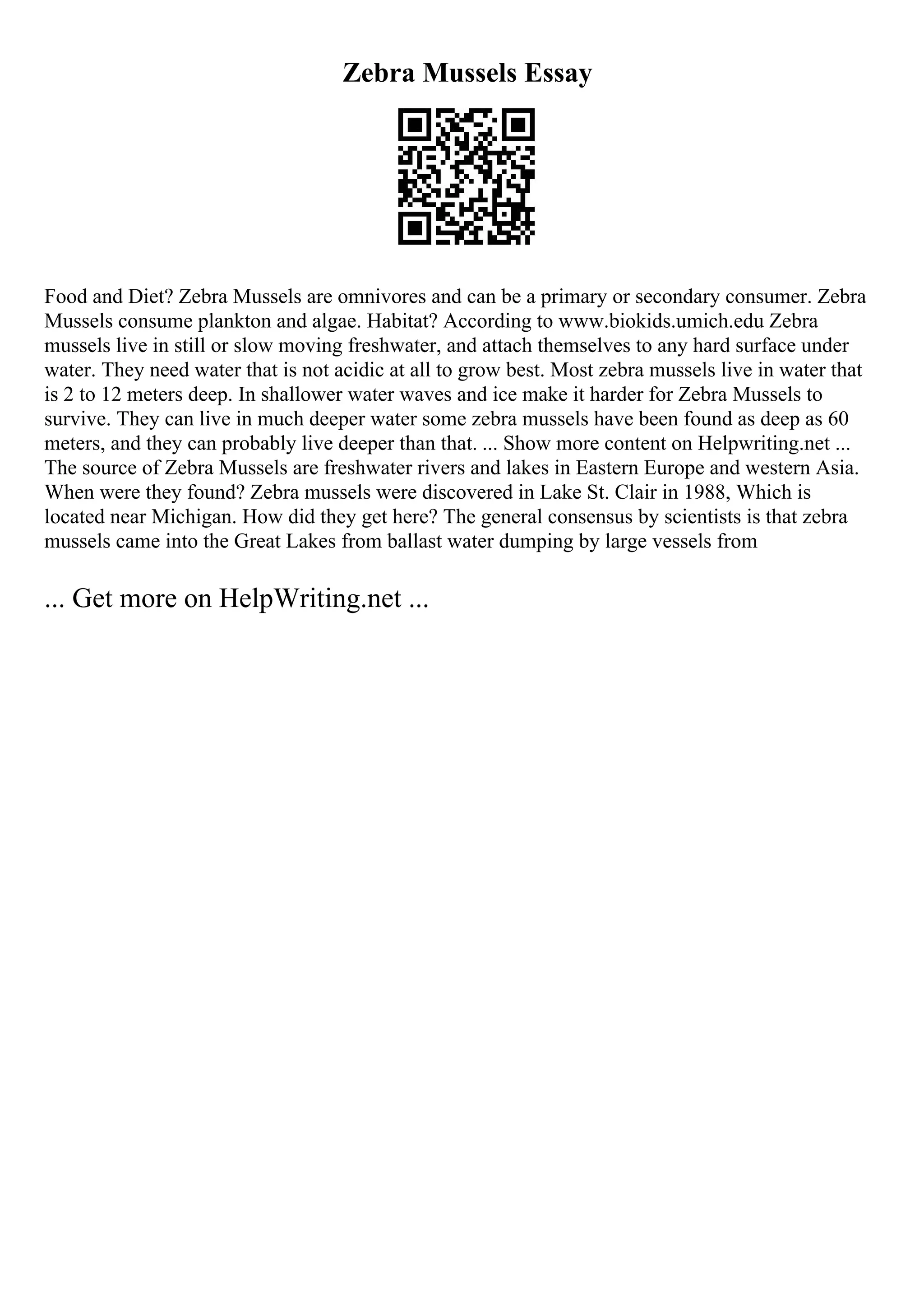 Zebra Mussels Essay
Food and Diet? Zebra Mussels are omnivores and can be a primary or secondary consumer. Zebra
Mussels consume plankton and algae. Habitat? According to www.biokids.umich.edu Zebra
mussels live in still or slow moving freshwater, and attach themselves to any hard surface under
water. They need water that is not acidic at all to grow best. Most zebra mussels live in water that
is 2 to 12 meters deep. In shallower water waves and ice make it harder for Zebra Mussels to
survive. They can live in much deeper water some zebra mussels have been found as deep as 60
meters, and they can probably live deeper than that. ... Show more content on Helpwriting.net ...
The source of Zebra Mussels are freshwater rivers and lakes in Eastern Europe and western Asia.
When were they found? Zebra mussels were discovered in Lake St. Clair in 1988, Which is
located near Michigan. How did they get here? The general consensus by scientists is that zebra
mussels came into the Great Lakes from ballast water dumping by large vessels from
... Get more on HelpWriting.net ...
 