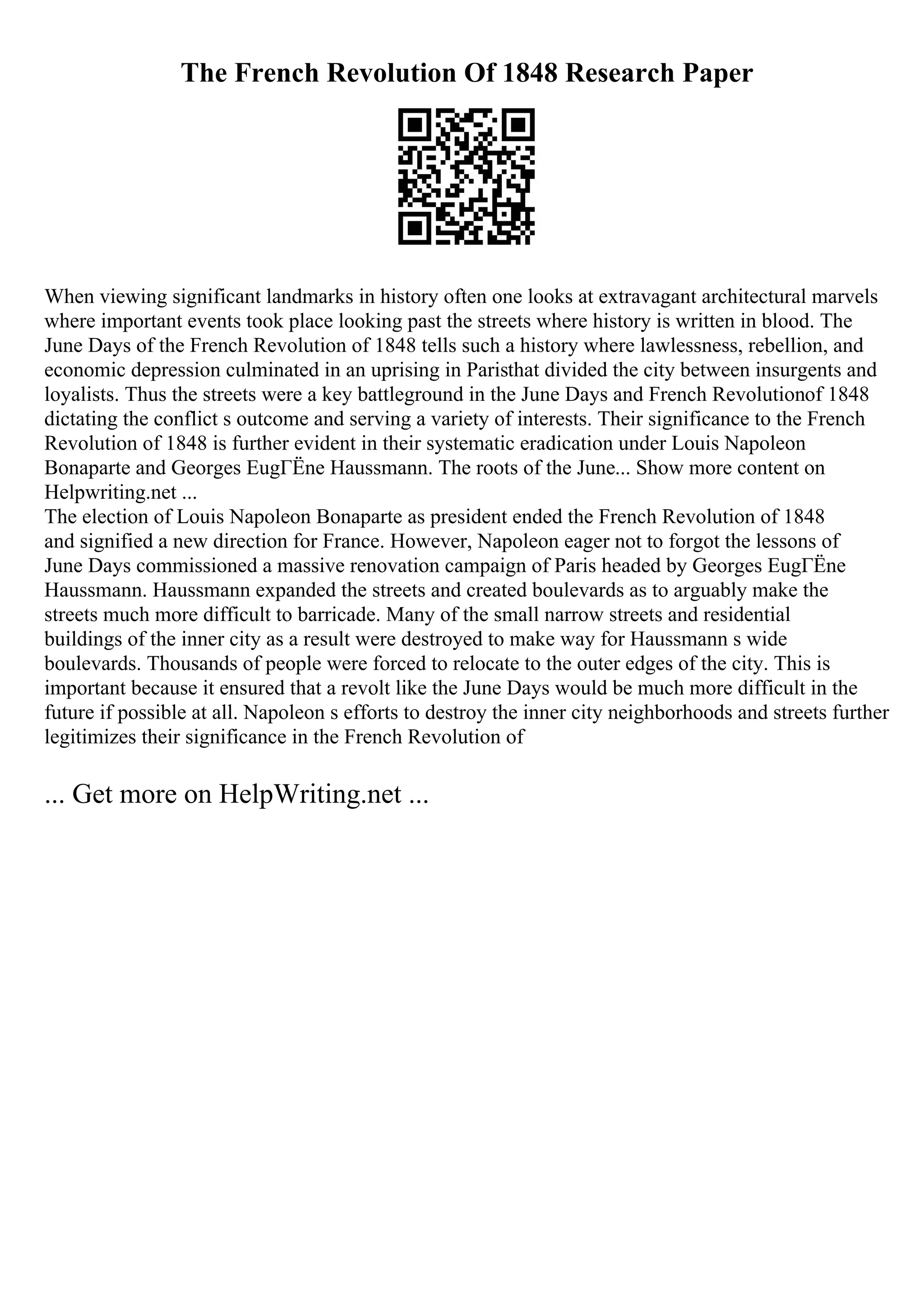 The French Revolution Of 1848 Research Paper
When viewing significant landmarks in history often one looks at extravagant architectural marvels
where important events took place looking past the streets where history is written in blood. The
June Days of the French Revolution of 1848 tells such a history where lawlessness, rebellion, and
economic depression culminated in an uprising in Paristhat divided the city between insurgents and
loyalists. Thus the streets were a key battleground in the June Days and French Revolutionof 1848
dictating the conflict s outcome and serving a variety of interests. Their significance to the French
Revolution of 1848 is further evident in their systematic eradication under Louis Napoleon
Bonaparte and Georges EugГЁne Haussmann. The roots of the June... Show more content on
Helpwriting.net ...
The election of Louis Napoleon Bonaparte as president ended the French Revolution of 1848
and signified a new direction for France. However, Napoleon eager not to forgot the lessons of
June Days commissioned a massive renovation campaign of Paris headed by Georges EugГЁne
Haussmann. Haussmann expanded the streets and created boulevards as to arguably make the
streets much more difficult to barricade. Many of the small narrow streets and residential
buildings of the inner city as a result were destroyed to make way for Haussmann s wide
boulevards. Thousands of people were forced to relocate to the outer edges of the city. This is
important because it ensured that a revolt like the June Days would be much more difficult in the
future if possible at all. Napoleon s efforts to destroy the inner city neighborhoods and streets further
legitimizes their significance in the French Revolution of
... Get more on HelpWriting.net ...
 