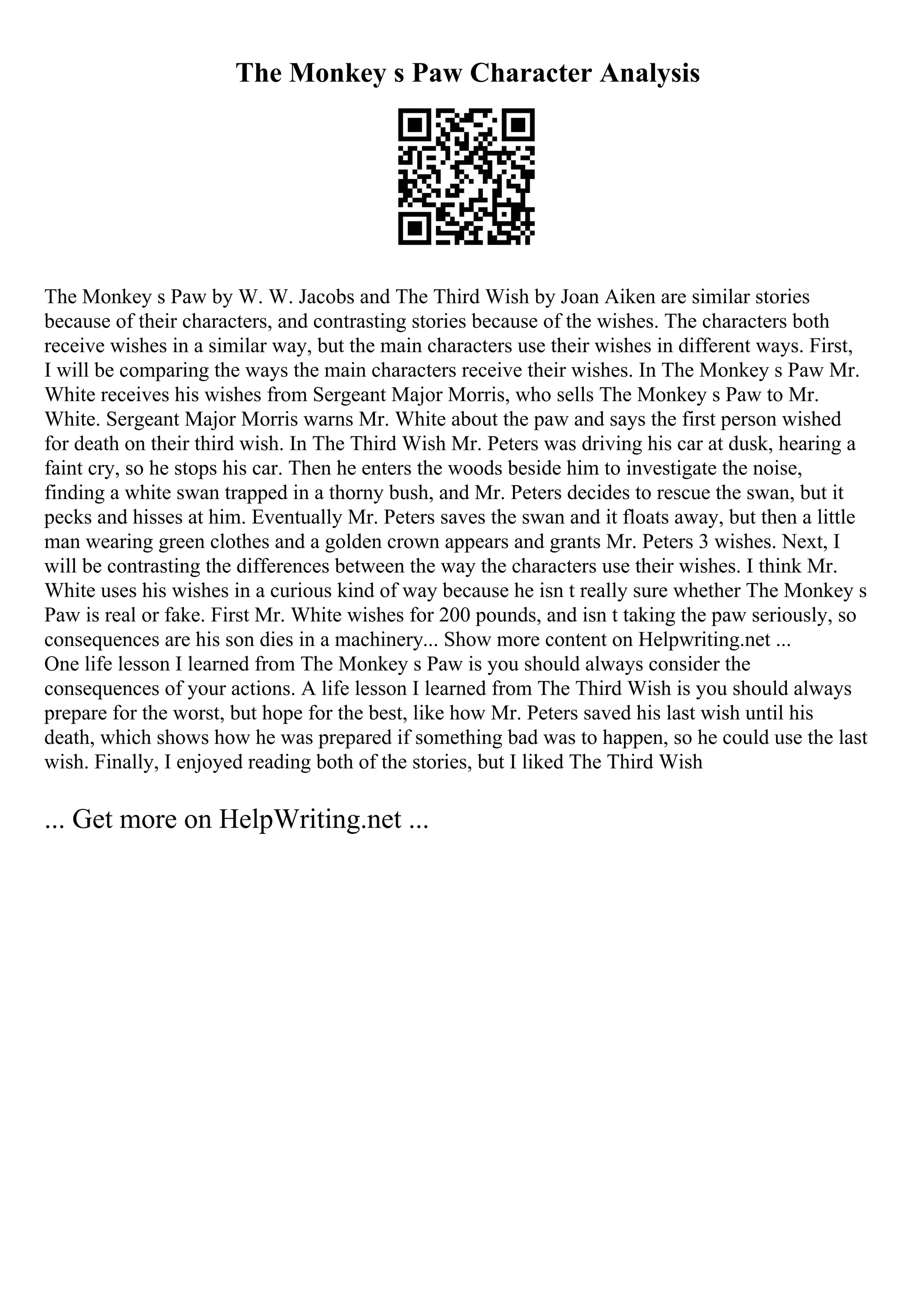 The Monkey s Paw Character Analysis
The Monkey s Paw by W. W. Jacobs and The Third Wish by Joan Aiken are similar stories
because of their characters, and contrasting stories because of the wishes. The characters both
receive wishes in a similar way, but the main characters use their wishes in different ways. First,
I will be comparing the ways the main characters receive their wishes. In The Monkey s Paw Mr.
White receives his wishes from Sergeant Major Morris, who sells The Monkey s Paw to Mr.
White. Sergeant Major Morris warns Mr. White about the paw and says the first person wished
for death on their third wish. In The Third Wish Mr. Peters was driving his car at dusk, hearing a
faint cry, so he stops his car. Then he enters the woods beside him to investigate the noise,
finding a white swan trapped in a thorny bush, and Mr. Peters decides to rescue the swan, but it
pecks and hisses at him. Eventually Mr. Peters saves the swan and it floats away, but then a little
man wearing green clothes and a golden crown appears and grants Mr. Peters 3 wishes. Next, I
will be contrasting the differences between the way the characters use their wishes. I think Mr.
White uses his wishes in a curious kind of way because he isn t really sure whether The Monkey s
Paw is real or fake. First Mr. White wishes for 200 pounds, and isn t taking the paw seriously, so
consequences are his son dies in a machinery... Show more content on Helpwriting.net ...
One life lesson I learned from The Monkey s Paw is you should always consider the
consequences of your actions. A life lesson I learned from The Third Wish is you should always
prepare for the worst, but hope for the best, like how Mr. Peters saved his last wish until his
death, which shows how he was prepared if something bad was to happen, so he could use the last
wish. Finally, I enjoyed reading both of the stories, but I liked The Third Wish
... Get more on HelpWriting.net ...
 