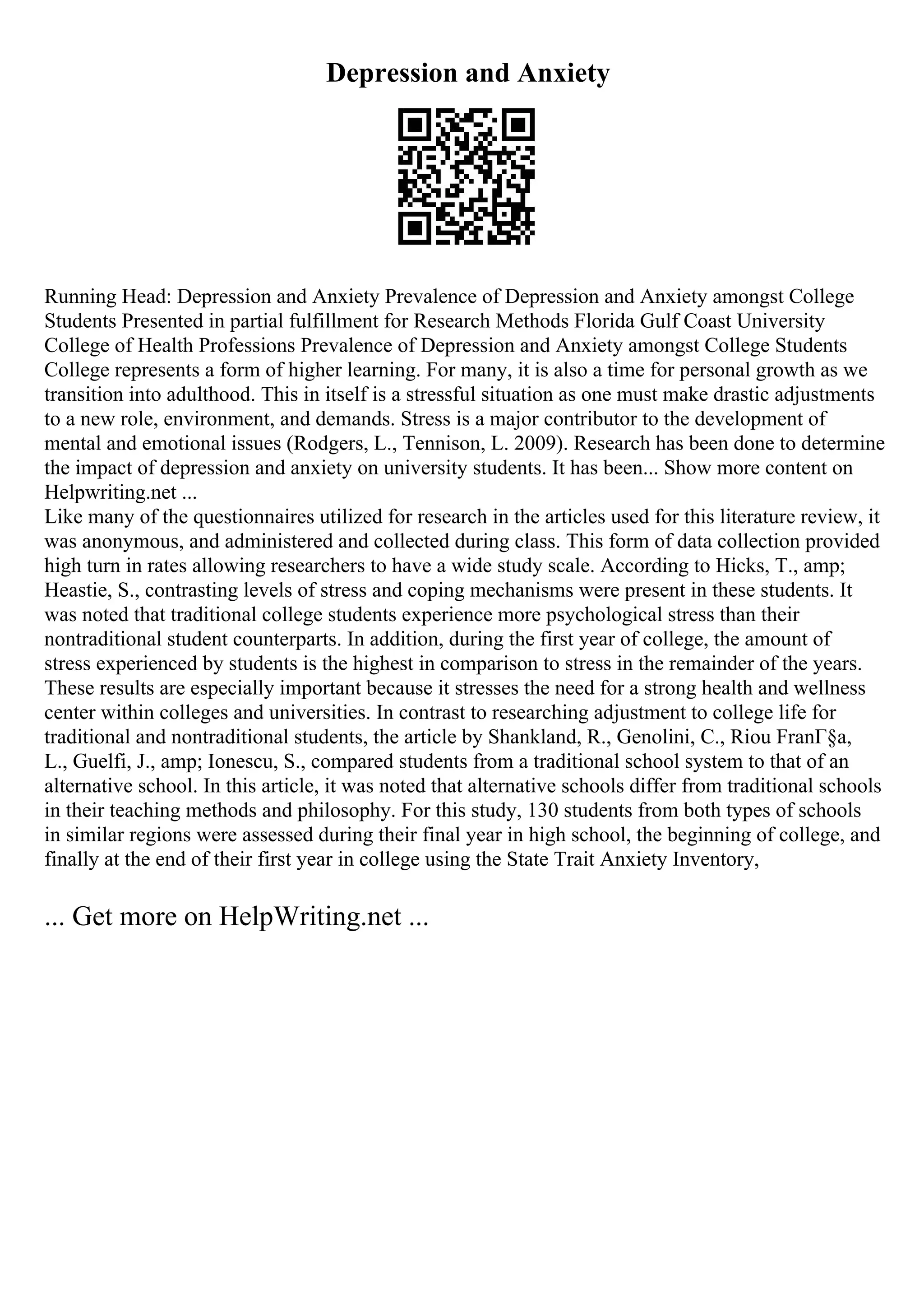 Depression and Anxiety
Running Head: Depression and Anxiety Prevalence of Depression and Anxiety amongst College
Students Presented in partial fulfillment for Research Methods Florida Gulf Coast University
College of Health Professions Prevalence of Depression and Anxiety amongst College Students
College represents a form of higher learning. For many, it is also a time for personal growth as we
transition into adulthood. This in itself is a stressful situation as one must make drastic adjustments
to a new role, environment, and demands. Stress is a major contributor to the development of
mental and emotional issues (Rodgers, L., Tennison, L. 2009). Research has been done to determine
the impact of depression and anxiety on university students. It has been... Show more content on
Helpwriting.net ...
Like many of the questionnaires utilized for research in the articles used for this literature review, it
was anonymous, and administered and collected during class. This form of data collection provided
high turn in rates allowing researchers to have a wide study scale. According to Hicks, T., amp;
Heastie, S., contrasting levels of stress and coping mechanisms were present in these students. It
was noted that traditional college students experience more psychological stress than their
nontraditional student counterparts. In addition, during the first year of college, the amount of
stress experienced by students is the highest in comparison to stress in the remainder of the years.
These results are especially important because it stresses the need for a strong health and wellness
center within colleges and universities. In contrast to researching adjustment to college life for
traditional and nontraditional students, the article by Shankland, R., Genolini, C., Riou FranГ§a,
L., Guelfi, J., amp; Ionescu, S., compared students from a traditional school system to that of an
alternative school. In this article, it was noted that alternative schools differ from traditional schools
in their teaching methods and philosophy. For this study, 130 students from both types of schools
in similar regions were assessed during their final year in high school, the beginning of college, and
finally at the end of their first year in college using the State Trait Anxiety Inventory,
... Get more on HelpWriting.net ...
 