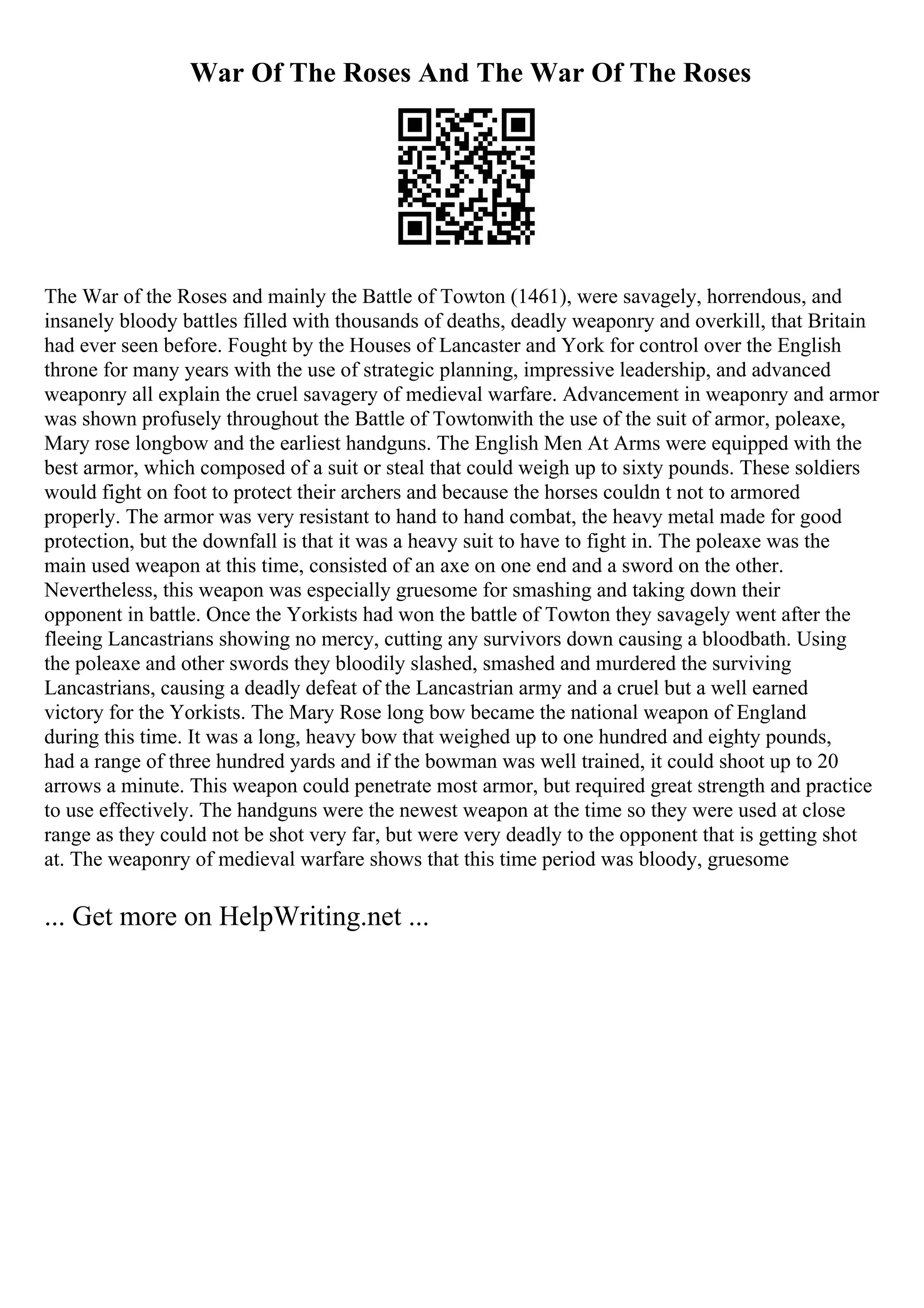 War Of The Roses And The War Of The Roses
The War of the Roses and mainly the Battle of Towton (1461), were savagely, horrendous, and
insanely bloody battles filled with thousands of deaths, deadly weaponry and overkill, that Britain
had ever seen before. Fought by the Houses of Lancaster and York for control over the English
throne for many years with the use of strategic planning, impressive leadership, and advanced
weaponry all explain the cruel savagery of medieval warfare. Advancement in weaponry and armor
was shown profusely throughout the Battle of Towtonwith the use of the suit of armor, poleaxe,
Mary rose longbow and the earliest handguns. The English Men At Arms were equipped with the
best armor, which composed of a suit or steal that could weigh up to sixty pounds. These soldiers
would fight on foot to protect their archers and because the horses couldn t not to armored
properly. The armor was very resistant to hand to hand combat, the heavy metal made for good
protection, but the downfall is that it was a heavy suit to have to fight in. The poleaxe was the
main used weapon at this time, consisted of an axe on one end and a sword on the other.
Nevertheless, this weapon was especially gruesome for smashing and taking down their
opponent in battle. Once the Yorkists had won the battle of Towton they savagely went after the
fleeing Lancastrians showing no mercy, cutting any survivors down causing a bloodbath. Using
the poleaxe and other swords they bloodily slashed, smashed and murdered the surviving
Lancastrians, causing a deadly defeat of the Lancastrian army and a cruel but a well earned
victory for the Yorkists. The Mary Rose long bow became the national weapon of England
during this time. It was a long, heavy bow that weighed up to one hundred and eighty pounds,
had a range of three hundred yards and if the bowman was well trained, it could shoot up to 20
arrows a minute. This weapon could penetrate most armor, but required great strength and practice
to use effectively. The handguns were the newest weapon at the time so they were used at close
range as they could not be shot very far, but were very deadly to the opponent that is getting shot
at. The weaponry of medieval warfare shows that this time period was bloody, gruesome
... Get more on HelpWriting.net ...
 