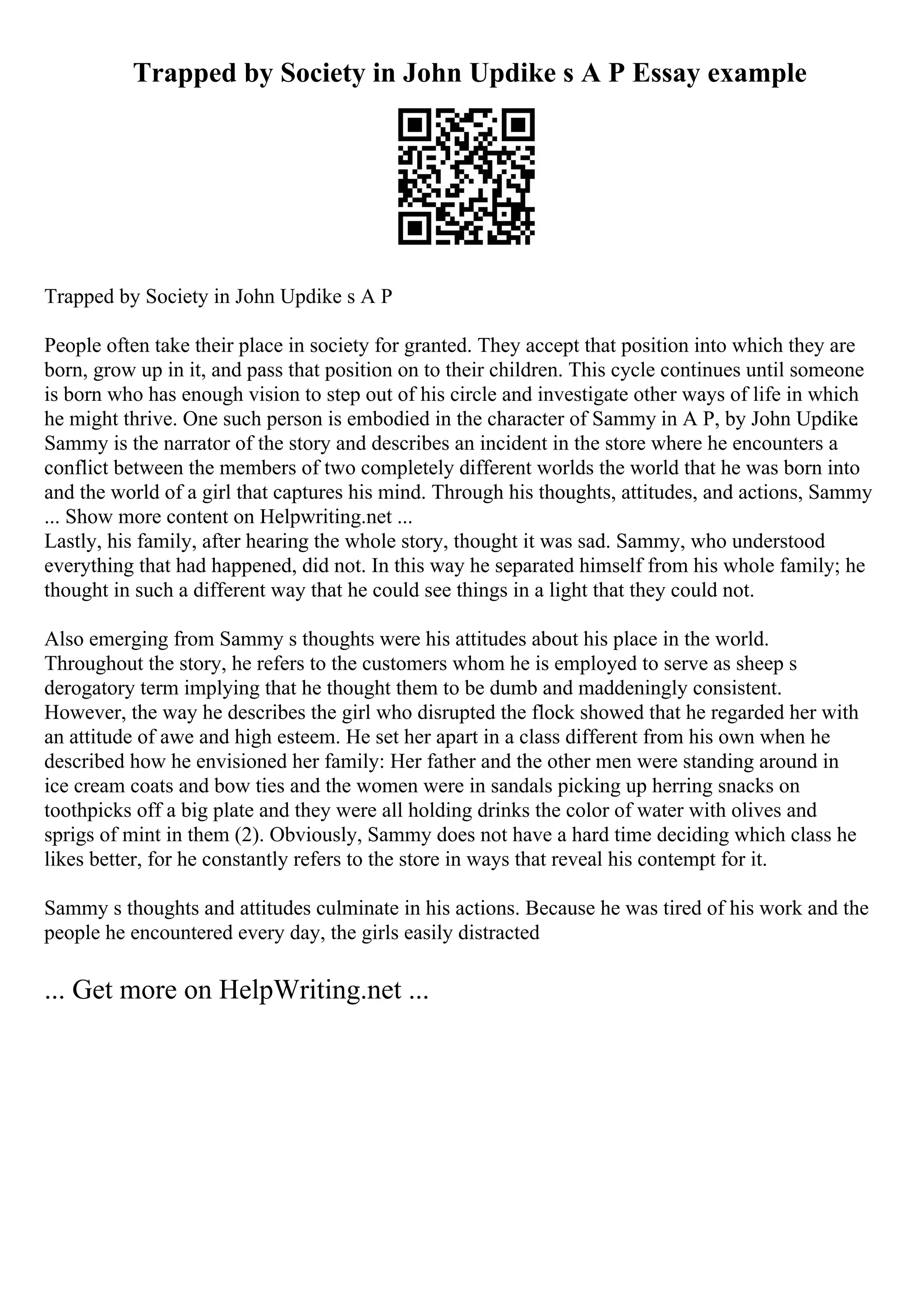 Trapped by Society in John Updike s A P Essay example
Trapped by Society in John Updike s A P
People often take their place in society for granted. They accept that position into which they are
born, grow up in it, and pass that position on to their children. This cycle continues until someone
is born who has enough vision to step out of his circle and investigate other ways of life in which
he might thrive. One such person is embodied in the character of Sammy in A P, by John Updike.
Sammy is the narrator of the story and describes an incident in the store where he encounters a
conflict between the members of two completely different worlds the world that he was born into
and the world of a girl that captures his mind. Through his thoughts, attitudes, and actions, Sammy
... Show more content on Helpwriting.net ...
Lastly, his family, after hearing the whole story, thought it was sad. Sammy, who understood
everything that had happened, did not. In this way he separated himself from his whole family; he
thought in such a different way that he could see things in a light that they could not.
Also emerging from Sammy s thoughts were his attitudes about his place in the world.
Throughout the story, he refers to the customers whom he is employed to serve as sheep s
derogatory term implying that he thought them to be dumb and maddeningly consistent.
However, the way he describes the girl who disrupted the flock showed that he regarded her with
an attitude of awe and high esteem. He set her apart in a class different from his own when he
described how he envisioned her family: Her father and the other men were standing around in
ice cream coats and bow ties and the women were in sandals picking up herring snacks on
toothpicks off a big plate and they were all holding drinks the color of water with olives and
sprigs of mint in them (2). Obviously, Sammy does not have a hard time deciding which class he
likes better, for he constantly refers to the store in ways that reveal his contempt for it.
Sammy s thoughts and attitudes culminate in his actions. Because he was tired of his work and the
people he encountered every day, the girls easily distracted
... Get more on HelpWriting.net ...
 