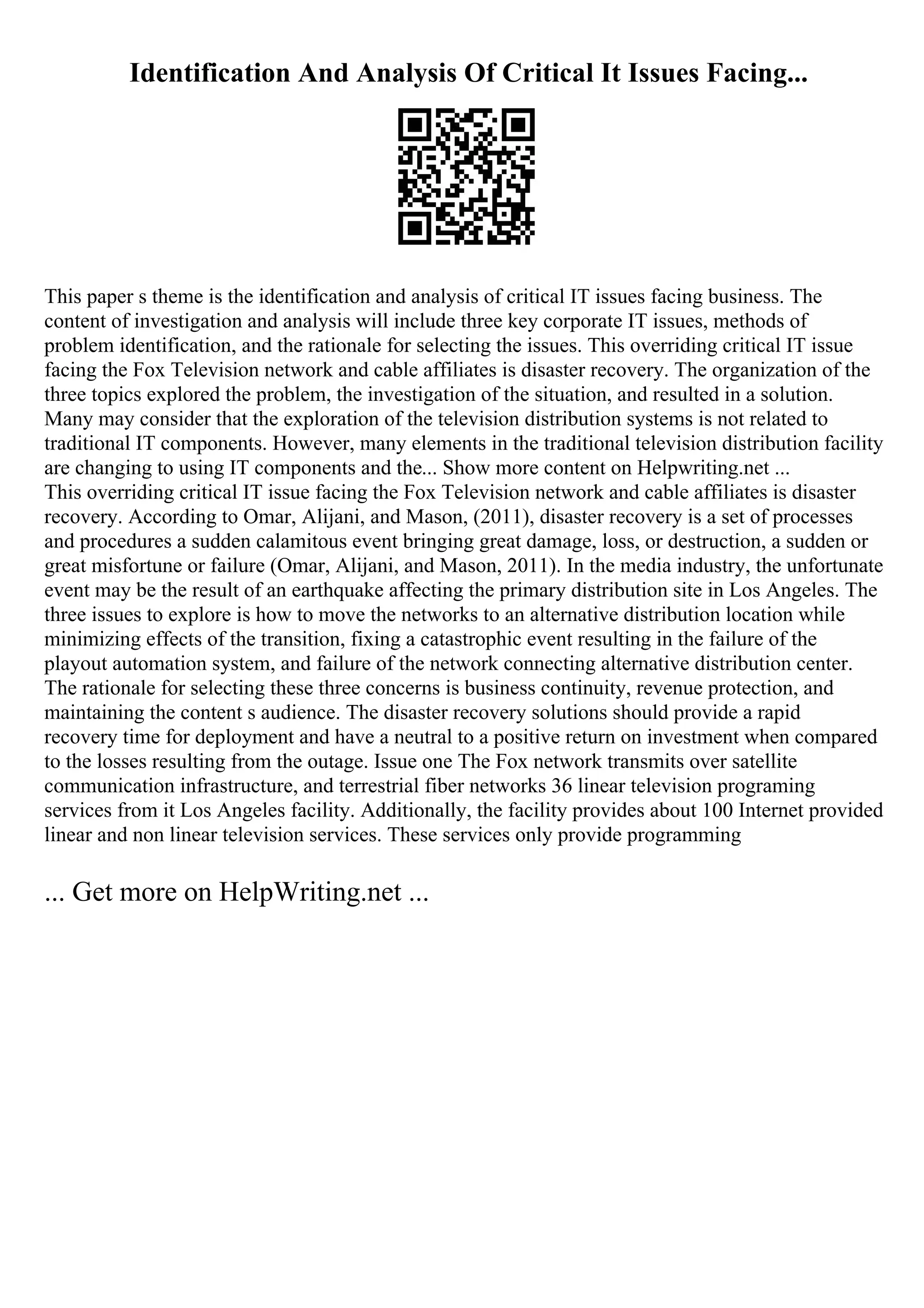 Identification And Analysis Of Critical It Issues Facing...
This paper s theme is the identification and analysis of critical IT issues facing business. The
content of investigation and analysis will include three key corporate IT issues, methods of
problem identification, and the rationale for selecting the issues. This overriding critical IT issue
facing the Fox Television network and cable affiliates is disaster recovery. The organization of the
three topics explored the problem, the investigation of the situation, and resulted in a solution.
Many may consider that the exploration of the television distribution systems is not related to
traditional IT components. However, many elements in the traditional television distribution facility
are changing to using IT components and the... Show more content on Helpwriting.net ...
This overriding critical IT issue facing the Fox Television network and cable affiliates is disaster
recovery. According to Omar, Alijani, and Mason, (2011), disaster recovery is a set of processes
and procedures a sudden calamitous event bringing great damage, loss, or destruction, a sudden or
great misfortune or failure (Omar, Alijani, and Mason, 2011). In the media industry, the unfortunate
event may be the result of an earthquake affecting the primary distribution site in Los Angeles. The
three issues to explore is how to move the networks to an alternative distribution location while
minimizing effects of the transition, fixing a catastrophic event resulting in the failure of the
playout automation system, and failure of the network connecting alternative distribution center.
The rationale for selecting these three concerns is business continuity, revenue protection, and
maintaining the content s audience. The disaster recovery solutions should provide a rapid
recovery time for deployment and have a neutral to a positive return on investment when compared
to the losses resulting from the outage. Issue one The Fox network transmits over satellite
communication infrastructure, and terrestrial fiber networks 36 linear television programing
services from it Los Angeles facility. Additionally, the facility provides about 100 Internet provided
linear and non linear television services. These services only provide programming
... Get more on HelpWriting.net ...
 