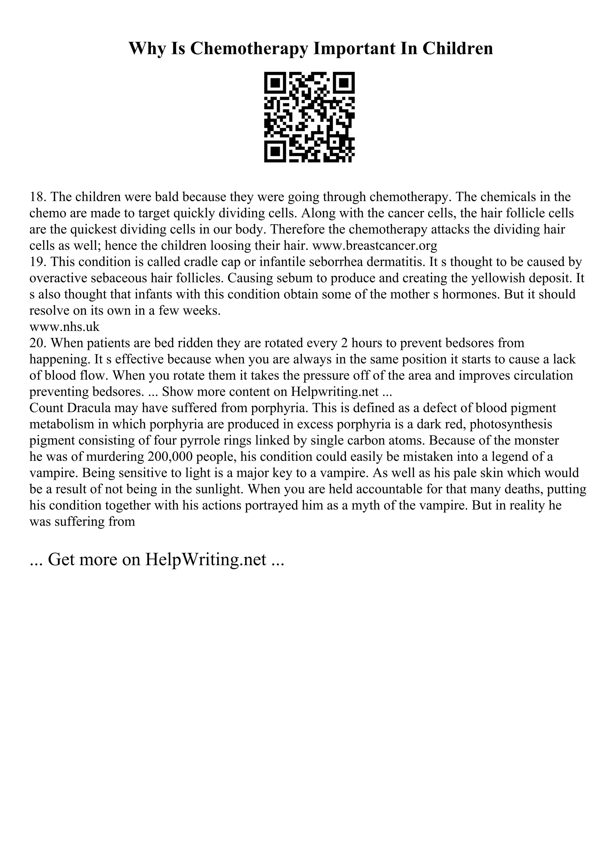 Why Is Chemotherapy Important In Children
18. The children were bald because they were going through chemotherapy. The chemicals in the
chemo are made to target quickly dividing cells. Along with the cancer cells, the hair follicle cells
are the quickest dividing cells in our body. Therefore the chemotherapy attacks the dividing hair
cells as well; hence the children loosing their hair. www.breastcancer.org
19. This condition is called cradle cap or infantile seborrhea dermatitis. It s thought to be caused by
overactive sebaceous hair follicles. Causing sebum to produce and creating the yellowish deposit. It
s also thought that infants with this condition obtain some of the mother s hormones. But it should
resolve on its own in a few weeks.
www.nhs.uk
20. When patients are bed ridden they are rotated every 2 hours to prevent bedsores from
happening. It s effective because when you are always in the same position it starts to cause a lack
of blood flow. When you rotate them it takes the pressure off of the area and improves circulation
preventing bedsores. ... Show more content on Helpwriting.net ...
Count Dracula may have suffered from porphyria. This is defined as a defect of blood pigment
metabolism in which porphyria are produced in excess porphyria is a dark red, photosynthesis
pigment consisting of four pyrrole rings linked by single carbon atoms. Because of the monster
he was of murdering 200,000 people, his condition could easily be mistaken into a legend of a
vampire. Being sensitive to light is a major key to a vampire. As well as his pale skin which would
be a result of not being in the sunlight. When you are held accountable for that many deaths, putting
his condition together with his actions portrayed him as a myth of the vampire. But in reality he
was suffering from
... Get more on HelpWriting.net ...
 