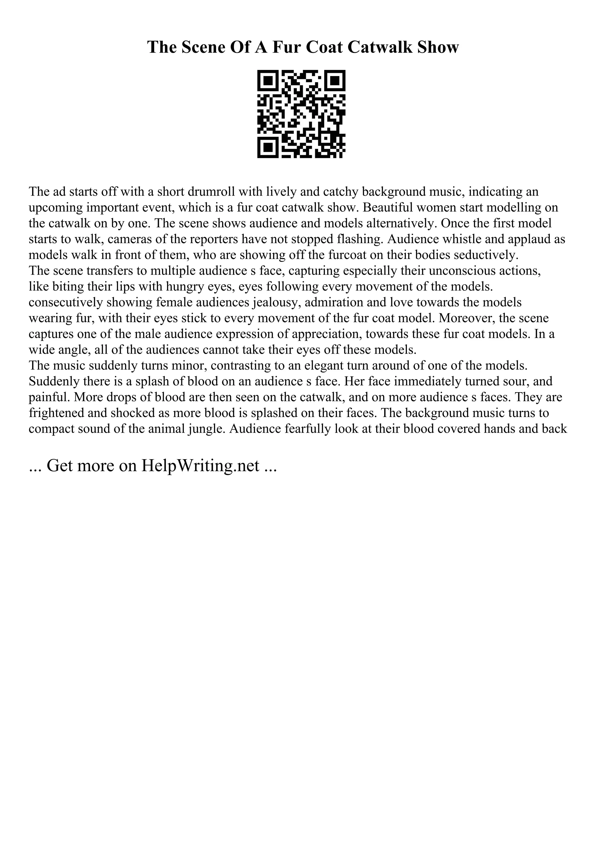 The Scene Of A Fur Coat Catwalk Show
The ad starts off with a short drumroll with lively and catchy background music, indicating an
upcoming important event, which is a fur coat catwalk show. Beautiful women start modelling on
the catwalk on by one. The scene shows audience and models alternatively. Once the first model
starts to walk, cameras of the reporters have not stopped flashing. Audience whistle and applaud as
models walk in front of them, who are showing off the furcoat on their bodies seductively.
The scene transfers to multiple audience s face, capturing especially their unconscious actions,
like biting their lips with hungry eyes, eyes following every movement of the models.
consecutively showing female audiences jealousy, admiration and love towards the models
wearing fur, with their eyes stick to every movement of the fur coat model. Moreover, the scene
captures one of the male audience expression of appreciation, towards these fur coat models. In a
wide angle, all of the audiences cannot take their eyes off these models.
The music suddenly turns minor, contrasting to an elegant turn around of one of the models.
Suddenly there is a splash of blood on an audience s face. Her face immediately turned sour, and
painful. More drops of blood are then seen on the catwalk, and on more audience s faces. They are
frightened and shocked as more blood is splashed on their faces. The background music turns to
compact sound of the animal jungle. Audience fearfully look at their blood covered hands and back
... Get more on HelpWriting.net ...
 