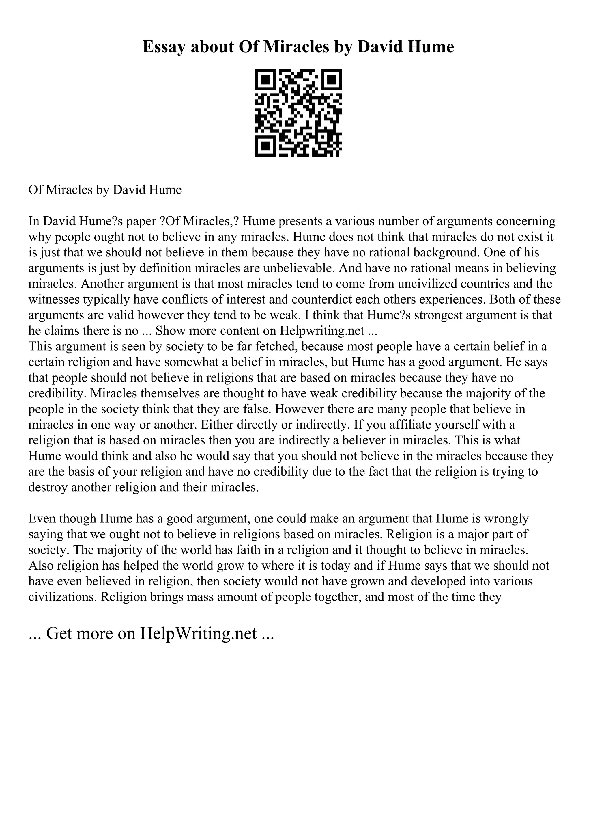 Essay about Of Miracles by David Hume
Of Miracles by David Hume
In David Hume?s paper ?Of Miracles,? Hume presents a various number of arguments concerning
why people ought not to believe in any miracles. Hume does not think that miracles do not exist it
is just that we should not believe in them because they have no rational background. One of his
arguments is just by definition miracles are unbelievable. And have no rational means in believing
miracles. Another argument is that most miracles tend to come from uncivilized countries and the
witnesses typically have conflicts of interest and counterdict each others experiences. Both of these
arguments are valid however they tend to be weak. I think that Hume?s strongest argument is that
he claims there is no ... Show more content on Helpwriting.net ...
This argument is seen by society to be far fetched, because most people have a certain belief in a
certain religion and have somewhat a belief in miracles, but Hume has a good argument. He says
that people should not believe in religions that are based on miracles because they have no
credibility. Miracles themselves are thought to have weak credibility because the majority of the
people in the society think that they are false. However there are many people that believe in
miracles in one way or another. Either directly or indirectly. If you affiliate yourself with a
religion that is based on miracles then you are indirectly a believer in miracles. This is what
Hume would think and also he would say that you should not believe in the miracles because they
are the basis of your religion and have no credibility due to the fact that the religion is trying to
destroy another religion and their miracles.
Even though Hume has a good argument, one could make an argument that Hume is wrongly
saying that we ought not to believe in religions based on miracles. Religion is a major part of
society. The majority of the world has faith in a religion and it thought to believe in miracles.
Also religion has helped the world grow to where it is today and if Hume says that we should not
have even believed in religion, then society would not have grown and developed into various
civilizations. Religion brings mass amount of people together, and most of the time they
... Get more on HelpWriting.net ...
 