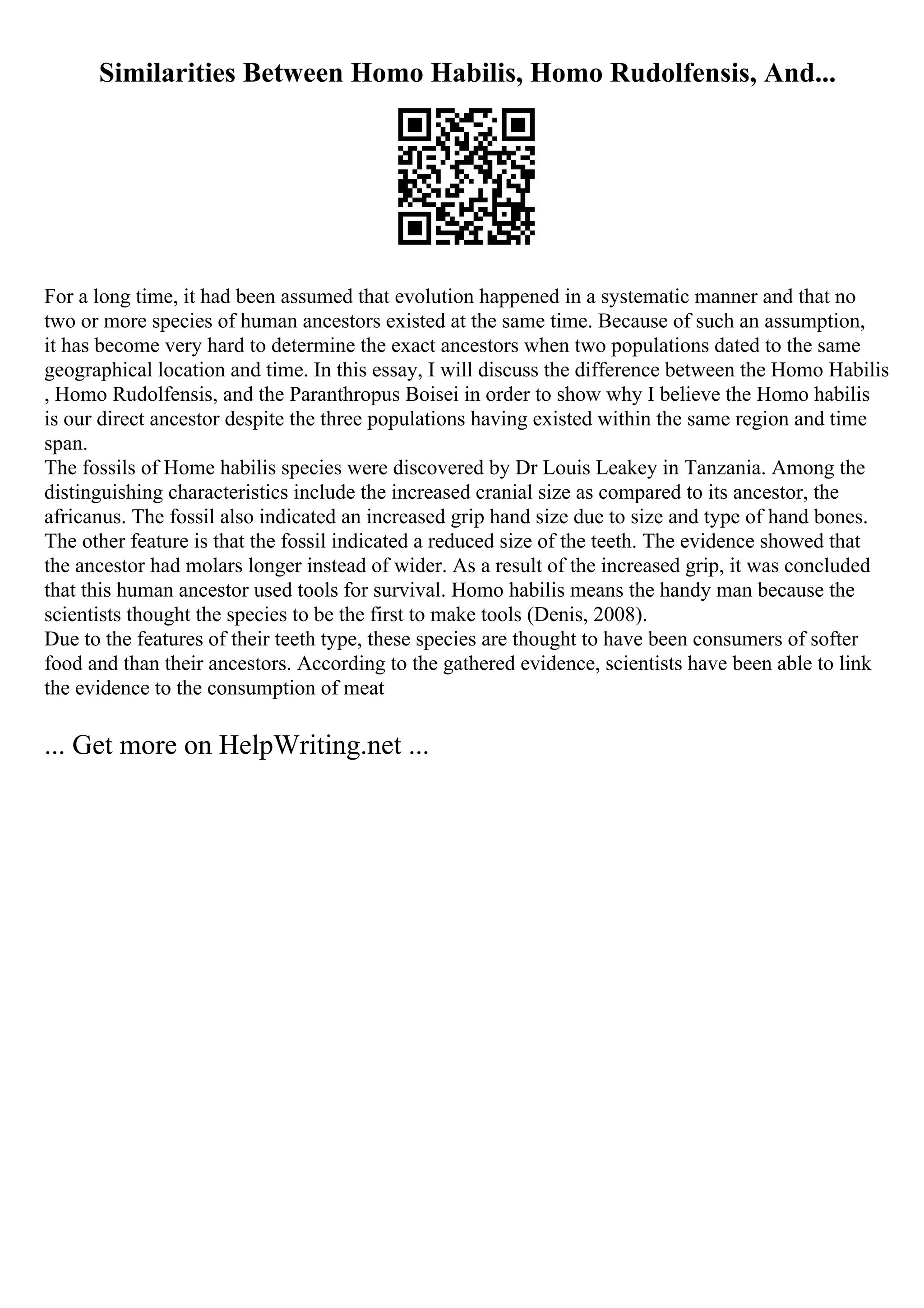 Similarities Between Homo Habilis, Homo Rudolfensis, And...
For a long time, it had been assumed that evolution happened in a systematic manner and that no
two or more species of human ancestors existed at the same time. Because of such an assumption,
it has become very hard to determine the exact ancestors when two populations dated to the same
geographical location and time. In this essay, I will discuss the difference between the Homo Habilis
, Homo Rudolfensis, and the Paranthropus Boisei in order to show why I believe the Homo habilis
is our direct ancestor despite the three populations having existed within the same region and time
span.
The fossils of Home habilis species were discovered by Dr Louis Leakey in Tanzania. Among the
distinguishing characteristics include the increased cranial size as compared to its ancestor, the
africanus. The fossil also indicated an increased grip hand size due to size and type of hand bones.
The other feature is that the fossil indicated a reduced size of the teeth. The evidence showed that
the ancestor had molars longer instead of wider. As a result of the increased grip, it was concluded
that this human ancestor used tools for survival. Homo habilis means the handy man because the
scientists thought the species to be the first to make tools (Denis, 2008).
Due to the features of their teeth type, these species are thought to have been consumers of softer
food and than their ancestors. According to the gathered evidence, scientists have been able to link
the evidence to the consumption of meat
... Get more on HelpWriting.net ...
 