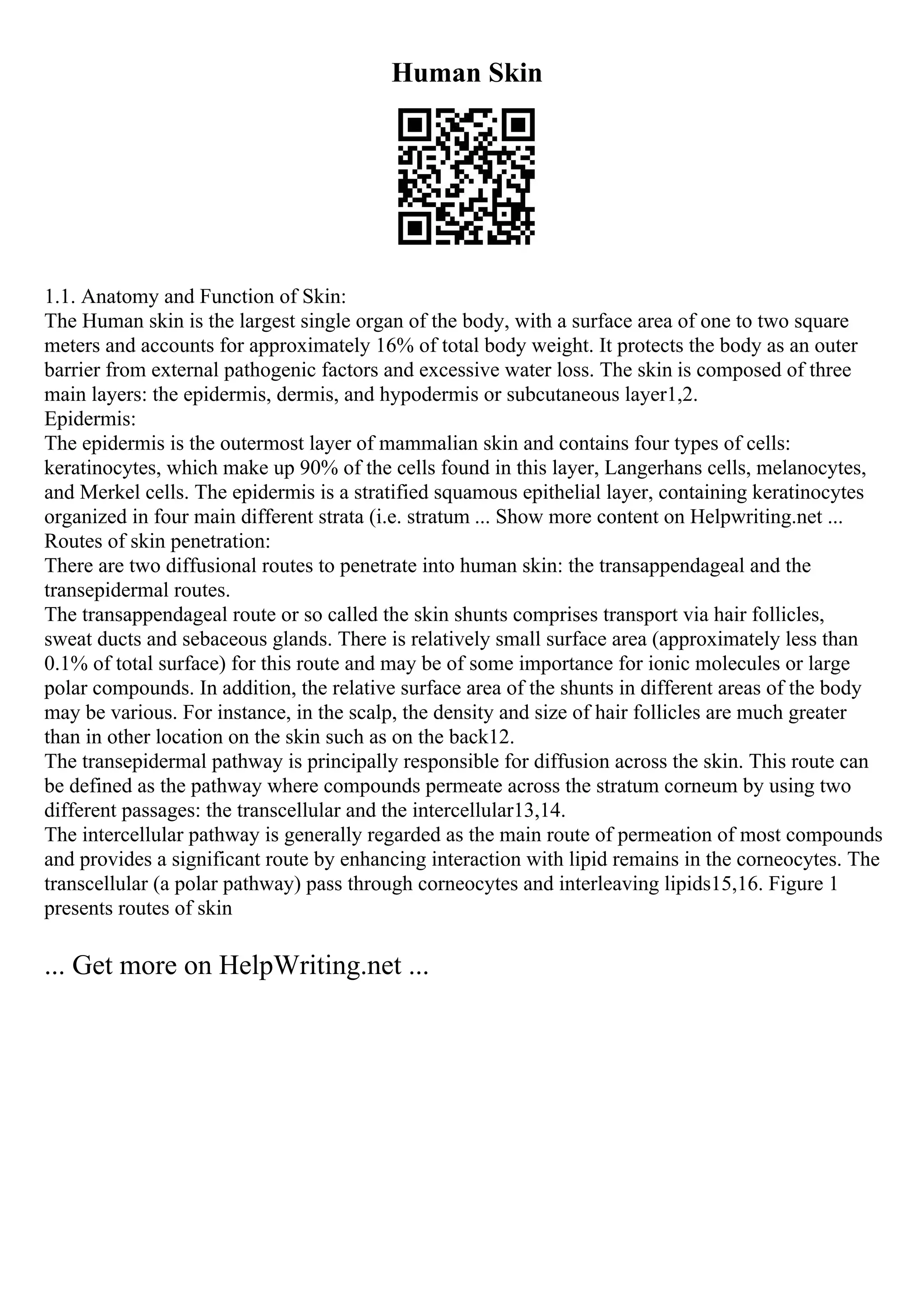 Human Skin
1.1. Anatomy and Function of Skin:
The Human skin is the largest single organ of the body, with a surface area of one to two square
meters and accounts for approximately 16% of total body weight. It protects the body as an outer
barrier from external pathogenic factors and excessive water loss. The skin is composed of three
main layers: the epidermis, dermis, and hypodermis or subcutaneous layer1,2.
Epidermis:
The epidermis is the outermost layer of mammalian skin and contains four types of cells:
keratinocytes, which make up 90% of the cells found in this layer, Langerhans cells, melanocytes,
and Merkel cells. The epidermis is a stratified squamous epithelial layer, containing keratinocytes
organized in four main different strata (i.e. stratum ... Show more content on Helpwriting.net ...
Routes of skin penetration:
There are two diffusional routes to penetrate into human skin: the transappendageal and the
transepidermal routes.
The transappendageal route or so called the skin shunts comprises transport via hair follicles,
sweat ducts and sebaceous glands. There is relatively small surface area (approximately less than
0.1% of total surface) for this route and may be of some importance for ionic molecules or large
polar compounds. In addition, the relative surface area of the shunts in different areas of the body
may be various. For instance, in the scalp, the density and size of hair follicles are much greater
than in other location on the skin such as on the back12.
The transepidermal pathway is principally responsible for diffusion across the skin. This route can
be defined as the pathway where compounds permeate across the stratum corneum by using two
different passages: the transcellular and the intercellular13,14.
The intercellular pathway is generally regarded as the main route of permeation of most compounds
and provides a significant route by enhancing interaction with lipid remains in the corneocytes. The
transcellular (a polar pathway) pass through corneocytes and interleaving lipids15,16. Figure 1
presents routes of skin
... Get more on HelpWriting.net ...
 