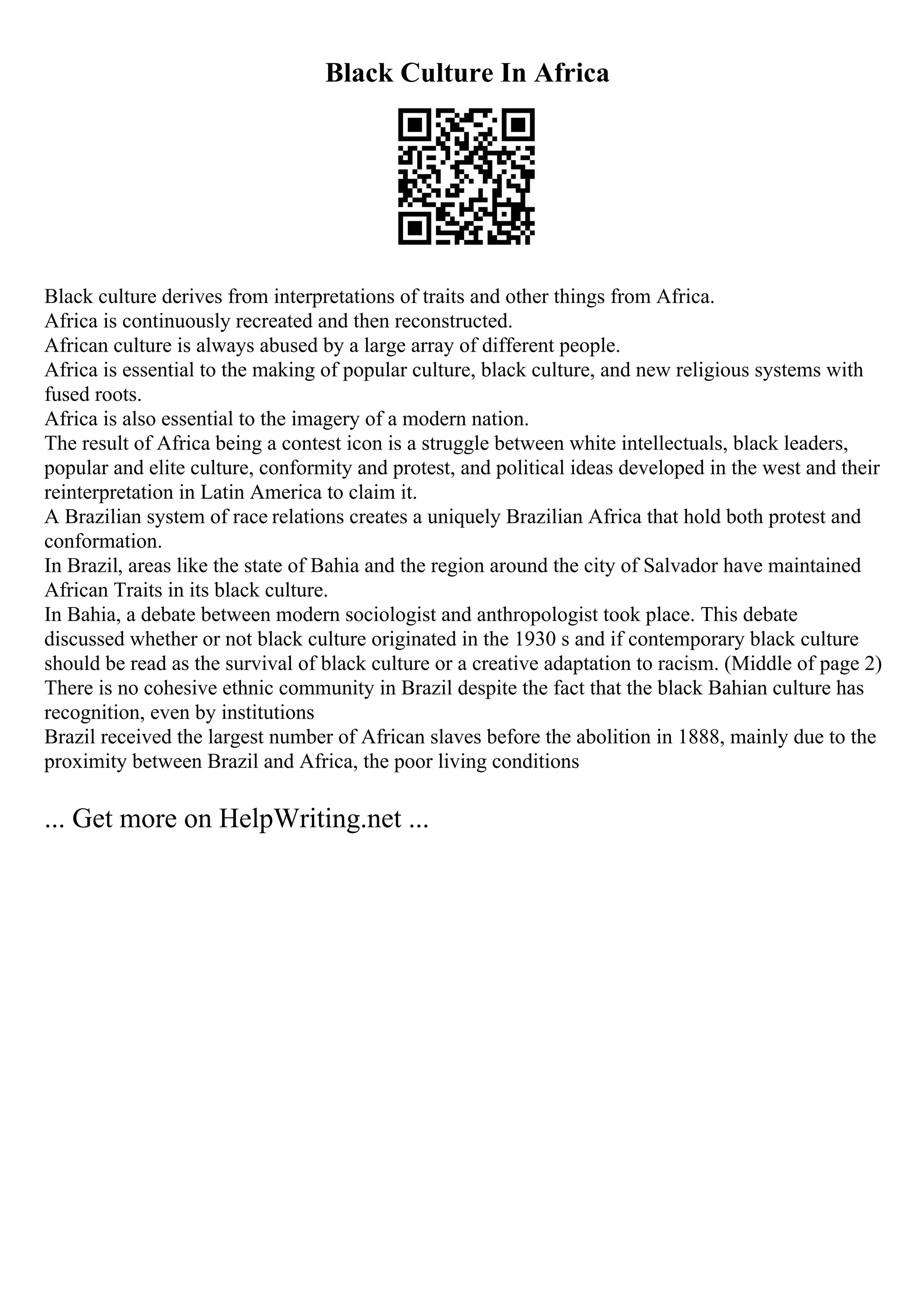 Black Culture In Africa
Black culture derives from interpretations of traits and other things from Africa.
Africa is continuously recreated and then reconstructed.
African culture is always abused by a large array of different people.
Africa is essential to the making of popular culture, black culture, and new religious systems with
fused roots.
Africa is also essential to the imagery of a modern nation.
The result of Africa being a contest icon is a struggle between white intellectuals, black leaders,
popular and elite culture, conformity and protest, and political ideas developed in the west and their
reinterpretation in Latin America to claim it.
A Brazilian system of race relations creates a uniquely Brazilian Africa that hold both protest and
conformation.
In Brazil, areas like the state of Bahia and the region around the city of Salvador have maintained
African Traits in its black culture.
In Bahia, a debate between modern sociologist and anthropologist took place. This debate
discussed whether or not black culture originated in the 1930 s and if contemporary black culture
should be read as the survival of black culture or a creative adaptation to racism. (Middle of page 2)
There is no cohesive ethnic community in Brazil despite the fact that the black Bahian culture has
recognition, even by institutions
Brazil received the largest number of African slaves before the abolition in 1888, mainly due to the
proximity between Brazil and Africa, the poor living conditions
... Get more on HelpWriting.net ...
 